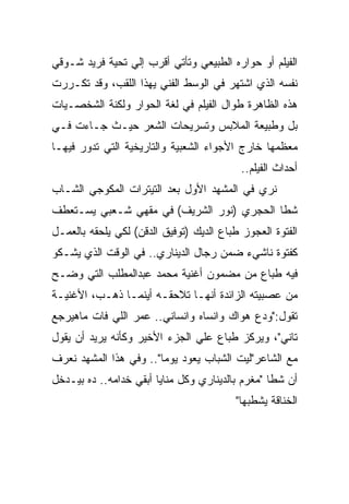 ‫ﺍﻟﻔﻴﻠﻡ ﺃﻭ ﺤﻭﺍﺭﻩ ﺍﻟﻁﺒﻴﻌﻲ ﻭﺘﺄﺘﻲ ﺃﻗﺭﺏ ﺇﻟﻲ ﺘﺤﻴﺔ ﻓﺭﻴﺩ ﺸـﻭﻗﻲ‬
‫ﻨﻔﺴﻪ ﺍﻟﺫﻱ ﺍﺸﺘﻬﺭ ﻓﻲ ﺍﻟﻭﺴﻁ ﺍﻟﻔﻨﻲ ﻴﻬﺫﺍ ﺍﻟﻠﻘﺏ، ﻭﻗﺩ ﺘﻜـﺭﺭﺕ‬
‫ﻫﺫﻩ ﺍﻟﻅﺎﻫﺭﺓ ﻁﻭﺍل ﺍﻟﻔﻴﻠﻡ ﻓﻲ ﻟﻐﺔ ﺍﻟﺤﻭﺍﺭ ﻭﻟﻜﻨﺔ ﺍﻟﺸﺨﺼـﻴﺎﺕ‬
‫ﺒل ﻭﻁﺒﻴﻌﺔ ﺍﻟﻤﻼﺒﺱ ﻭﺘﺴﺭﻴﺤﺎﺕ ﺍﻟﺸﻌﺭ ﺤﻴـﺙ ﺠـﺎﺀﺕ ﻓـﻲ‬
‫ﻤﻌﻅﻤﻬﺎ ﺨﺎﺭﺝ ﺍﻷﺠﻭﺍﺀ ﺍﻟﺸﻌﺒﻴﺔ ﻭﺍﻟﺘﺎﺭﻴﺨﻴﺔ ﺍﻟﺘﻲ ﺘﺩﻭﺭ ﻓﻴﻬـﺎ‬
                                           ‫ﺃﺤﺩﺍﺙ ﺍﻟﻔﻴﻠﻡ..‬
‫ﻨﺭﻱ ﻓﻲ ﺍﻟﻤﺸﻬﺩ ﺍﻷﻭل ﺒﻌﺩ ﺍﻟﺘﻴﺘﺭﺍﺕ ﺍﻟﻤﻜﻭﺠﻲ ﺍﻟﺸـﺎﺏ‬
‫ﺸﻁﺎ ﺍﻟﺤﺠﺭﻱ )ﻨﻭﺭ ﺍﻟﺸﺭﻴﻑ( ﻓﻲ ﻤﻘﻬﻲ ﺸـﻌﺒﻲ ﻴﺴـﺘﻌﻁﻑ‬
‫ﺍﻟﻔﺘﻭﺓ ﺍﻟﻌﺠﻭﺯ ﻁﺒﺎﻉ ﺍﻟﺩﻴﻙ )ﺘﻭﻓﻴﻕ ﺍﻟﺩﻗﻥ( ﻟﻜﻲ ﻴﻠﺤﻘﻪ ﺒﺎﻟﻌﻤـل‬
‫ﻜﻔﺘﻭﺓ ﻨﺎﺸﻲﺀ ﻀﻤﻥ ﺭﺠﺎل ﺍﻟﺩﻴﻨﺎﺭﻱ.. ﻓﻲ ﺍﻟﻭﻗﺕ ﺍﻟﺫﻱ ﻴﺸـﻜﻭ‬
‫ﻓﻴﻪ ﻁﺒﺎﻉ ﻤﻥ ﻤﻀﻤﻭﻥ ﺃﻏﻨﻴﺔ ﻤﺤﻤﺩ ﻋﺒﺩﺍﻟﻤﻁﻠﺏ ﺍﻟﺘﻲ ﻭﻀـﺢ‬
‫ﻤﻥ ﻋﺼﺒﻴﺘﻪ ﺍﻟﺯﺍﺌﺩﺓ ﺃﻨﻬـﺎ ﺘﻼﺤﻘـﻪ ﺃﻴﻨﻤـﺎ ﺫﻫـﺏ، ﺍﻷﻏﻨﻴـﺔ‬
‫ﺘﻘﻭل:"ﻭﺩﻉ ﻫﻭﺍﻙ ﻭﺍﻨﺴﺎﻩ ﻭﺍﻨﺴﺎﻨﻲ.. ﻋﻤﺭ ﺍﻟﻠﻲ ﻓﺎﺕ ﻤﺎﻫﻴﺭﺠﻊ‬
‫ﺘﺎﻨﻲ"، ﻭﻴﺭﻜﺯ ﻁﺒﺎﻉ ﻋﻠﻲ ﺍﻟﺠﺯﺀ ﺍﻷﺨﻴﺭ ﻭﻜﺄﻨﻪ ﻴﺭﻴﺩ ﺃﻥ ﻴﻘﻭل‬
‫ﻤﻊ ﺍﻟﺸﺎﻋﺭ"ﻟﻴﺕ ﺍﻟﺸﺒﺎﺏ ﻴﻌﻭﺩ ﻴﻭﻤﺎ".. ﻭﻓﻲ ﻫﺫﺍ ﺍﻟﻤﺸﻬﺩ ﻨﻌﺭﻑ‬
‫ﺃﻥ ﺸﻁﺎ "ﻤﻐﺭﻡ ﺒﺎﻟﺩﻴﻨﺎﺭﻱ ﻭﻜل ﻤﻨﺎﻴﺎ ﺃﺒﻘﻲ ﺨﺩﺍﻤﻪ.. ﺩﻩ ﺒﻴـﺩﺨل‬
                                          ‫ﺍﻟﺨﻨﺎﻗﺔ ﻴﺸﻁﺒﻬﺎ"‬
 