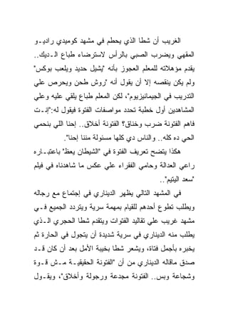 ‫ﺍﻟﻐﺭﻴﺏ ﺃﻥ ﺸﻁﺎ ﺍﻟﺫﻱ ﻴﺤﻁﻡ ﻓﻲ ﻤﺸﻬﺩ ﻜﻭﻤﻴﺩﻱ ﺭﺍﺩﻴـﻭ‬
‫ﺍﻟﻤﻘﻬﻲ ﻭﻴﻀﺭﺏ ﺍﻟﺼﺒﻲ ﺒﺎﻟﺭﺃﺱ ﻻﺴﺘﺭﻀﺎﺀ ﻁﺒﺎﻉ ﺍﻟـﺩﻴﻙ..‬
‫ﻴﻘﺩﻡ ﻤﺅﻫﻼﺘﻪ ﻟﻠﻤﻌﻠﻡ ﺍﻟﻌﺠﻭﺯ ﺒﺄﻨﻪ "ﻴﺸﻴل ﺤﺩﻴﺩ ﻭﻴﻠﻌﺏ ﺒﻭﻜﺱ"‬
‫ﻭﻟﻡ ﻴﻜﻥ ﻴﻨﻘﺼﻪ ﺇﻻ ﺃﻥ ﻴﻘﻭل ﺃﻨﻪ "ﺭﻭﺵ ﻁﺤﻥ ﻭﻴﺤﺭﺹ ﻋﻠﻲ‬
‫ﺍﻟﺘﺩﺭﻴﺏ ﻓﻲ ﺍﻟﺠﻴﻤﺎﻨﻴﺯﻴﻭﻡ"، ﻟﻜﻥ ﺍﻟﻤﻌﻠﻡ ﻁﺒﺎﻉ ﻴﻠﻘﻲ ﻋﻠﻴﻪ ﻭﻋﻠﻲ‬
‫ﺍﻟﻤﺸﺎﻫﺩﻴﻥ ﺃﻭل ﺨﻁﺒﺔ ﺘﺤﺩﺩ ﻤﻭﺍﺼﻔﺎﺕ ﺍﻟﻔﺘﻭﺓ ﻓﻴﻘﻭل ﻟﻪ:"ﺇﻨـﺕ‬
‫ﻓﺎﻫﻡ ﺍﻟﻔﺘﻭﻨﺔ ﻀﺭﺏ ﻭﺨﻨﺎﻕ؟ ﺍﻟﻔﺘﻭﻨﺔ ﺃﺨﻼﻕ.. ﺇﺤﻨﺎ ﺍﻟﻠﻲ ﺒﻨﺤﻤﻲ‬
          ‫ﺍﻟﺤﻲ ﺩﻩ ﻜﻠﻪ.. ﻭﺍﻟﻨﺎﺱ ﺩﻱ ﻜﻠﻬﺎ ﻤﺴﺌﻭﻟﺔ ﻤﻨﻨﺎ ﺇﺤﻨﺎ".‬
‫ﻫﻜﺫﺍ ﻴﺘﻀﺢ ﺘﻌﺭﻴﻑ ﺍﻟﻔﺘﻭﺓ ﻓﻲ "ﺍﻟﺸﻴﻁﺎﻥ ﻴﻌﻅ" ﺒﺎﻋﺘﺒـﺎﺭﻩ‬
‫ﺭﺍﻋﻲ ﺍﻟﻌﺩﺍﻟﺔ ﻭﺤﺎﻤﻲ ﺍﻟﻔﻘﺭﺍﺀ ﻋﻠﻲ ﻋﻜﺱ ﻤﺎ ﺸﺎﻫﺩﻨﺎﻩ ﻓﻲ ﻓﻴﻠﻡ‬
                                            ‫"ﺴﻌﺩ ﺍﻟﻴﺘﻴﻡ"..‬
‫ﻓﻲ ﺍﻟﻤﺸﻬﺩ ﺍﻟﺘﺎﻟﻲ ﻴﻅﻬﺭ ﺍﻟﺩﻴﻨﺎﺭﻱ ﻓﻲ ﺇﺠﺘﻤﺎﻉ ﻤﻊ ﺭﺠﺎﻟﻪ‬
‫ﻭﻴﻁﻠﺏ ﺘﻁﻭﻉ ﺃﺤﺩﻫﻡ ﻟﻠﻘﻴﺎﻡ ﺒﻤﻬﻤﺔ ﺴﺭﻴﺔ ﻭﻴﺘﺭﺩﺩ ﺍﻟﺠﻤﻴﻊ ﻓـﻲ‬
‫ﻤﺸﻬﺩ ﻏﺭﻴﺏ ﻋﻠﻲ ﺘﻘﺎﻟﻴﺩ ﺍﻟﻔﺘﻭﺍﺕ ﻭﻴﺘﻘﺩﻡ ﺸﻁﺎ ﺍﻟﺤﺠﺭﻱ ﺍﻟـﺫﻱ‬
‫ﻴﻁﻠﺏ ﻤﻨﻪ ﺍﻟﺩﻴﻨﺎﺭﻱ ﻓﻲ ﺴﺭﻴﺔ ﺸﺩﻴﺩﺓ ﺃﻥ ﻴﺘﺠﻭل ﻓﻲ ﺍﻟﺤﺎﺭﺓ ﺜﻡ‬
‫ﻴﺨﺒﺭﻩ ﺒﺄﺠﻤل ﻓﺘﺎﺓ، ﻭﻴﺸﻌﺭ ﺸﻁﺎ ﺒﺨﻴﺒﺔ ﺍﻷﻤل ﺒﻌﺩ ﺃﻥ ﻜﺎﻥ ﻗـﺩ‬
‫ﺼﺩﻕ ﻤﺎﻗﺎﻟﻪ ﺍﻟﺩﻴﻨﺎﺭﻱ ﻤﻥ ﺃﻥ "ﺍﻟﻔﺘﻭﻨﺔ ﺍﻟﺤﻘﻴﻘﻴـﺔ ﻤـﺵ ﻗـﻭﺓ‬
‫ﻭﺸﺠﺎﻋﺔ ﻭﺒﺱ.. ﺍﻟﻔﺘﻭﻨﺔ ﻤﺠﺩﻋﺔ ﻭﺭﺠﻭﻟﺔ ﻭﺃﺨﻼﻕ"، ﻭﻴﻘـﻭل‬
 