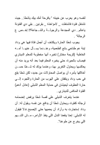 ‫ﻟﻨﻔﺴﻪ ﻭﻫﻭ ﻴﻌﺭﺏ ﻋﻥ ﺨﻴﺒﺘﻪ " ﻴﺎﻓﺭﺤﺔ ﺃﻤﻙ ﺒﻴﻙ ﻴﺎﺸﻁﺎ.. ﺠﻴﺕ‬
‫ﺘﺸﺘﻐل ﻓﺘﻭﺓ ﻓﺎﺸﺘﻐﻠﺕ _ ﻻﻤﺅﺍﺨﺫﺓ _ ﺒﻘﺭﻨﻴﻥ.. ﺒﻘﻲ ﺩﻱ ﺍﻟﻔﺘﻭﻨﺔ‬
‫ﻴﺎﻋﺎﻟﻡ.. ﺩﻱ ﺍﻟﻤﺠﺩﻋﺔ ﻭﺍﻟﺭﺠﻭﻟـﺔ ﻭﺍﻟﺸـﺠﺎﻋﺔ؟! ﺇﺨـﺹ ﻉ‬
                                                ‫ﺍﻟﺭﺠﺎﻟﺔ" .‬
‫ﻴﺠﻭﺏ ﺸﻁﺎ ﺍﻟﺤﺎﺭﺓ ﻭﻴﻜﺸﻑ ﺃﻥ ﺃﺠﻤل ﻓﺘﺎﺓ ﻓﻴﻬﺎ ﻫﻲ ﻭﺩﺍﺩ‬
‫ﺇﺒﻨﺔ ﻋﻡ ﻁﻨﺎﺤﻲ ﺒﺎﺌﻊ ﺍﻟﻁﻌﻤﻴﺔ، ﻭﻋﻨـﺩﻤﺎ ﻴﺴـﺄل ﻋﻨﻬـﺎ ﺃﻤـﻪ‬
‫ﺍﻟﺨﺎﻁﺒﺔ )ﻜﺭﻴﻤﺔ ﻤﺨﺘﺎﺭ( ﺘﺨﺒﺭﻩ ﺃﻨﻬﺎ ﻤﺨﻁﻭﺒﺔ ﻟﻠﻤﻌﻠﻡ ﺍﻟﺩﻴﻨﺎﺭﻱ‬
‫ﻓﻴﺼﺎﺏ ﺒﺎﻟﺤﻴﺭﺓ، ﺤﺘﻲ ﻴﺨﺒﺭﻩ ﺍﻟﻤﻌﻠﻡ ﻓﻴﻤﺎ ﺒﻌﺩ ﺃﻨﻪ ﻴﺭﻴﺩ ﻤﻨﻪ ﺃﻥ‬
‫ﻴﻌﺎﻜﺴﻬﺎ ﻭﻴﺤﺎﻭل ﺍﻟﺘﻐﺭﻴﺭ ﺒﻬﺎ، ﻭﻋﻨﺩﻤﺎ ﻴﺅﻜﺩ ﻟﻪ ﺸـﻁﺎ ﺤﺴـﻥ‬
‫ﺃﺨﻼﻗﻬﺎ ﻴﺄﻤﺭﻩ ﺃﻥ ﻴﻭﺍﺼل ﺍﻟﻤﺤﺎﻭﻻﺕ ﻤﻥ ﺠﺩﻴﺩ، ﻟﻜﻥ ﺸﻁﺎ ﻴﻘﻊ‬
‫ﻓﻲ ﺤﺏ ﻭﺩﺍﺩ ﻭﻴﺘﻔﻘﺎﻥ ﻋﻠﻲ ﺍﻟﻬﺭﺏ ﻤﻥ ﺍﻟﺤﺎﺭﺓ ﻭﺍﻟﻠﺠﻭﺀ ﺇﻟـﻲ‬
‫ﺤﺎﺭﺓ ﺍﻟﻌﻁﻭﻑ ﻟﻴﻌﻴﺸﺎﻥ ﻓﻲ ﺤﻤﺎﻴﺔ ﺍﻟﻤﻌﻠﻡ ﺍﻟﺸﺒﻠﻲ )ﻋﺎﺩل ﺃﺩﻫﻡ(‬
                                 ‫ﺍﻟﻔﺘﻭﺓ ﺍﻟﻤﻨﺎﻓﺱ ﻟﻠﺩﻴﻨﺎﺭﻱ..‬
‫ﻋﻨﺩﻤﺎ ﻴﺘﻌﺭﻑ ﺍﻟﺸﺒﻠﻲ ﻋﻠﻲ ﻗﺼﺔ ﺸﻁﺎ ﻴﺭﻓﺽ ﺇﻨﻀﻤﺎﻤﻪ‬
‫ﻟﺭﺠﺎﻟﻪ ﻜﻔﺘﻭﺓ، ﻭﻴﺤﺎﻭل ﺸﻁﺎ ﺃﻥ ﻴﺩﺍﻓﻊ ﻋﻥ ﻨﻔﺴﻪ ﻭﻴﻘﻭل ﻟﻪ: ﺃﻥ‬
‫ﻭﺩﺍﺩ ﺇﺴﺘﺠﺎﺭﺕ ﺒﻪ ﻭﺃﺭﺍﺩ ﺃﻥ ﻴﺤﻤﻴﻬﺎ ﺤﺘﻲ ﻻﻴﺼﺒﺢ ﻨﺩﻻ ﻓﻴﻘﻭل‬
‫ﻟﻪ ﺍﻟﺸﺒﻠﻲ: ﺇﺤﻨﺎ ﻴﻨﻔﻌﻨﺎ ﺍﻟﻨﺩل ﺍﻟﻠﻲ ﻴﻨﻔﺫ ﺍﻷﻭﺍﻤﺭ، ﻤـﺵ ﺍﻟﺸـﻬﻡ‬
                                  ‫ﺍﻟﻠﻲ ﻴﺨﺭﺝ ﻋﻥ ﻁﻭﻋﻨﺎ".‬
 