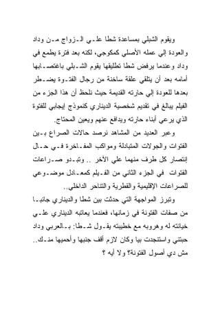 ‫ﻭﻴﻘﻭﻡ ﺍﻟﺸﺒﻠﻲ ﺒﻤﺴﺎﻋﺩﺓ ﺸﻁﺎ ﻋﻠـﻲ ﺍﻟـﺯﻭﺍﺝ ﻤـﻥ ﻭﺩﺍﺩ‬
‫ﻭﺍﻟﻌﻭﺩﺓ ﺇﻟﻲ ﻋﻤﻠﻪ ﺍﻷﺼﻠﻲ ﻜﻤﻜﻭﺠﻲ، ﻟﻜﻨﻪ ﺒﻌﺩ ﻓﺘﺭﺓ ﻴﻁﻤﻊ ﻓﻲ‬
‫ﻭﺩﺍﺩ ﻭﻋﻨﺩﻤﺎ ﻴﺭﻓﺽ ﺸﻁﺎ ﺘﻁﻠﻴﻘﻬﺎ ﻴﻘﻭﻡ ﺍﻟﺸـﺒﻠﻲ ﺒﺎﻏﺘﺼـﺎﺒﻬﺎ‬
‫ﺃﻤﺎﻤﻪ ﺒﻌﺩ ﺃﻥ ﻴﺘﻠﻘﻲ ﻋﻠﻘﺔ ﺴﺎﺨﻨﺔ ﻤﻥ ﺭﺠﺎل ﺍﻟﻔﺘـﻭﺓ ﻴﻀـﻁﺭ‬
‫ﺒﻌﺩﻫﺎ ﻟﻠﻌﻭﺩﺓ ﺇﻟﻲ ﺤﺎﺭﺘﻪ ﺍﻟﻘﺩﻴﻤﺔ ﺤﻴﺙ ﻨﻠﺤﻅ ﺃﻥ ﻫﺫﺍ ﺍﻟﺠﺯﺀ ﻤﻥ‬
‫ﺍﻟﻔﻴﻠﻡ ﻴﺒﺎﻟﻎ ﻓﻲ ﺘﻘﺩﻴﻡ ﺸﺨﺼﻴﺔ ﺍﻟﺩﻴﻨﺎﺭﻱ ﻜﻨﻤﻭﺫﺝ ﺇﻴﺠﺎﺒﻲ ﻟﻠﻔﺘﻭﺓ‬
       ‫ﺍﻟﺫﻱ ﻴﺭﻋﻲ ﺃﺒﻨﺎﺀ ﺤﺎﺭﺘﻪ ﻭﻴﺩﺍﻓﻊ ﻋﻨﻬﻡ ﻭﻴﻌﻴﻥ ﺍﻟﻤﺤﺘﺎﺝ.‬
‫ﻭﻋﺒﺭ ﺍﻟﻌﺩﻴﺩ ﻤﻥ ﺍﻟﻤﺸﺎﻫﺩ ﻨﺭﺼﺩ ﺤﺎﻻﺕ ﺍﻟﺼﺭﺍﻉ ﺒـﻴﻥ‬
‫ﺍﻟﻔﺘﻭﺍﺕ ﻭﺍﻟﺠﻭﻻﺕ ﺍﻟﻤﺘﺒﺎﺩﻟﺔ ﻭﻤﻭﺍﻜﺏ ﺍﻟﻤﻔـﺎﺨﺭﺓ ﻓـﻲ ﺤـﺎل‬
‫ﺇﻨﺘﺼﺎﺭ ﻜل ﻁﺭﻑ ﻤﻨﻬﻤﺎ ﻋﻠﻲ ﺍﻵﺨﺭ .. ﻭﺘﺒـﺩﻭ ﺼـﺭﺍﻋﺎﺕ‬
‫ﺍﻟﻔﺘﻭﺍﺕ ﻓﻲ ﺍﻟﺠﺯﺀ ﺍﻟﺜﺎﻨﻲ ﻤﻥ ﺍﻟﻔـﻴﻠﻡ ﻜﻤﻌـﺎﺩل ﻤﻭﻀـﻭﻋﻲ‬
           ‫ﻟﻠﺼﺭﺍﻋﺎﺕ ﺍﻹﻗﻠﻴﻤﻴﺔ ﻭﺍﻟﻘﻁﺭﻴﺔ ﻭﺍﻟﺘﻨﺎﺤﺭ ﺍﻟﺩﺍﺨﻠﻲ..‬
‫ﻭﺘﺒﺭﺯ ﺍﻟﻤﻭﺍﺠﻬﺔ ﺍﻟﺘﻲ ﺤﺩﺜﺕ ﺒﻴﻥ ﺸﻁﺎ ﻭﺍﻟﺩﻴﻨﺎﺭﻱ ﺠﺎﻨﺒـﺎ‬
‫ﻤﻥ ﺼﻔﺎﺕ ﺍﻟﻔﺘﻭﻨﺔ ﻓﻲ ﺯﻤﺎﻨﻬﺎ، ﻓﻌﻨﺩﻤﺎ ﻴﻌﺎﺘﺒﻪ ﺍﻟﺩﻴﻨﺎﺭﻱ ﻋﻠـﻲ‬
‫ﺨﻴﺎﻨﺘﻪ ﻟﻪ ﻭﻫﺭﻭﺒﻪ ﻤﻊ ﺨﻁﻴﺒﺘﻪ ﻴﻘـﻭل ﺸـﻁﺎ: ﺒـﺎﻟﻌﺭﺒﻲ ﻭﺩﺍﺩ‬
‫ﺤﺒﺘﻨﻲ ﻭﺍﺴﺘﻨﺠﺩﺕ ﺒﻴﺎ ﻭﻜﺎﻥ ﻻﺯﻡ ﺃﻗﻑ ﺠﻨﺒﻬﺎ ﻭﺃﺤﻤﻴﻬﺎ ﻤﻨـﻙ..‬
                         ‫ﻤﺵ ﺩﻱ ﺃﺼﻭل ﺍﻟﻔﺘﻭﻨﺔ؟ ﻭﻻ ﺃﻴﻪ ؟‬
 