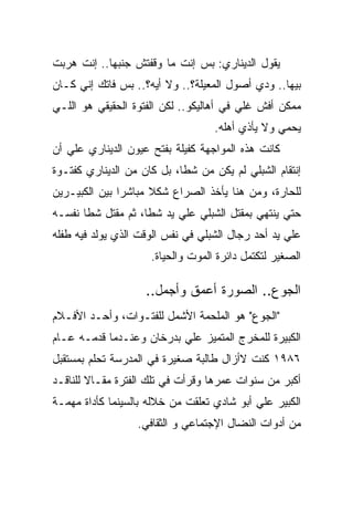 ‫ﻴﻘﻭل ﺍﻟﺩﻴﻨﺎﺭﻱ: ﺒﺱ ﺇﻨﺕ ﻤﺎ ﻭﻗﻔﺘﺵ ﺠﻨﺒﻬﺎ.. ﺇﻨﺕ ﻫﺭﺒﺕ‬
‫ﺒﻴﻬﺎ.. ﻭﺩﻱ ﺃﺼﻭل ﺍﻟﻤﻌﻴﻠﺔ؟.. ﻭﻻ ﺃﻴﻪ؟.. ﺒﺱ ﻓﺎﺘﻙ ﺇﻨﻲ ﻜـﺎﻥ‬
‫ﻤﻤﻜﻥ ﺃﻓﺵ ﻏﻠﻲ ﻓﻲ ﺃﻫﺎﻟﻴﻜﻭ.. ﻟﻜﻥ ﺍﻟﻔﺘﻭﺓ ﺍﻟﺤﻘﻴﻘﻲ ﻫﻭ ﺍﻟﻠـﻲ‬
                                   ‫ﻴﺤﻤﻲ ﻭﻻ ﻴﺄﺫﻱ ﺃﻫﻠﻪ.‬
‫ﻜﺎﻨﺕ ﻫﺫﻩ ﺍﻟﻤﻭﺍﺠﻬﺔ ﻜﻔﻴﻠﺔ ﺒﻔﺘﺢ ﻋﻴﻭﻥ ﺍﻟﺩﻴﻨﺎﺭﻱ ﻋﻠﻲ ﺃﻥ‬
‫ﺇﻨﺘﻘﺎﻡ ﺍﻟﺸﺒﻠﻲ ﻟﻡ ﻴﻜﻥ ﻤﻥ ﺸﻁﺎ، ﺒل ﻜﺎﻥ ﻤﻥ ﺍﻟﺩﻴﻨﺎﺭﻱ ﻜﻔﺘـﻭﺓ‬
‫ﻟﻠﺤﺎﺭﺓ، ﻭﻤﻥ ﻫﻨﺎ ﻴﺄﺨﺫ ﺍﻟﺼﺭﺍﻉ ﺸﻜﻼ ﻤﺒﺎﺸﺭﺍ ﺒﻴﻥ ﺍﻟﻜﺒﻴـﺭﻴﻥ‬
‫ﺤﺘﻲ ﻴﻨﺘﻬﻲ ﺒﻤﻘﺘل ﺍﻟﺸﺒﻠﻲ ﻋﻠﻲ ﻴﺩ ﺸﻁﺎ، ﺜﻡ ﻤﻘﺘل ﺸﻁﺎ ﻨﻔﺴـﻪ‬
‫ﻋﻠﻲ ﻴﺩ ﺃﺤﺩ ﺭﺠﺎل ﺍﻟﺸﺒﻠﻲ ﻓﻲ ﻨﻔﺱ ﺍﻟﻭﻗﺕ ﺍﻟﺫﻱ ﻴﻭﻟﺩ ﻓﻴﻪ ﻁﻔﻠﻪ‬
                     ‫ﺍﻟﺼﻐﻴﺭ ﻟﺘﻜﺘﻤل ﺩﺍﺌﺭﺓ ﺍﻟﻤﻭﺕ ﻭﺍﻟﺤﻴﺎﺓ.‬

                    ‫ﺍﻟﺠﻭﻉ.. ﺍﻟﺼﻭﺭﺓ ﺃﻋﻤﻕ ﻭﺃﺠﻤل..‬
‫"ﺍﻟﺠﻭﻉ" ﻫﻭ ﺍﻟﻤﻠﺤﻤﺔ ﺍﻷﺸﻤل ﻟﻠﻔﺘـﻭﺍﺕ، ﻭﺃﺤـﺩ ﺍﻷﻓـﻼﻡ‬
‫ﺍﻟﻜﺒﻴﺭﺓ ﻟﻠﻤﺨﺭﺝ ﺍﻟﻤﺘﻤﻴﺯ ﻋﻠﻲ ﺒﺩﺭﺨﺎﻥ ﻭﻋﻨـﺩﻤﺎ ﻗﺩﻤـﻪ ﻋـﺎﻡ‬
‫٦٨٩١ ﻜﻨﺕ ﻻﺃﺯﺍل ﻁﺎﻟﺒﺔ ﺼﻐﻴﺭﺓ ﻓﻲ ﺍﻟﻤﺩﺭﺴﺔ ﺘﺤﻠﻡ ﺒﻤﺴﺘﻘﺒل‬
‫ﺃﻜﺒﺭ ﻤﻥ ﺴﻨﻭﺍﺕ ﻋﻤﺭﻫﺎ ﻭﻗﺭﺃﺕ ﻓﻲ ﺘﻠﻙ ﺍﻟﻔﺘﺭﺓ ﻤﻘـﺎﻻ ﻟﻠﻨﺎﻗـﺩ‬
‫ﺍﻟﻜﺒﻴﺭ ﻋﻠﻲ ﺃﺒﻭ ﺸﺎﺩﻱ ﺘﻌﻠﻘﺕ ﻤﻥ ﺨﻼﻟﻪ ﺒﺎﻟﺴﻴﻨﻤﺎ ﻜﺄﺩﺍﺓ ﻤﻬﻤـﺔ‬
                  ‫ﻤﻥ ﺃﺩﻭﺍﺕ ﺍﻟﻨﻀﺎل ﺍﻹﺠﺘﻤﺎﻋﻲ ﻭ ﺍﻟﺜﻘﺎﻓﻲ.‬
 