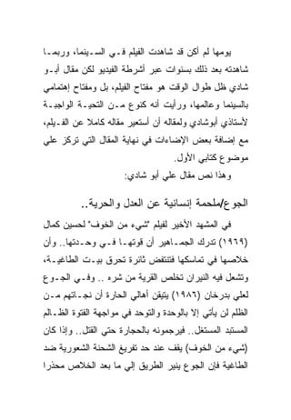 ‫ﻴﻭﻤﻬﺎ ﻟﻡ ﺃﻜﻥ ﻗﺩ ﺸﺎﻫﺩﺕ ﺍﻟﻔﻴﻠﻡ ﻓـﻲ ﺍﻟﺴـﻴﻨﻤﺎ، ﻭﺭﺒﻤـﺎ‬
‫ﺸﺎﻫﺩﺘﻪ ﺒﻌﺩ ﺫﻟﻙ ﺒﺴﻨﻭﺍﺕ ﻋﺒﺭ ﺃﺸﺭﻁﺔ ﺍﻟﻔﻴﺩﻴﻭ ﻟﻜﻥ ﻤﻘﺎل ﺃﺒـﻭ‬
‫ﺸﺎﺩﻱ ﻅل ﻁﻭﺍل ﺍﻟﻭﻗﺕ ﻫﻭ ﻤﻔﺘﺎﺡ ﺍﻟﻔﻴﻠﻡ، ﺒل ﻭﻤﻔﺘﺎﺡ ﺇﻫﺘﻤﺎﻤﻲ‬
‫ﺒﺎﻟﺴﻴﻨﻤﺎ ﻭﻋﺎﻟﻤﻬﺎ، ﻭﺭﺃﻴﺕ ﺃﻨﻪ ﻜﻨﻭﻉ ﻤـﻥ ﺍﻟﺘﺤﻴـﺔ ﺍﻟﻭﺍﺠﺒـﺔ‬
‫ﻷﺴﺘﺎﺫﻱ ﺃﺒﻭﺸﺎﺩﻱ ﻭﻟﻤﻘﺎﻟﻪ ﺃﻥ ﺃﺴﺘﻌﻴﺭ ﻤﻘﺎﻟﻪ ﻜﺎﻤﻼ ﻋﻥ ﺍﻟﻔـﻴﻠﻡ،‬
‫ﻤﻊ ﺇﻀﺎﻓﺔ ﺒﻌﺽ ﺍﻹﻀﺎﺀﺍﺕ ﻓﻲ ﻨﻬﺎﻴﺔ ﺍﻟﻤﻘﺎل ﺍﻟﺘﻲ ﺘﺭﻜﺯ ﻋﻠﻲ‬
                                    ‫ﻤﻭﻀﻭﻉ ﻜﺘﺎﺒﻲ ﺍﻷﻭل.‬
                      ‫ﻭﻫﺫﺍ ﻨﺹ ﻤﻘﺎل ﻋﻠﻲ ﺃﺒﻭ ﺸﺎﺩﻱ:‬

          ‫ﺍﻟﺠﻭﻉ/ﻤﻠﺤﻤﺔ ﺇﻨﺴﺎﻨﻴﺔ ﻋﻥ ﺍﻟﻌﺩل ﻭﺍﻟﺤﺭﻴﺔ..‬
‫ﻓﻲ ﺍﻟﻤﺸﻬﺩ ﺍﻷﺨﻴﺭ ﻟﻔﻴﻠﻡ "ﺸﻲﺀ ﻤﻥ ﺍﻟﺨﻭﻑ" ﻟﺤﺴﻴﻥ ﻜﻤﺎل‬
‫)٩٦٩١( ﺘﺩﺭﻙ ﺍﻟﺠﻤـﺎﻫﻴﺭ ﺃﻥ ﻗﻭﺘﻬـﺎ ﻓـﻲ ﻭﺤـﺩﺘﻬﺎ.. ﻭﺃﻥ‬
‫ﺨﻼﺼﻬﺎ ﻓﻲ ﺘﻤﺎﺴﻜﻬﺎ ﻓﺘﻨﺘﻔﺽ ﺜﺎﺌﺭﺓ ﺘﺤﺭﻕ ﺒﻴـﺕ ﺍﻟﻁﺎﻏﻴـﺔ،‬
‫ﻭﺘﺸﻌل ﻓﻴﻪ ﺍﻟﻨﻴﺭﺍﻥ ﺘﺨﻠﺹ ﺍﻟﻘﺭﻴﺔ ﻤﻥ ﺸﺭﻩ .. ﻭﻓـﻲ ﺍﻟﺠـﻭﻉ‬
‫ﻟﻌﻠﻲ ﺒﺩﺭﺨﺎﻥ )٦٨٩١( ﻴﺘﻴﻘﻥ ﺃﻫﺎﻟﻲ ﺍﻟﺤﺎﺭﺓ ﺃﻥ ﻨﺠـﺎﺘﻬﻡ ﻤـﻥ‬
‫ﺍﻟﻅﻠﻡ ﻟﻥ ﻴﺄﺘﻲ ﺇﻻ ﺒﺎﻟﻭﺤﺩﺓ ﻭﺍﻟﺘﻭﺤﺩ ﻓﻲ ﻤﻭﺍﺠﻬﺔ ﺍﻟﻔﺘﻭﺓ ﺍﻟﻅـﺎﻟﻡ‬
‫ﺍﻟﻤﺴﺘﺒﺩ ﺍﻟﻤﺴﺘﻐل.. ﻓﻴﺭﺠﻤﻭﻨﻪ ﺒﺎﻟﺤﺠﺎﺭﺓ ﺤﺘﻲ ﺍﻟﻘﺘل.. ﻭﺇﺫﺍ ﻜﺎﻥ‬
‫)ﺸﻲﺀ ﻤﻥ ﺍﻟﺨﻭﻑ( ﻴﻘﻑ ﻋﻨﺩ ﺤﺩ ﺘﻔﺭﻴﻎ ﺍﻟﺸﺤﻨﺔ ﺍﻟﺸﻌﻭﺭﻴﺔ ﻀﺩ‬
‫ﺍﻟﻁﺎﻏﻴﺔ ﻓﺈﻥ ﺍﻟﺠﻭﻉ ﻴﻨﻴﺭ ﺍﻟﻁﺭﻴﻕ ﺇﻟﻲ ﻤﺎ ﺒﻌﺩ ﺍﻟﺨﻼﺹ ﻤﺤﺫﺭﺍ‬
 