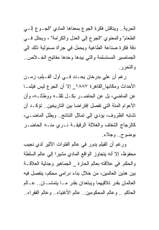 ‫ﺍﻟﺤﺭﻴﺔ.. ﻭﻴﻨﺎﻗﺵ ﻓﻜﺭﺓ ﺍﻟﺠﻭﻉ ﺒﻤﻌﻨﺎﻫﺎ ﺍﻟﻤﺎﺩﻱ "ﺍﻟﺠـﻭﻉ ﺇﻟـﻲ‬
‫ﺍﻟﻁﻌﺎﻡ" ﻭﺍﻟﻤﻌﻨﻭﻱ "ﺍﻟﺠﻭﻉ ﺇﻟﻲ ﺍﻟﻌﺩل ﻭﺍﻟﻜﺭﺍﻤﺔ" ، ﻭﻴﺤﻠل ﻓـﻲ‬
‫ﺩﻗﺔ ﻓﻜﺭﺓ ﺼﻨﺎﻋﺔ ﺍﻟﻁﺎﻏﻴﺔ ﻭﻴﺤﻤل ﻓﻲ ﺠﺭﺃﺓ ﻤﺴﺌﻭﻟﻴﺔ ﺫﻟﻙ ﺇﻟﻲ‬
‫ﺍﻟﺠﻤﺎﺼﻴﺭ ﺍﻟﻤﺴﺘﺴﻠﻤﺔ ﻭﺍﻟﺘﻲ ﺒﻴﺩﻫﺎ ﻭﺤﺩﻫﺎ ﻤﻔﺎﺘﻴﺢ ﺍﻟﺨـﻼﺹ..‬
                                                 ‫ﻭﺍﻟﺘﺤﺭﺭ.‬
‫ﺭﻏﻡ ﺃﻥ ﻋﻠﻲ ﺒﺩﺭﺨﺎﻥ ﻴﺤـﺩﺩ ﻓـﻲ ﺃﻭل ﺍﻟﻔـﻴﻠﻡ، ﺯﻤـﻥ‬
‫ﺍﻷﺤﺩﺍﺙ ﻭﻤﻜﺎﻨﻬﺎ_ﺍﻟﻘﺎﻫﺭﺓ ٧٨٨١_ ﺇﻻ ﺃﻥ ﺍﻟﺠﻭﻉ ﻟﻴﺱ ﻓﻴﻠﻤـﺎ‬
‫ﻋﻥ ﺍﻟﻤﺎﻀﻲ، ﺒل ﻋﻥ ﺍﻟﺤﺎﻀـﺭ ﺒﻜـل ﺜﻘﻠـﻪ ﻭﻭﻁﺄﺘـﻪ، ﻭﺃﻥ‬
‫ﺍﻷﻋﻭﺍﻡ ﺍﻟﻤﺌﺔ ﺍﻟﺘﻲ ﺘﻔﺼل ﺇﻓﺘﺭﺍﻀﺎ ﺒﻴﻥ ﺍﻟﺘﺎﺭﻴﺨﻴﻥ.. ﺘﺅﻜـﺩ ﺃﻥ‬
‫ﺘﺸﺎﺒﻪ ﺍﻟﻅﺭﻭﻑ، ﻴﺅﺩﻱ ﺇﻟﻲ ﺘﻤﺎﺜل ﺍﻟﻨﺘﺎﺌﺞ.. ﻭﻴﻅل ﺍﻟﻤﺎﻀـﻲ،‬
‫ﻜﺎﻟﺯﺠﺎﺝ ﺍﻟﺸﻔﺎﻑ ﻭﺍﻟﻐﻼﻟﺔ ﺍﻟﺭﻗﻴﻘـﺔ ﻨـﺭﻱ ﻤﻨـﻪ ﺍﻟﺤﺎﻀـﺭ‬
                                        ‫ﺒﻭﻀﻭﺡ.. ﻭﺠﻼﺀ.‬
‫ﻭﺭﻏﻡ ﺃﻥ ﺍﻟﻔﻴﻠﻡ ﻴﺩﻭﺭ ﻓﻲ ﻋﺎﻟﻡ ﺍﻟﻔﺘﻭﺍﺕ ﺍﻷﺜﻴﺭ ﻟﺩﻱ ﻨﺠﻴﺏ‬
‫ﻤﺤﻔﻭﻅ، ﺇﻻ ﺃﻨﻪ ﻴﺘﺠﺎﻭﺯ ﺍﻟﻭﺍﻗﻊ ﺍﻟﻤﺎﺩﻱ ﻤﺸﻴﺭﺍ ﺇﻟﻲ ﻋﺎﻟﻡ ﺍﻟﺴﻠﻁﺔ‬
‫ﻭﺍﻟﺤﻜﻡ. ﻓﻲ ﻋﻼﻗﺘﻪ ﺒﻌﺎﻟﻡ ﺍﻟﺤﺎﺭﺓ _ ﺍﻟﺠﻤﺎﻫﻴﺭ ﻭﺠﺩﻟﻴﺔ ﺍﻟﻌﻼﻗـﺔ‬
‫ﺒﻴﻥ ﻫﺫﻴﻥ ﺍﻟﻌﺎﻟﻤﻴﻥ، ﻤﻥ ﺨﻼل ﺒﻨﺎﺀ ﺩﺭﺍﻤﻲ ﻤﺤﻜﻡ، ﻴﻨﻔﺼل ﻓﻴﻪ‬
‫ﺍﻟﻌﺎﻟﻤﺎﻥ ﺒﻘﺩﺭ ﺘﻼﻗﻴﻬﻤﺎ ﻭﻴﺒﺘﻌﺩﺍﻥ ﺒﻘﺩﺭ ﻤـﺎ ﻴﺘﻤﺎﺴـﺎﻥ.. ﻋـﺎﻟﻡ‬
‫ﺍﻟﺤﺎﻜﻡ .. ﻭﻋﺎﻟﻡ ﺍﻟﻤﺤﻜﻭﻤﻴﻥ.. ﻋﺎﻟﻡ ﺍﻷﻏﻨﻴﺎﺀ.. ﻭﻋﺎﻟﻡ ﺍﻟﻔﻘﺭﺍﺀ..‬
 