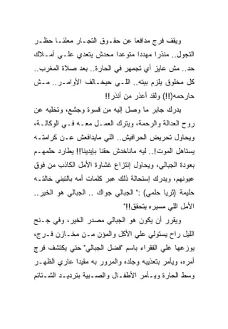 ‫ﻭﻴﻘﻑ ﻓﺭﺝ ﻤﺩﺍﻓﻌﺎ ﻋﻥ ﺤﻘـﻭﻕ ﺍﻟﺘﺠـﺎﺭ ﻤﻌﻠﻨـﺎ ﺤﻅـﺭ‬
‫ﺍﻟﺘﺠﻭل.. ﻤﻨﺫﺭﺍ ﻤﻬﺩﺩﺍ ﻤﺘﻭﻋﺩﺍ ﻤﺤﺩﺵ ﻴﺘﻌﺩﻱ ﻋﻠـﻲ ﺃﻤـﻼﻙ‬
‫ﺤﺩ.. ﻤﺵ ﻋﺎﻴﺯ ﺃﻱ ﺘﺠﻤﻬﺭ ﻓﻲ ﺍﻟﺤﺎﺭﺓ.. ﺒﻌﺩ ﺼﻼﺓ ﺍﻟﻤﻐﺭﺏ..‬
‫ﻜل ﻤﺨﻠﻭﻕ ﻴﻠﺯﻡ ﺒﻴﺘﻪ.. ﺍﻟﻠـﻲ ﺤﻴﺨـﺎﻟﻑ ﺍﻷﻭﺍﻤـﺭ.. ﻤـﺵ‬
                        ‫ﺤﺎﺭﺤﻤﻪ)!!( ﻭﻟﻘﺩ ﺃﻋﺫﺭ ﻤﻥ ﺃﻨﺫﺭ!!‬
‫ﻴﺩﺭﻙ ﺠﺎﺒﺭ ﻤﺎ ﻭﺼل ﺇﻟﻴﻪ ﻤﻥ ﻗﺴﻭﺓ ﻭﺠﺸﻊ، ﻭﺘﺨﻠﻴﻪ ﻋﻥ‬
‫ﺭﻭﺡ ﺍﻟﻌﺩﺍﻟﺔ ﻭﺍﻟﺭﺤﻤﺔ، ﻭﻴﺘﺭﻙ ﺍﻟﻌﻤـل ﻤﻌـﻪ ﻓـﻲ ﺍﻟﻭﻜﺎﻟـﺔ،‬
‫ﻭﻴﺤﺎﻭل ﺘﺤﺭﻴﺽ ﺍﻟﺤﺭﺍﻓﻴﺵ.. ﺍﻟﻠﻲ ﻤﺎﻴﺩﺍﻓﻌﺵ ﻋـﻥ ﻜﺭﺍﻤﺘـﻪ‬
‫ﻴﺴﺘﺎﻫل ﺍﻟﻤﻭﺕ!.. ﻟﻴﻪ ﻤﺎﻨﺎﺨﺩﺵ ﺤﻘﻨﺎ ﺒﺈﻴﺩﻴﻨﺎ!! ﻴﻁﺎﺭﺩ ﺤﻠﻤﻬـﻡ‬
‫ﺒﻌﻭﺩﺓ ﺍﻟﺠﺒﺎﻟﻲ، ﻭﻴﺤﺎﻭل ﺇﻨﺘﺯﺍﻉ ﻏﺸﺎﻭﺓ ﺍﻷﻤل ﺍﻟﻜﺎﺫﺏ ﻤﻥ ﻓﻭﻕ‬
‫ﻋﻴﻭﻨﻬﻡ، ﻭﻴﺩﺭﻙ ﺇﺴﺘﺤﺎﻟﺔ ﺫﻟﻙ ﻋﺒﺭ ﻜﻠﻤﺎﺕ ﺃﻤﻪ ﺒﺎﻟﺘﺒﻨﻲ ﺨﺎﻟﺘـﻪ‬
‫ﺤﻠﻴﻤﺔ )ﺜﺭﻴﺎ ﺤﻠﻤﻲ( :" ﺍﻟﺠﺒﺎﻟﻲ ﺠﻭﺍﻙ .. ﺍﻟﺠﺒﺎﻟﻲ ﻫﻭ ﺍﻟﺨﻴﺭ..‬
                              ‫ﺍﻷﻤل ﺍﻟﻠﻲ ﻤﺴﻴﺭﻩ ﻴﺘﺤﻘﻕ!!"‬
‫ﻭﻴﻘﺭﺭ ﺃﻥ ﻴﻜﻭﻥ ﻫﻭ ﺍﻟﺠﺒﺎﻟﻲ ﻤﺼﺩﺭ ﺍﻟﺨﻴﺭ، ﻭﻓﻲ ﺠـﻨﺢ‬
‫ﺍﻟﻠﻴل ﺭﺍﺡ ﻴﺴﺘﻭﻟﻲ ﻋﻠﻲ ﺍﻷﻜل ﻭﺍﻟﻤﺅﻥ ﻤـﻥ ﻤﺨـﺎﺯﻥ ﻓـﺭﺝ،‬
‫ﻴﻭﺯﻋﻬﺎ ﻋﻠﻲ ﺍﻟﻔﻘﺭﺍﺀ ﺒﺎﺴﻡ "ﻓﻀل ﺍﻟﺠﺒﺎﻟﻲ" ﺤﺘﻲ ﻴﻜﺘﺸﻑ ﻓﺭﺝ‬
‫ﺃﻤﺭﻩ، ﻭﻴﺄﻤﺭ ﺒﺘﻌﺫﻴﺒﻪ ﻭﺠﻠﺩﻩ ﻭﺍﻟﻤﺭﻭﺭ ﺒﻪ ﻤﻘﻴﺩﺍ ﻋﺎﺭﻱ ﺍﻟﻅﻬـﺭ‬
‫ﻭﺴﻁ ﺍﻟﺤﺎﺭﺓ ﻭﻴـﺄﻤﺭ ﺍﻷﻁﻔـﺎل ﻭﺍﻟﺼـﺒﻴﺔ ﺒﺘﺭﺩﻴـﺩ ﺍﻟﺸـﺘﺎﺌﻡ‬
 