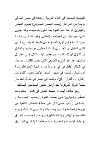 ‫ﺍﻟﻠﻬﺠﺎﺕ ﺍﻟﻤﺨﺘﻠﻔﺔ ﻓﻲ ﺍﻟﺒﻼﺩ ﺍﻟﻌﺭﺒﻴﺔ، ﻭﻋﻨﺩﻨﺎ ﻓﻲ ﻤﺼﺭ ﺃﺨﺫ ﻓﻲ‬
‫ﻤﺭﺤﻠﺔ ﻤﻥ ﺍﻟﻤﺭﺍﺤل )ﻴﻘﺼﺩ ﺍﻟﻌﺼﺭ ﺍﻟﻤﻤﻠﻭﻜﻲ( ﻤﻔﻬﻭﻡ ﺍﻟﺸﻁﺎﺭ‬
‫ﻭﺍﻟﻌﻴﺎﺭﻴﻥ ﺜﻡ ﻋﺎﺩ ﺍﺴﻡ ﺍﻟﻔﺘﻭﺓ ﺒﻌﺩ ﺘﻁﻭﺭﺍﺕ ﻤﻬﻤﺔ، ﻭﻫﺫﺍ ﻴﻘﺘﺭﻥ‬
‫ﺒﺸﻲﺀ ﻤﻬﻡ ﺠﺩﺍ ﻓﻲ ﺍﻟﻤﺠﺘﻤﻊ ﺍﻹﻨﺴﺎﻨﻲ. ﻭﻫﻭ ﺃﻨﻪ ﻓـﻲ ﺤﺎﻟـﺔ‬
‫ﻏﻴﺎﺏ ﺍﻟﺴﻠﻁﺔ ﺍﻟﻤﺭﻜﺯﻴﺔ ﺍﻟﻤﺴﺌﻭﻟﺔ ﻋﻥ ﻀﺒﻁ ﺍﻟﻤﺠﺘﻤـﻊ، ﻓـﺈﻥ‬
‫ﺍﻟﻨﺎﺱ ﺘﺤﺎﻭل ﺃﻥ ﺘﺠﺩ ﺒﺩﻴل ﺃﻭ ﻗﺎﺩﺓ ﻤﺤﻠﻴﻴﻥ ﻤﻥ ﺒﻴﻨﻬﻡ، ﻭﺘﺤﺎﻭل‬
‫ﺃﻥ ﺘﺘﻨﺎﺯل ﻟﻬﺅﻻﺀ ﺍﻟﻘﺎﺩﺓ ﻋﻥ ﺒﻌﺽ ﺍﻹﺴـﺘﻘﻼل ﻓـﻲ ﻤﻘﺎﺒـل‬
‫ﺤﻤﺎﻴﺘﻬﻡ، ﻫﺫﺍ ﻫﻭ ﺍﻟﺸﻲﺀ ﺍﻟﻁﺒﻴﻌﻲ ﺍﻟﺫﻱ ﻴﺤﺩﺙ ﺘﻠﻘﺎﺌﻴﺎ.. ﺤـﺩﺙ‬
‫ﻓﻲ ﺍﻟﻨﻅﺎﻡ ﺍﻹﻗﻁﺎﻋﻲ ﻓﻲ ﺃﻭﺭﻭﺒﺎ ﺒﻌـﺩ ﺇﻨﻬﻴﺎﺭﺍﻹﻤﺒﺭﺍﻁﻭﺭﻴـﺔ‬
‫ﺍﻟﺭﻭﻤﺎﻨﻴﺔ، ﻭﺘﺴﺒﺏ ﻓﻲ ﻅﻬﻭﺭ ﺍﻟﺴﺎﺩﺓ ﺍﻹﻗﻁـﺎﻋﻴﻴﻥ "ﺍﻟﻜﻭﻨـﺕ‬
‫ﻭﺍﻟﺒﺎﺭﻭﻥ ﻭﺍﻟﺩﻭﻕ...ﺇﻟﺦ"، ﻭﺤﺩﺙ ﻓﻲ ﻤﺼﺭ ﻓﻲ ﻅـل ﺇﻨﻬﻴـﺎﺭ‬
‫ﺴﻠﻁﺔ ﺍﻟﺩﻭﻟﺔ ﺍﻟﻤﺭﻜﺯﻴﺔ ﻤﻨﺫ ﺁﻭﺍﺨﺭ ﻋﺼﺭ ﺍﻟﺴﻼﻁﻴﻥ ﺍﻟﻤﻤﺎﻟﻴﻙ.‬
‫ﻭﻫﻭ ﻤﺎﺃﻜﺩﻩ ﺃﻴﻀﺎ ﺩ. ﻤﺤﻤﺩ ﺍﻟﻨﺠﺎﺭ ﻓﻲ ﻜﺘﺎﺒﻪ " ﺤﻜﺎﻴـﺎﺕ‬
‫ﺍﻟﺸﻁﺎﺭ ﻭﺍﻟﻌﻴﺎﺭﻴﻥ" ﺤﻴﻥ ﻴﺼﻑ ﺍﻟﻔﺘﻭﺓ _ﺤﺴﺏ ﺍﻹﺼـﻁﻼﺡ‬
‫ﺍﻹﺴﻼﻤﻲ _ ﺒﺄﻨﻬﺎ ﻤﻌﻨﻲ ﺩﺍل ﻋﻠﻲ ﺠﻤﺎﻉ ﺍﻟﻔﻀﺎﺌل ﺍﻟﺨﻠﻘﻴﺔ ﻤﻥ‬
‫ﻤﺭﻭﺀﺓ ﻭﺸﺠﺎﻋﺔ ﻭﻜـﺭﻡ ﻭﻀـﻴﺎﻓﺔ ﻭﻨﻜـﺭﺍﻥ ﺍﻟـﺫﺍﺕ ﻭﺭﻭﺡ‬
‫ﺍﻟﺘﻀﺤﻴﺔ ﻭﺍﻹﻴﺜﺎﺭ ﻭﺇﻏﺎﺜﺔ ﺍﻟﻤﻠﻬﻭﻑ. ﻭﻨﺼﺭﺓ ﺼﺎﺤﺏ ﺍﻟﺤـﻕ‬
‫ﻭﺭﻋﺎﻴﺔ ﺍﻟﻀﻌﻔﺎﺀ ﻭﺍﻟﻌﺼﺒﻴﺔ ﺒﺩﺀﺍ ﺒﻤﻌﻨﺎﻫﺎ ﺍﻟﻌﺸﺎﺌﺭﻱ ﺍﻟﻀـﻴﻕ‬
 