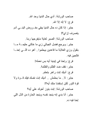 ‫ﺼﺎﺤﺏ ﺍﻟﻭﺭﺸﺔ: ﺁﺩﻱ ﺤﺎل ﺍﻟﺩﻨﻴﺎ ﻭﺤﺩ ﺍﷲ.‬
                                  ‫ﻓﺭﺝ: ﻻ ﺇﻟﻪ ﺇﻻ ﺍﷲ.‬
‫ﺠﺎﺒﺭ: ﺇﺫﺍ ﻜﺎﻥ ﺩﻩ ﺤﺎل ﺍﻟﺩﻨﻴﺎ ﻴﺒﻘﻲ ﻤﻔـﺭﻭﺽ ﺍﻟﺒﻨـﻲ ﺁﺩﻡ‬
                                          ‫ﻴﺘﺼﺭﻑ ﺇﺯﺍﻱ؟!‬
          ‫ﺼﺎﺤﺏ ﺍﻟﻭﺭﺸﺔ: ﺍﻟﺼﺒﺭ ﻟﻐﺎﻴﺔ ﻤﺎﻴﻔﺭﺠﻬﺎ ﺭﺒﻨﺎ.‬
‫ﺠﺎﺒﺭ: ﻭﻴﺭﺠﻊ ﻓﻀل ﺍﻟﺠﺒﺎﻟﻲ ﺯﻱ ﻤﺎ ﺨﺎﻟﺘﻲ ﺤﻠﻴﻤـﺔ ﻤـﺎ‬
‫ﺒﺘﻘﻭل ﻭﺯﻱ ﺍﻟﻐﻼﺒﺔ ﻤﺎ ﻗﺎﻋﺩﻴﻥ ﺒﻴﺤﻠﻤﻭﺍ.. ﺁﻫﻭ ﺩﻩ ﺍﻟﻠـﻲ ﺇﺤﻨـﺎ‬
                                               ‫ﻓﺎﻟﺤﻴﻥ ﻓﻴﻪ.‬
                  ‫ﻓﺭﺝ: ﻭﺇﺤﻨﺎ ﻓﻲ ﺇﻴﺩﻴﻨﺎ ﺃﻴﻪ ﺒﺱ ﻨﻌﻤﻠﻪ!‬
                       ‫ﺠﺎﺒﺭ: ﻨﻘﻑ ﻀﺩ ﺍﻟﻅﻠﻡ ﻭﺍﻟﻅﻠﻤﺔ.‬
                         ‫ﻓﺭﺝ: ﺁﺩﻴﻙ ﺇﻨﺕ ﺭﺍﺨﺭ ﺒﺘﺤﻠﻡ.‬
‫ﺠﺎﺒﺭ: ﻻ.. ﻤﺎ ﺒﺤﻠﻤﺵ .. ﺁﺩﻴﻙ ﺇﻨﺕ ﻨﻔﺴﻙ ﻓﻴﻙ ﻗـﻭﺓ ﻭﻻ‬
                           ‫ﻗﻭﺓ ﺍﻟﺘﻭﺭ ﻟﻜﻥ ﺇﺴﺘﻔﺩﻨﺎ ﻤﻨﻙ ﺃﻴﻪ؟!‬
            ‫ﺼﺎﺤﺏ ﺍﻟﻭﺭﺸﺔ: ﺇﻨﺕ ﺒﺘﻭﺯ ﺃﺨﻭﻙ ﻋﻠﻲ ﺃﻴﻪ؟‬
‫ﺠﺎﺒﺭ: ﺃﻨﺎ ﺒﺩﻱ ﺇﻨﻪ ﻴﻨﺠﺩ ﻨﻔﺴﻪ ﻭﻴﻨﺠﺩ ﺍﻟﺤﺎﺭﺓ ﻤﻥ ﺍﻟﺫل ﺍﻟﻠﻲ‬
                                              ‫ﺇﺤﻨﺎ ﻓﻴﻪ ﺩﻩ.‬
 