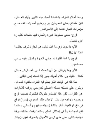 ‫ﻭﺴﻁ ﺃﺤﻼﻡ ﺍﻟﻔﻘﺭﺍﺀ ﻹﺴﺘﻌﺎﺩﺓ ﺃﻤﺠﺎﺩ ﺠﺩﻩ ﺍﻟﻜﺒﻴﺭ ﻭﺃﻴﺎﻡ ﺍﻟﻌـﺩل،‬
‫ﻟﻜﻥ ﺃﻁﻤﺎﻉ ﺒﻌﺽ ﺍﻟﻤﺤﻴﻁﻴﻥ ﺒﻔﺭﺝ ﻭﻤﻨﻬﻡ ﺃﻤﻪ ﻴﺘﺤـﺎﻟﻑ ﻤـﻊ‬
                      ‫ﻤﺅﻤﺭﺍﺕ ﺍﻟﺘﺠﺎﺭ ﻟﺩﻓﻌﻪ ﺇﻟﻲ ﺍﻹﻨﺤﺭﺍﻑ..‬
‫ﻓﺭﺝ: ﻤﺎﻫﻲ ﻤﺴﺌﻭﻟﻴﺔ ﻜﺒﻴﺭﺓ ﻭﺍﻟﺤﺎﺭﺓ ﻓﻴﻬﺎ ﺤﺎﺠﺎﺕ ﻜﺜﻴـﺭﺓ‬
                                               ‫ﻻﺯﻡ ﺘﺘﻌﻤل.‬
‫ﺍﻷﻡ: ﻴﺎ ﺨﻭﻴﺎ ﺯﻱ ﻤﺎ ﺍﻨﺕ ﺸﺎﻴل ﻫﻡ ﺍﻟﺤﺎﺭﺓ ﺸﻭﻑ ﺤﺎﻟﻨـﺎ‬
                                               ‫ﺇﺤﻨﺎ ﺍﻷﻭل!!‬
‫ﻓﺭﺝ: ﻴﺎ ﺍﻤﺔ ﺍﻟﻔﺘﻭﺓ ﺩﻩ ﺤﺎﻤﻲ ﺍﻟﺤﺎﺭﺓ ﻭﻜﻤﺎﻥ ﻋﻠﻴﻪ ﻴﺭﻋﻲ‬
                                                 ‫ﻤﺼﺎﻟﺤﻬﺎ.‬
‫ﺍﻷﻡ: ﻭﻤﺎ ﻴﻔﺭﻗﺵ ﻋﻥ ﺃﻱ ﺸﺤﺎﺕ ﻓـﻲ ﺍﻟﺤـﺎﺭﺓ.. ﻤـﺵ‬
   ‫ﻜﺩﺓ؟.. ﺨﻠﻴﻙ ﻭﺭﺍ ﻜﻼﻡ ﺃﺨﻭﻙ ﺠﺎﺒﺭ ﺇﺫﺍ ﻓﻠﺤﺕ ﺇﺒﻘﻲ ﻗﺎﺒﻠﻨﻲ.‬
‫ﻫﺫﺍ ﻜﻠﻪ ﻓﻲ ﺍﻟﻭﻗﺕ ﺍﻟﺫﻱ ﻴﺤﻠﻡ ﻓﻴﻪ ﺍﻟﻔﻘﺭﺍﺀ ﺒﺎﻟﻔﺘﻭﺓ ﺍﻟﻌـﺎﺩل‬
‫ﻭﻴﺜﻨﻭﻥ ﻋﻠﻲ ﺘﻤﺴﻜﻪ ﺒﻌﻤﻠﻪ ﺍﻷﺼﻠﻲ ﻜﻌﺭﺒﺠﻲ ﻭﺭﻓﻌﻪ ﻟﻸﺘﺎﻭﺍﺕ‬
‫ﻋﻥ ﺍﻟﻔﻘﺭﺍﺀ.. ﻟﻜﻥ ﻫﺫﺍ ﻻﻴﺴﺘﻤﺭ ﻁﻭﻴﻼ، ﻓﺎﻟﺘﺤﻭل ﻴﺼﻴﺏ ﻓﺭﺝ‬
‫ﻭﻴﺤﺴﻤﻪ ﺯﻭﺍﺠﻪ ﻤﻥ ﺒﻨﺕ ﺍﻷﻋﻴﺎﻥ ﻤﻠﻙ ﺍﻟﺴﻤﺭﻱ )ﻴﺴﺭﺍ( ﻓﻭﻗﻊ‬
‫ﻓﻲ ﻓﺦ ﺍﻟﺭﻓﺎﻫﻴﺔ ﻭﺃﺩﺍﺭ ﻭﻜﺎﻟﺔ ﺯﻭﺠﺘﻪ ﺒﻤﻔﻬﻭﻡ ﺭﺃﺴﻤﺎﻟﻲ ﻭﻋﻨﺩﻤﺎ‬
‫ﺘﻘﻊ ﺍﻟﻤﺠﺎﻋﺔ ﺒﺩﺃ ﻓﻲ ﺇﺤﺘﻜﺎﺭ ﺍﻟﺴﻠﻊ ﻭﻋﻨﺩﻤﺎ ﻭﻗﻌﺕ ﺤﺎﺩﺜﺔ ﺴﺭﻗﺔ‬
‫ﺩﺠﺎﺠﺔ ﻜﺩﻟﻴل ﻋﻠﻲ ﻤﺩﻱ ﺘﺭﺩﻱ ﺍﻷﺤﻭﺍل ﺒﺎﻟﺤﺎﺭﺓ، ﺘﻘﻭل ﺯﺒﻴﺩﺓ:‬
 