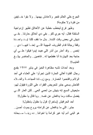 ‫ﺍﻟﺠﻭﻉ ﺨﻠﻲ ﺍﻟﻌﺎﻟﻡ ﺘﻔﺠﺭ ﻭﻻﻋﺎﺩﺵ ﻴﻬﻤﻬﺎ.. ﻭﻻ ﺒﻘﻭﺍ ﺨـﺎﻴﻔﻴﻥ‬
                                     ‫ﻤﻥ ﻓﺘﻭﺓ ﻭﻻ ﺤﻜﻭﻤﺔ!‬
‫ﻭﻅﻬﺭ ﻓﺭﺝ ﻟﻴﺨﻁﺏ ﺨﻁﺒﺔ ﻋﻥ ﺍﻷﺨﻼﻕ ﺘﻅﻬﺭ ﺇﺯﺩﻭﺍﺠﻴﺔ‬
‫ﺍﻟﺴﻠﻁﺔ ﻓﻘﺎل: ﺃﻴﻪ ﺠﺭﻱ ﻟﻜﻭ.. ﺒﻘﻲ ﺩﻱ ﺃﺨﻼﻕ ﺤﺎﺭﺘﻨﺎ.. ﺒﻘـﻲ‬
‫ﻨﻨﻬﺵ ﻓﻲ ﺒﻌﺽ ﻭﻗﺕ ﺍﻟﺸﺩﺓ.. ﺒﺩل ﻤﺎ ﻨﻘﻑ ﻜﻠﻨﺎ ﺇﻴـﺩ ﻭﺍﺤـﺩﺓ‬
‫ﻭﻗﻔﺔ ﺭﺠﺎﻟﺔ ﻗﺩﺍﻡ ﺍﻟﻅﺭﻭﻑ ﺍﻟﻤﻬﻴﺒﺔ ﺍﻟﻠـﻲ ﺇﺤﻨـﺎ ﻓﻴﻬـﺎ ﺩﻱ ..‬
‫ﺇﺨﺹ .. ﻭﻗﺩ ﺃﻋﺫﺭ ﻤﻥ ﺃﻨﺫﺭ ﺍﻟﻠﻲ ﻫﻴﻤﺩ ﺇﻴﺩﻭﺍ ﻓﻴﻜﻭﺍ ﻋﻠـﻲ ﺃﻱ‬
‫ﺤﺎﺠﺔ ﺒﻌﺩ ﺍﻟﻨﻬﺎﺭﺩﺓ ﺃﻨﺎ ﻫﻘﻁﻌﻬﺎ ﻟﻪ.. ﻓﺎﻫﻤﻴﻥ.. ﻭﺍﻟﺤﺎﻀﺭ ﻴﺒﻠـﻎ‬
                                                ‫ﺍﻟﻐﺎﻴﺏ!!‬
‫ﻭﺒﻌﺩ ﺃﺤﺩﺍﺙ ﺘﺸﺒﻪ ﻤﻅﺎﻫﺭﺓ ﺍﻟﺨﺒﺯ ﻓﻲ ﻴﻨﺎﻴﺭ ٧٧٩١ ﻴﻘﻤﻊ‬
‫ﺭﺠﺎل ﺍﻟﻔﺘﻭﺓ ﺃﻫﺎﻟﻲ ﺍﻟﺤﺎﺭﺓ ﺍﻟﺫﻴﻥ ﺘﺠﺭﺃﻭﺍ ﻋﻠﻲ ﺍﻟﻌﺸﺎﺀ ﻓﻲ ﺃﺤﺩ‬
‫ﺍﻟﻭﻻﺌﻡ ﻭﺍﻗﺘﺤﻤﻭﺍ ﺍﻟﺨﻤﺎﺭﺓ.. ﻭﻤﻊ ﺯﻴـﺎﺩﺓ ﺍﻟﻤﺠﺎﻋـﺔ ﻭﺍﻟﻐـﻼﺀ‬
‫ﺍﻟﻔﺎﺤﺵ ﻴﺴﻌﻲ ﺠﺎﺒﺭ ﻟﺘﺤﺭﻴﺽ ﺍﻟﻔﻘﺭﺍﺀ ﻋﻠﻲ ﺍﻟﺜﻭﺭﺓ ﻓﻴﻘﻭل ﻟﻬﻡ:‬
‫ﻤﺎﻴﻌﻴﺒﺵ ﺍﻟﺴﺒﻊ ﺇﻨﻪ ﻴﻨﻬﺵ ﻤﻥ ﻟﺤﻤﻲ ﺍﻟﺤﻲ.. ﻟﻜﻥ ﺍﻟﻌﺎﺭ ﺍﻟﻠـﻲ‬
   ‫ﻴﻔﻀل ﺴﺎﻜﺕ ﻭﻤﺎ ﻴﺩﺍﻓﻌﺵ ﻋﻥ ﻨﻔﺴﻪ.. ﻭﻴﺎ ﻗﺎﺘل ﻴﺎ ﻤﻘﺘﻭل!!‬
       ‫ﺃﺤﺩ ﺍﻟﺤﺭﺍﻓﻴﺵ )ﺴﺎﺨﺭﺍ(: ﻗﻭل ﻴﺎ ﻤﻘﺘﻭل ﻴﺎﻤﻘﺘﻭل!‬
‫ﺠﺎﺒﺭ: ﺍﻟﻠﻲ ﻤﺎ ﻴﺩﺍﻓﻌﺵ ﻋﻥ ﻜﺭﺍﻤﺘﻪ ﻴﺭﻭﺡ ﻴﻤﻭﺕ ﺃﺤﺴﻥ..‬
‫ﻫﻭ ﺍﻟﺒﻨﻲ ﺁﺩﻡ ﺃﻴﻪ ﻏﻴﺭ ﻜﺭﺍﻤﺔ ﻴﺎ ﺍﺨﻭﺍﻨﻨﺎ.. ﺩﻩ ﺭﺒﻨـﺎ ﺴـﺒﺤﺎﻨﻪ‬
 