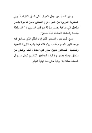 ‫ﻭﻋﺒﺭ ﺍﻟﻌﺩﻴﺩ ﻤﻥ ﺠﻤل ﺍﻟﺤﻭﺍﺭ ﻋﻠﻲ ﻟﺴﺎﻥ ﺍﻟﻔﻘﺭﺍﺀ ﻨـﺭﻱ‬
‫ﺍﻟﺴﺨﺭﻴﺔ ﺍﻟﻤﺭﻴﺭﺓ ﻤﻥ ﺘﺤﻭل ﻓﺭﺝ ﺍﻟﺠﺒﺎﻟﻲ ﻤـﻥ ﻓﺘـﻭﺓ ﺒﺸـﺭ‬
‫ﺒﺎﻟﻌﺩل ﺇﻟﻲ ﻁﺎﻏﻴﺔ ﺤﺴﺏ ﻤﻘﻭﻟﺔ ﻤﺎﺭﻜﺱ ﺍﻟﺸـﻬﻴﺭﺓ " ﺍﻟﺴـﻠﻁﺔ‬
                      ‫ﻤﻔﺴﺩﺓ ﻭﺍﻟﺴﻠﻁﺔ ﺍﻟﻤﻁﻠﻘﺔ ﻓﺴﺎﺩ ﻤﻁﻠﻕ".‬
‫ﻭﻤﻊ ﺍﻟﺘﺤﺭﻴﺽ ﺍﻟﻤﺴﺘﻤﺭ ﻟﻠﻔﻘﺭﺍﺀ ﻭﺍﻟﻅﻠﻡ ﺍﻟﺫﻱ ﻴﺘﻤﺎﺩﻱ ﻓﻴﻪ‬
‫ﻓﺭﺝ، ﺘﺜﻭﺭ ﺍﻟﺠﻤﻭﻉ ﻀﺩﻩ ﻭﻴﺘﻡ ﻗﺘﻠﻪ ﻓﻴﻤﺎ ﻴﺸﺒﻪ ﺍﻟﺜﻭﺭﺓ ﺍﻟﺸﻌﺒﻴﺔ‬
‫ﻭﺘﺴﺘﺴﻬل ﺍﻟﺠﻤﺎﻫﻴﺭ ﺘﻌﻴﻴﻥ ﺠﺎﺒﺭ ﻓﺘﻭﺓ ﺠﺩﻴﺩﺍ، ﻟﻜﻨﻪ ﻴﺭﻓﺽ ﻤﻥ‬
‫ﻤﻨﻁﻠﻕ ﺇﻴﻤﺎﻨﻪ ﺒﻀﺭﻭﺭﺓ ﻗﻴﺎﺩﺓ ﺍﻟﺠﻤﺎﻫﻴﺭ ﻷﻨﻔﺴﻬﻡ ﻟﻴﻅل ﺴـﺅﺍل‬
               ‫ﺍﻟﺴﻠﻁﺔ ﻤﻌﻠﻘﺎ ﺒﻼ ﺇﺠﺎﺒﺔ ﺤﺘﻲ ﺒﻌﺩ ﻨﻬﺎﻴﺔ ﺍﻟﻔﻴﻠﻡ.‬
 