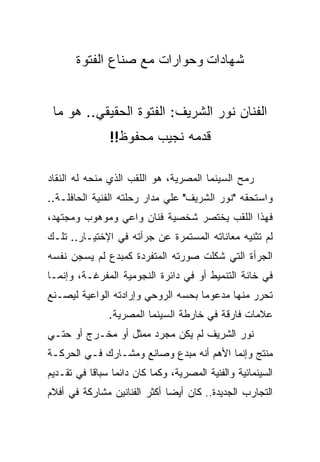 ‫ﺸﻬﺎﺩﺍﺕ ﻭﺤﻭﺍﺭﺍﺕ ﻤﻊ ﺼﻨﺎﻉ ﺍﻟﻔﺘﻭﺓ‬


 ‫ﺍﻟﻔﻨﺎﻥ ﻨﻭﺭ ﺍﻟﺸﺭﻴﻑ: ﺍﻟﻔﺘﻭﺓ ﺍﻟﺤﻘﻴﻘﻲ.. ﻫﻭ ﻤﺎ‬
                ‫ﻗﺩﻤﻪ ﻨﺠﻴﺏ ﻤﺤﻔﻭﻅ!!‬

‫ﺭﻤﺢ ﺍﻟﺴﻴﻨﻤﺎ ﺍﻟﻤﺼﺭﻴﺔ، ﻫﻭ ﺍﻟﻠﻘﺏ ﺍﻟﺫﻱ ﻤﻨﺤﻪ ﻟﻪ ﺍﻟﻨﻘﺎﺩ‬
‫ﻭﺍﺴﺘﺤﻘﻪ "ﻨﻭﺭ ﺍﻟﺸﺭﻴﻑ" ﻋﻠﻲ ﻤﺩﺍﺭ ﺭﺤﻠﺘﻪ ﺍﻟﻔﻨﻴﺔ ﺍﻟﺤﺎﻓﻠـﺔ..‬
‫ﻓﻬﺫﺍ ﺍﻟﻠﻘﺏ ﻴﺨﺘﺼﺭ ﺸﺨﺼﻴﺔ ﻓﻨﺎﻥ ﻭﺍﻋﻲ ﻭﻤﻭﻫﻭﺏ ﻭﻤﺠﺘﻬﺩ،‬
‫ﻟﻡ ﺘﺜﻨﻴﻪ ﻤﻌﺎﻨﺎﺘﻪ ﺍﻟﻤﺴﺘﻤﺭﺓ ﻋﻥ ﺠﺭﺃﺘﻪ ﻓﻲ ﺍﻹﺨﺘﻴـﺎﺭ.. ﺘﻠـﻙ‬
‫ﺍﻟﺠﺭﺃﺓ ﺍﻟﺘﻲ ﺸﻜﻠﺕ ﺼﻭﺭﺘﻪ ﺍﻟﻤﺘﻔﺭﺩﺓ ﻜﻤﺒﺩﻉ ﻟﻡ ﻴﺴﺠﻥ ﻨﻔﺴﻪ‬
‫ﻓﻲ ﺨﺎﻨﺔ ﺍﻟﺘﻨﻤﻴﻁ ﺃﻭ ﻓﻲ ﺩﺍﺌﺭﺓ ﺍﻟﻨﺠﻭﻤﻴﺔ ﺍﻟﻤﻔﺭﻏـﺔ، ﻭﺇﻨﻤـﺎ‬
‫ﺘﺤﺭﺭ ﻤﻨﻬﺎ ﻤﺩﻋﻭﻤﺎ ﺒﺤﺴﻪ ﺍﻟﺭﻭﺤﻲ ﻭﺇﺭﺍﺩﺘﻪ ﺍﻟﻭﺍﻋﻴﺔ ﻟﻴﺼـﻨﻊ‬
               ‫ﻋﻼﻤﺎﺕ ﻓﺎﺭﻗﺔ ﻓﻲ ﺨﺎﺭﻁﺔ ﺍﻟﺴﻴﻨﻤﺎ ﺍﻟﻤﺼﺭﻴﺔ.‬
‫ﻨﻭﺭ ﺍﻟﺸﺭﻴﻑ ﻟﻡ ﻴﻜﻥ ﻤﺠﺭﺩ ﻤﻤﺜل ﺃﻭ ﻤﺨـﺭﺝ ﺃﻭ ﺤﺘـﻲ‬
‫ﻤﻨﺘﺞ ﻭﺇﻨﻤﺎ ﺍﻷﻫﻡ ﺃﻨﻪ ﻤﺒﺩﻉ ﻭﺼﺎﻨﻊ ﻭﻤﺸـﺎﺭﻙ ﻓـﻲ ﺍﻟﺤﺭﻜـﺔ‬
‫ﺍﻟﺴﻴﻨﻤﺎﺌﻴﺔ ﻭﺍﻟﻔﻨﻴﺔ ﺍﻟﻤﺼﺭﻴﺔ، ﻭﻜﻤﺎ ﻜﺎﻥ ﺩﺍﺌﻤﺎ ﺴﺒﺎﻗﺎ ﻓﻲ ﺘﻘـﺩﻴﻡ‬
‫ﺍﻟﺘﺠﺎﺭﺏ ﺍﻟﺠﺩﻴﺩﺓ.. ﻜﺎﻥ ﺃﻴﻀﺎ ﺃﻜﺜﺭ ﺍﻟﻔﻨﺎﻨﻴﻥ ﻤﺸﺎﺭﻜﺔ ﻓﻲ ﺃﻓﻼﻡ‬
 