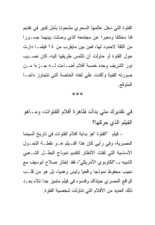 ‫ﺍﻟﻔﺘﻭﺓ ﺍﻟﺘﻲ ﺩﺨل ﻋﺎﻟﻤﻬﺎ ﺍﻟﺴﺤﺭﻱ ﻤﺸﺤﻭﻨﺎ ﺒﺄﻤل ﻜﺒﻴﺭ ﻓﻲ ﺘﻘﺩﻴﻡ‬
‫ﻓﻨﺎ ﻤﺨﺘﻠﻔﺎ ﻭﻤﻌﺒﺭﺍ ﻋﻥ ﻤﺠﺘﻤﻌﻪ ﺍﻟﺫﻱ ﻭﺼﻠﺕ ﺒﻴﻨﻬﻤﺎ ﺠﺴـﻭﺭﺍ‬
‫ﻤﻥ ﺍﻟﺜﻘﺔ ﻻﺤﺩﻭﺩ ﻟﻬﺎ، ﻓﻤﻥ ﺒﻴﻥ ﻤﺎﻴﻘﺭﺏ ﻤﻥ ٤١ ﻓﻴﻠﻤـﺎ ﺩﺍﺭﺕ‬
‫ﺤﻭل ﺍﻟﻔﺘﻭﺓ ﺃﻭ ﺤﺎﻭﻟﺕ ﺃﻥ ﺘﺘﻠﻤﺱ ﻁﺭﻴﻘﻬﺎ ﺇﻟﻴﻪ، ﻜﺎﻥ ﻨﺼـﻴﺏ‬
‫ﻨﻭﺭ ﺍﻟﺸﺭﻴﻑ ﻭﺤﺩﻩ ﺨﻤﺴﺔ ﺃﻓﻼﻡ ﺃﻀـﺎﺀﺕ ﻟـﻪ ﺠـﺯﺀﺍ ﻤـﻥ‬
‫ﺼﻭﺭﺘﻪ ﺍﻟﻔﻨﻴﺔ ﻭﺃﻜﺩﺕ ﻋﻠﻲ ﻟﻐﺘﻪ ﺍﻟﺨﺎﺼﺔ ﺍﻟﺘﻲ ﺘﺘﺠﺎﻭﺯ ﺩﺍﺌﻤـﺎ‬
                                                   ‫ﺍﻟﻤﺘﻭﻗﻊ.‬
                          ‫***‬

‫ﻓﻲ ﺘﻘﺩﻴﺭﻙ ﻤﺘﻲ ﺒﺩﺃﺕ ﻅﺎﻫﺭﺓ ﺃﻓﻼﻡ ﺍﻟﻔﺘﻭﺍﺕ، ﻭﻤـﺎﻫﻭ‬
                                     ‫ﺍﻟﻔﻴﻠﻡ ﺍﻟﺫﻱ ﺤﺭﻜﻬﺎ؟‬
‫- ﻓﻴﻠﻡ "ﺍﻟﻔﺘﻭﺓ "ﻫﻭ ﺒﺩﺍﻴﺔ ﺃﻓﻼﻡ ﺍﻟﻔﺘﻭﺍﺕ ﻓﻲ ﺘﺎﺭﻴﺦ ﺍﻟﺴﻴﻨﻤﺎ‬
‫ﺍﻟﻤﺼﺭﻴﺔ، ﻭﻓﻲ ﺭﺃﻴﻲ ﻜﺎﻥ ﻫﺫﺍ ﺍﻟﻔـﻴﻠﻡ ﻫـﻭ ﻨﻘﻁـﺔ ﺍﻟﺘﺤـﻭل‬
‫ﺍﻷﺴﺎﺴﻴﺔ ﺍﻟﺘﻲ ﻟﻔﺘﺕ ﺍﻷﻨﻅﺎﺭ ﻟﺘﻘﺩﻴﻡ ﻨﻤﻭﺫﺝ ﺍﻟﺒﻁـل ﺍﻟﺸـﻌﺒﻲ‬
‫ﺍﻟﺸﺒﻴﻪ ﺒـ"ﺍﻟﻜﺎﻭﺒﻭﻱ ﺍﻷﻤﺭﻴﻜﻲ"، ﻓﻘﺩ ﺇﺨﺘﺎﺭ ﺼﻼﺡ ﺃﺒﻭﺴﻴﻑ ﻤﻊ‬
‫ﻨﺠﻴﺏ ﻤﺤﻔﻭﻅ ﻨﻤﻭﺫﺠﺎ ﻭﺍﻗﻌﻴﺎ ﻭﻟﻴﺱ ﻭﻫﻤﻴﺎ، ﺒل ﻫﻭ ﻤﻥ ﻗﻠـﺏ‬
‫ﺍﻟﻭﺍﻗﻊ ﺍﻟﻤﺼﺭﻱ ﺤﻴﻨﺫﺍﻙ ﻭﻗﺩﻤﻭﻩ ﻓﻲ ﻓﻴﻠﻡ ﻤﺘﻤﻴﺯ ﺠﺩﺍ ﺘﻼﻩ ﺒﻌـﺩ‬
          ‫ﺫﻟﻙ ﺍﻟﻌﺩﻴﺩ ﻤﻥ ﺍﻷﻓﻼﻡ ﺍﻟﺘﻲ ﺘﻨﺎﻭﻟﺕ ﺸﺨﺼﻴﺔ ﺍﻟﻔﺘﻭﺓ.‬
 