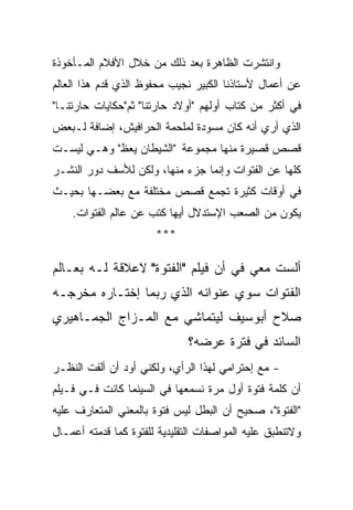 ‫ﻭﺍﻨﺘﺸﺭﺕ ﺍﻟﻅﺎﻫﺭﺓ ﺒﻌﺩ ﺫﻟﻙ ﻤﻥ ﺨﻼل ﺍﻷﻓﻼﻡ ﺍﻟﻤـﺄﺨﻭﺫﺓ‬
‫ﻋﻥ ﺃﻋﻤﺎل ﻷﺴﺘﺎﺫﻨﺎ ﺍﻟﻜﺒﻴﺭ ﻨﺠﻴﺏ ﻤﺤﻔﻭﻅ ﺍﻟﺫﻱ ﻗﺩﻡ ﻫﺫﺍ ﺍﻟﻌﺎﻟﻡ‬
‫ﻓﻲ ﺃﻜﺜﺭ ﻤﻥ ﻜﺘﺎﺏ ﺃﻭﻟﻬﻡ "ﺃﻭﻻﺩ ﺤﺎﺭﺘﻨﺎ" ﺜﻡ"ﺤﻜﺎﻴﺎﺕ ﺤﺎﺭﺘﻨـﺎ"‬
‫ﺍﻟﺫﻱ ﺃﺭﻱ ﺃﻨﻪ ﻜﺎﻥ ﻤﺴﻭﺩﺓ ﻟﻤﻠﺤﻤﺔ ﺍﻟﺤﺭﺍﻓﻴﺵ، ﺇﻀﺎﻓﺔ ﻟـﺒﻌﺽ‬
‫ﻗﺼﺹ ﻗﺼﻴﺭﺓ ﻤﻨﻬﺎ ﻤﺠﻤﻭﻋﺔ "ﺍﻟﺸﻴﻁﺎﻥ ﻴﻌﻅ" ﻭﻫـﻲ ﻟﻴﺴـﺕ‬
‫ﻜﻠﻬﺎ ﻋﻥ ﺍﻟﻔﺘﻭﺍﺕ ﻭﺇﻨﻤﺎ ﺠﺯﺀ ﻤﻨﻬﺎ، ﻭﻟﻜﻥ ﻟﻸﺴﻑ ﺩﻭﺭ ﺍﻟﻨﺸـﺭ‬
‫ﻓﻲ ﺃﻭﻗﺎﺕ ﻜﺜﻴﺭﺓ ﺘﺠﻤﻊ ﻗﺼﺹ ﻤﺨﺘﻠﻔﺔ ﻤﻊ ﺒﻌﻀـﻬﺎ ﺒﺤﻴـﺙ‬
    ‫ﻴﻜﻭﻥ ﻤﻥ ﺍﻟﺼﻌﺏ ﺍﻹﺴﺘﺩﻻل ﺃﻴﻬﺎ ﻜﺘﺏ ﻋﻥ ﻋﺎﻟﻡ ﺍﻟﻔﺘﻭﺍﺕ.‬
                       ‫***‬

‫ﺃﻟﺴﺕ ﻤﻌﻲ ﻓﻲ ﺃﻥ ﻓﻴﻠﻡ "ﺍﻟﻔﺘﻭﺓ" ﻻﻋﻼﻗﺔ ﻟـﻪ ﺒﻌـﺎﻟﻡ‬
‫ﺍﻟﻔﺘﻭﺍﺕ ﺴﻭﻱ ﻋﻨﻭﺍﻨﻪ ﺍﻟﺫﻱ ﺭﺒﻤﺎ ﺇﺨﺘـﺎﺭﻩ ﻤﺨﺭﺠـﻪ‬
‫ﺼﻼﺡ ﺃﺒﻭﺴﻴﻑ ﻟﻴﺘﻤﺎﺸﻲ ﻤﻊ ﺍﻟﻤـﺯﺍﺝ ﺍﻟﺠﻤـﺎﻫﻴﺭﻱ‬
                              ‫ﺍﻟﺴﺎﺌﺩ ﻓﻲ ﻓﺘﺭﺓ ﻋﺭﻀﻪ؟‬
‫- ﻤﻊ ﺇﺤﺘﺭﺍﻤﻲ ﻟﻬﺫﺍ ﺍﻟﺭﺃﻱ، ﻭﻟﻜﻨﻲ ﺃﻭﺩ ﺃﻥ ﺃﻟﻔﺕ ﺍﻟﻨﻅـﺭ‬
‫ﺃﻥ ﻜﻠﻤﺔ ﻓﺘﻭﺓ ﺃﻭل ﻤﺭﺓ ﻨﺴﻤﻌﻬﺎ ﻓﻲ ﺍﻟﺴﻴﻨﻤﺎ ﻜﺎﻨﺕ ﻓـﻲ ﻓـﻴﻠﻡ‬
‫"ﺍﻟﻔﺘﻭﺓ"، ﺼﺤﻴﺢ ﺃﻥ ﺍﻟﺒﻁل ﻟﻴﺱ ﻓﺘﻭﺓ ﺒﺎﻟﻤﻌﻨﻲ ﺍﻟﻤﺘﻌﺎﺭﻑ ﻋﻠﻴﻪ‬
‫ﻭﻻﺘﻨﻁﺒﻕ ﻋﻠﻴﻪ ﺍﻟﻤﻭﺍﺼﻔﺎﺕ ﺍﻟﺘﻘﻠﻴﺩﻴﺔ ﻟﻠﻔﺘﻭﺓ ﻜﻤﺎ ﻗﺩﻤﺘﻪ ﺃﻋﻤـﺎل‬
 