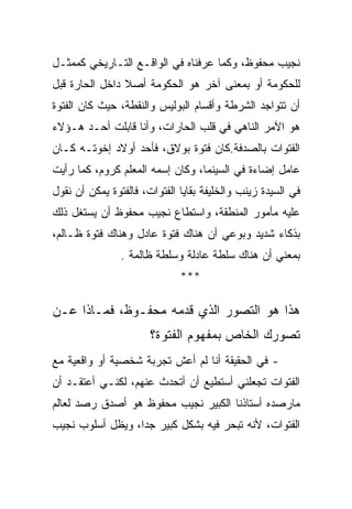 ‫ﻨﺠﻴﺏ ﻤﺤﻔﻭﻅ، ﻭﻜﻤﺎ ﻋﺭﻓﻨﺎﻩ ﻓﻲ ﺍﻟﻭﺍﻗـﻊ ﺍﻟﺘـﺎﺭﻴﺨﻲ ﻜﻤﻤﺜـل‬
‫ﻟﻠﺤﻜﻭﻤﺔ ﺃﻭ ﺒﻤﻌﻨﻰ ﺁﺨﺭ ﻫﻭ ﺍﻟﺤﻜﻭﻤﺔ ﺃﺼﻼ ﺩﺍﺨل ﺍﻟﺤﺎﺭﺓ ﻗﺒل‬
‫ﺃﻥ ﺘﺘﻭﺍﺠﺩ ﺍﻟﺸﺭﻁﺔ ﻭﺃﻗﺴﺎﻡ ﺍﻟﺒﻭﻟﻴﺱ ﻭﺍﻟﻨﻘﻁﺔ، ﺤﻴﺙ ﻜﺎﻥ ﺍﻟﻔﺘﻭﺓ‬
‫ﻫﻭ ﺍﻵﻤﺭ ﺍﻟﻨﺎﻫﻲ ﻓﻲ ﻗﻠﺏ ﺍﻟﺤﺎﺭﺍﺕ، ﻭﺃﻨﺎ ﻗﺎﺒﻠﺕ ﺃﺤـﺩ ﻫـﺅﻻﺀ‬
‫ﺍﻟﻔﺘﻭﺍﺕ ﺒﺎﻟﺼﺩﻓﺔ.ﻜﺎﻥ ﻓﺘﻭﺓ ﺒﻭﻻﻕ، ﻓﺄﺤﺩ ﺃﻭﻻﺩ ﺇﺨﻭﺘـﻪ ﻜـﺎﻥ‬
‫ﻋﺎﻤل ﺇﻀﺎﺀﺓ ﻓﻲ ﺍﻟﺴﻴﻨﻤﺎ، ﻭﻜﺎﻥ ﺇﺴﻤﻪ ﺍﻟﻤﻌﻠﻡ ﻜﺭﻭﻡ، ﻜﻤﺎ ﺭﺃﻴﺕ‬
‫ﻓﻲ ﺍﻟﺴﻴﺩﺓ ﺯﻴﻨﺏ ﻭﺍﻟﺨﻠﻴﻔﺔ ﺒﻘﺎﻴﺎ ﺍﻟﻔﺘﻭﺍﺕ، ﻓﺎﻟﻔﺘﻭﺓ ﻴﻤﻜﻥ ﺃﻥ ﻨﻘﻭل‬
‫ﻋﻠﻴﻪ ﻤﺄﻤﻭﺭ ﺍﻟﻤﻨﻁﻘﺔ، ﻭﺍﺴﺘﻁﺎﻉ ﻨﺠﻴﺏ ﻤﺤﻔﻭﻅ ﺃﻥ ﻴﺴﺘﻐل ﺫﻟﻙ‬
‫ﺒﺫﻜﺎﺀ ﺸﺩﻴﺩ ﻭﺒﻭﻋﻲ ﺃﻥ ﻫﻨﺎﻙ ﻓﺘﻭﺓ ﻋﺎﺩل ﻭﻫﻨﺎﻙ ﻓﺘﻭﺓ ﻅـﺎﻟﻡ،‬
                ‫ﺒﻤﻌﻨﻲ ﺃﻥ ﻫﻨﺎﻙ ﺴﻠﻁﺔ ﻋﺎﺩﻟﺔ ﻭﺴﻠﻁﺔ ﻅﺎﻟﻤﺔ .‬
                              ‫***‬

‫ﻫﺫﺍ ﻫﻭ ﺍﻟﺘﺼﻭﺭ ﺍﻟﺫﻱ ﻗﺩﻤﻪ ﻤﺤﻔـﻭﻅ، ﻓﻤـﺎﺫﺍ ﻋـﻥ‬
                       ‫ﺘﺼﻭﺭﻙ ﺍﻟﺨﺎﺹ ﺒﻤﻔﻬﻭﻡ ﺍﻟﻔﺘﻭﺓ؟‬
‫- ﻓﻲ ﺍﻟﺤﻘﻴﻘﺔ ﺃﻨﺎ ﻟﻡ ﺃﻋﺵ ﺘﺠﺭﺒﺔ ﺸﺨﺼﻴﺔ ﺃﻭ ﻭﺍﻗﻌﻴﺔ ﻤﻊ‬
‫ﺍﻟﻔﺘﻭﺍﺕ ﺘﺠﻌﻠﻨﻲ ﺃﺴﺘﻁﻴﻊ ﺃﻥ ﺃﺘﺤﺩﺙ ﻋﻨﻬﻡ، ﻟﻜﻨـﻲ ﺃﻋﺘﻘـﺩ ﺃﻥ‬
‫ﻤﺎﺭﺼﺩﻩ ﺃﺴﺘﺎﺫﻨﺎ ﺍﻟﻜﺒﻴﺭ ﻨﺠﻴﺏ ﻤﺤﻔﻭﻅ ﻫﻭ ﺃﺼﺩﻕ ﺭﺼﺩ ﻟﻌﺎﻟﻡ‬
‫ﺍﻟﻔﺘﻭﺍﺕ، ﻷﻨﻪ ﺘﺒﺤﺭ ﻓﻴﻪ ﺒﺸﻜل ﻜﺒﻴﺭ ﺠﺩﺍ، ﻭﻴﻅل ﺃﺴﻠﻭﺏ ﻨﺠﻴﺏ‬
 