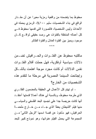 ‫ﻤﺤﻔﻭﻅ ﺒﻤﺎ ﻴﺘﻀﻤﻨﻪ ﻤﻥ ﻭﺍﻗﻌﻴﺔ ﺭﻤﺯﻴﺔ ﻤﻌﺒﺭﺍ ﻋﻥ ﺃﻥ ﻤﻘـﺩﺍﺭ‬
‫ﺍﻟﻭﺍﻗﻊ ﻓﻲ ﺒﻨﺎﺀ ﺍﻟﺸﺨﺼﻴﺎﺕ ﺴﻠﻴﻡ ٠٠١%، ﺍﻟﺭﻤﺯﻱ ﻴﺤﻤﻠﻪ ﻓﻲ‬
‫ﺍﻷﺤﺩﺍﺙ ﻭﻟﻴﺱ ﺍﻟﺸﺨﺼﻴﺔ، ﻓﺎﻟﺼﻭﺭﺓ ﺍﻟﺘﻲ ﻗﺩﻤﻬﺎ ﻤﺤﻔﻭﻅ ﻓـﻲ‬
‫ﻜل ﺃﻋﻤﺎﻟﻪ ﺍﻟﻤﺘﻌﻠﻘﺔ ﺒﺎﻟﻔﺘﻭﺍﺕ ﻫﻲ ﺭﺼﺩ ﺤﻘﻴﻘﻲ ﻟﻭﺍﻗـﻊ ﻜـﺎﻥ‬
             ‫ﻤﻭﺠﻭﺩ ﻭﻴﻤﻴﺯ ﺒﻴﻥ ﺍﻟﻔﺘﻭﺓ ﺍﻟﻌﺎﺩل ﻭﺍﻟﻔﺘﻭﺓ ﺍﻟﻅﺎﻟﻡ.‬
                             ‫***‬

‫ﻤﺎﻜﺘﺒﻪ ﻤﺤﻔﻭﻅ ﻋﻥ ﺍﻟﻔﺘـﻭﺍﺕ ﻭﺍﻟﺤـﺭﺍﻓﻴﺵ ﺘﻀـﻤﻥ‬
‫ﺩﻻﻻﺕ ﺴﻴﺎﺴﻴﺔ ﺃﻭﻓﻜﺭﻴﺔ، ﻓﻬل ﺤﻤﻠﺕ ﺃﻓﻼﻡ ﺍﻟﻔﺘـﻭﺍﺕ‬
‫ﻨﻔﺱ ﺍﻟﺩﻻﻻﺕ ﺃﻡ ﻜﺎﻨﺕ ﻤﺠﺭﺩ ﻤﻭﺠﺔ ﺍﻫﺘﻤﺕ ﺒﺎﻟﺸـﻜل‬
‫ﻭﺇﺠﺘﺎﺤﺕ ﺍﻟﺴﻴﻨﻤﺎ ﺍﻟﻤﺼﺭﻴﺔ ﻓﻲ ﻤﺭﺤﻠﺔ ﻤﺎ ﻟﺘﻘﺩﻡ ﻫﺫﻩ‬
                              ‫ﺍﻟﺸﺨﺼﻴﺎﺕ ﻤﻥ ﺍﻟﺨﺎﺭﺝ؟‬
‫- ﻟﻡ ﺘﻬﺘﻡ ﻜل ﺍﻷﻋﻤﺎل ﻓﻲ ﺍﻟﺤﻘﻴﻘﺔ ﺒﺎﻟﻤﻀﻤﻭﻥ ﺍﻟﻔﻜـﺭﻱ‬
‫ﺍﻟﺫﻱ ﻁﺭﺤﻪ ﻤﺤﻔﻭﻅ، ﻭﺒﺎﻟﻨﺴﺒﺔ ﻟﻲ ﻫﻨﺎﻙ ﺃﻋﻤﺎﻻ ﻗﺩﻤﺘﻬﺎ ﺃﻋﺘﻘـﺩ‬
‫ﺃﻨﻬﺎ ﻜﺎﻨﺕ ﺤﺭﻴﺼﺔ ﺠﺩﺍ ﻋﻠﻲ ﺘﺠﺴﻴﺩ ﺍﻟﺒﻌﺩ ﺍﻟﻔﻠﺴﻔﻲ ﻭﺍﻟﺴﻴﺎﺴـﻲ‬
‫ﻤﻨﻬﺎ ﻓﻴﻠﻡ "ﺍﻟﺸﻴﻁﺎﻥ ﻴﻌﻅ" ﺍﻟﺫﻱ ﺠـﺎﺀ ﻤـﻥ ﺨـﺎﺭﺝ ﻤﻠﺤﻤـﺔ‬
‫ﺍﻟﺤﺭﺍﻓﻴﺵ، ﻓﻬﻭ ﻤﺄﺨﻭﺫ ﻋﻥ ﻗﺼﺔ ﺍﺴﻤﻬﺎ "ﺍﻟﺭﺠل ﺍﻟﺜﺎﻨﻲ" ﻤـﻥ‬
‫ﺍﻟﻤﺠﻤﻭﻋﺔ ﺍﻟﺘﻲ ﻴﺤﻤل ﺍﻟﻔﻴﻠﻡ ﻋﻨﻭﺍﻨﻬﺎ، ﻭﻫﻭ ﻨﻤﻭﺫﺝ ﻜﺒﻴﺭ ﻟﻠﺒﻌﺩ‬
 