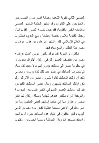 ‫ﺍﻟﻌﺒﺎﺴﻲ ﺍﻟﺜﺎﻨﻲ ﻟﺘﻘﻭﻴﺔ ﺍﻟﺸﻌﺏ ﻭﺤﻤﺎﻴﺔ ﺍﻟﻨﺎﺱ ﻤـﻥ ﺍﻟﻠﺼـﻭﺹ‬
‫ﻭﺍﻟﺨﺎﺭﺠﻴﻥ ﻋﻠﻲ ﺍﻟﻘﺎﻨﻭﻥ، ﻭﻗﺩ ﺇﺸﺘﻬﺭ ﺍﻟﺨﻠﻴﻔﺔ ﺍﻟﻨﺎﺼﺭ ﺍﻟﻌﺒﺎﺴﻲ‬
‫ﺒﺎﻫﺘﻤﺎﻤﻪ ﺍﻟﻜﺒﻴﺭ ﺒﺎﻟﻔﺘﻭﻨﺔ، ﻓﻘﺩ ﺠﻌل ﻨﻔﺴـﻪ "ﻜﺒﻴـﺭ ﺍﻟﻔﺘـﻭﺍﺕ"،‬
‫ﻭﺠﻌل ﻟﻠﻔﺘﻭﻨﺔ ﻤﻼﺒﺱ ﺨﺎﺼﺔ ﻭﻨﻅﺎﻤﺎ ﻭﺍﺴﻊ ﺍﻟﻤﺩﻱ، ﻓﺎﻨﺘﺸﺭﺕ‬
‫ﻓﻲ ﺍﻟﻌﺎﻟﻡ ﺍﻹﺴﻼﻤﻲ ﻜﻠﻪ ﻭﺍﺸﺘﻬﺭ ﺃﻤﺭﻫﺎ، ﻭﻤﻥ ﻫﻨـﺎ ﻋﺭﻓـﺕ‬
                        ‫ﻤﺼﺭ ﻫﺫﺍ ﺍﻟﻨﻅﺎﻡ، ﻭﺍﺘﺴﻊ ﻤﺩﺍﻩ ﻓﻴﻬﺎ.‬
‫ﻓﺎﻟﻔﺘﻭﺓ ﺃﻭ ﺍﻟﻔﺘﻭﻨﺔ ﻜﻤﺎ ﻴﺅﻜﺩ ﺩﻜﺘﻭﺭ ﻤﺅﻨﺱ "ﻋﻤل ﻋﺭﻓﺘـﻪ‬
‫ﻤﺼﺭ ﻤﻥ ﻤﻨﺘﺼﻑ ﺍﻟﻌﺼﺭ ﺍﻟﺘﺭﻜﻲ، ﻭﻜﺎﻥ ﺍﻷﺘﺭﺍﻙ ﻴﻌﻬـﺩﻭﻥ‬
‫ﻓﻲ ﺤﻜﻭﻤﺔ ﻤﺼﺭ ﺇﻟﻲ ﻤﻤﺎﻟﻴﻙ ﻴﺅﺩﻭﻥ ﻟﻬﻡ ﻤﺎﻻ ﻤﻌﻴﻨﺎ ﻜل ﺴﻨﺔ،‬
‫ﺜﻡ ﻴﺘﺼﺭﻑ ﺍﻟﻤﻤﺎﻟﻴﻙ ﻓﻲ ﻤﺼﺭ ﺒﻌﺩ ﺫﻟﻙ ﻜﻤﺎ ﻴﺭﻴﺩﻭﻥ ﻭﻤﻌﻨـﻲ‬
‫ﺫﻟﻙ ﺃﻥ ﺃﻭﻟﺌﻙ ﺍﻟﻤﻤﺎﻟﻴﻙ ﻜﺎﻨﻭﺍ ﻴﺸﺘﺭﻭﻥ ﻤﺼﺭ ﻤﻥ ﺍﻷﺘﺭﺍﻙ. ﻭﻟﻡ‬
‫ﻴﻜﻥ ﺃﻭﻟﺌﻙ ﺍﻟﻤﻤﺎﻟﻴﻙ ﻴﺸﺒﻬﻭﻥ ﺭﺠﺎل ﻋﺼﺭ ﺍﻟﻤﻤﺎﻟﻴﻙ ﺍﻟﻜﺒﻴـﺭ،‬
‫ﻓﻘﺩ ﻜﺎﻥ ﻤﻤﺎﻟﻴﻙ ﺍﻟﻌﺼﺭ ﺍﻟﻤﻤﻠﻭﻜﻲ ﺍﻟﻜﺒﻴﺭ ﺒﻘﺴـﻤﻴﻪ: ﺍﻟﺒﺤﺭﻴـﺔ‬
‫ﻭﺍﻟﺒﺭﺠﻴﺔ ﺃﻤﺭﺍﺀ ﻤﺜﻘﻔﻴﻥ ﻋﻨﺩﻫﻡ ﺸﻬﺎﻤﺔ ﻭﺒﺴﺎﻟﺔ، ﻭﻜﺎﻥ ﻟﻬﻡ ﻓﺨﺭ‬
‫ﺒﻤﺼﺭ ﻭﺍﻋﺘﺯﺍﺯ ﺒﻬﺎ ﺇﻟﻲ ﺠﺎﻨﺏ ﺇﻴﻤﺎﻨﻬﻡ ﺍﻟﺩﻴﻨﻲ ﺍﻟﻌﻅﻴﻡ، ﻭﻤﺎ ﻤﻥ‬
‫ﺃﻤﻴﺭ ﻤﻤﻠﻭﻜﻲ ﺇﻻ ﺒﻨﻲ ﻤﺴﺠﺩﺍ ﻋﻅﻴﻤﺎ ﺘﻔﺨﺭ ﺒـﻪ ﻤﺼـﺭ ﺇﻟـﻲ‬
‫ﺍﻟﻴﻭﻡ، ﻭﻜﺎﻨﻭﺍ ﻴﻨﻔﻘﻭﻥ ﻓﻲ ﺇﻨﺸﺎﺀ ﻫﺫﻩ ﺍﻟﻤﺴﺎﺠﺩ ﺨﻴﺭﺓ ﺃﻤـﻭﺍﻟﻬﻡ،‬
‫ﻭﺃﻤﺎﻤﻙ ﻤﺴﺎﺠﺩ ﺍﻟﻐﻭﺭﻴﺔ ﻭﺍﻟﺠﻤﺎﻟﻴﺔ ﻭﺴﻴﺩﻨﺎ ﺍﻟﺤﺴـﻴﻥ، ﻭﻜﻠﻬـﺎ‬
 