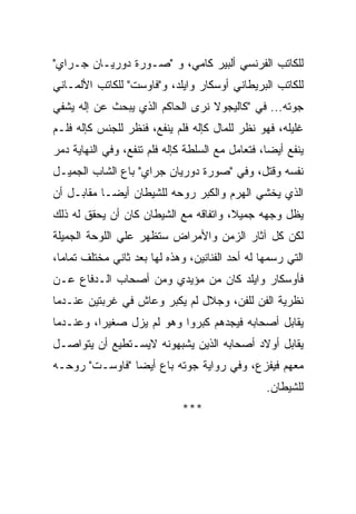 ‫ﻟﻠﻜﺎﺘﺏ ﺍﻟﻔﺭﻨﺴﻲ ﺃﻟﺒﻴﺭ ﻜﺎﻤﻲ، ﻭ "ﺼـﻭﺭﺓ ﺩﻭﺭﻴـﺎﻥ ﺠـﺭﺍﻱ"‬
‫ﻟﻠﻜﺎﺘﺏ ﺍﻟﺒﺭﻴﻁﺎﻨﻲ ﺃﻭﺴﻜﺎﺭ ﻭﺍﻴﻠﺩ، ﻭ"ﻓﺎﻭﺴﺕ" ﻟﻠﻜﺎﺘﺏ ﺍﻷﻟﻤـﺎﻨﻲ‬
‫ﺠﻭﺘﻪ... ﻓﻲ "ﻜﺎﻟﻴﺠﻭﻻ ﻨﺭﻯ ﺍﻟﺤﺎﻜﻡ ﺍﻟﺫﻱ ﻴﺒﺤﺙ ﻋﻥ ﺇﻟﻪ ﻴﺸﻔﻲ‬
‫ﻏﻠﻴﻠﻪ، ﻓﻬﻭ ﻨﻅﺭ ﻟﻠﻤﺎل ﻜﺈﻟﻪ ﻓﻠﻡ ﻴﻨﻔﻊ، ﻓﻨﻅﺭ ﻟﻠﺠﻨﺱ ﻜﺈﻟﻪ ﻓﻠـﻡ‬
‫ﻴﻨﻔﻊ ﺃﻴﻀﺎ، ﻓﺘﻌﺎﻤل ﻤﻊ ﺍﻟﺴﻠﻁﺔ ﻜﺈﻟﻪ ﻓﻠﻡ ﺘﻨﻔﻊ، ﻭﻓﻲ ﺍﻟﻨﻬﺎﻴﺔ ﺩﻤﺭ‬
‫ﻨﻔﺴﻪ ﻭﻗﺘل، ﻭﻓﻲ "ﺼﻭﺭﺓ ﺩﻭﺭﻴﺎﻥ ﺠﺭﺍﻱ" ﺒﺎﻉ ﺍﻟﺸﺎﺏ ﺍﻟﺠﻤﻴـل‬
‫ﺍﻟﺫﻱ ﻴﺨﺸﻲ ﺍﻟﻬﺭﻡ ﻭﺍﻟﻜﺒﺭ ﺭﻭﺤﻪ ﻟﻠﺸﻴﻁﺎﻥ ﺃﻴﻀـﺎ ﻤﻘﺎﺒـل ﺃﻥ‬
‫ﻴﻅل ﻭﺠﻬﻪ ﺠﻤﻴﻼ، ﻭﺍﺘﻔﺎﻗﻪ ﻤﻊ ﺍﻟﺸﻴﻁﺎﻥ ﻜﺎﻥ ﺃﻥ ﻴﺤﻘﻕ ﻟﻪ ﺫﻟﻙ‬
‫ﻟﻜﻥ ﻜل ﺁﺜﺎﺭ ﺍﻟﺯﻤﻥ ﻭﺍﻷﻤﺭﺍﺽ ﺴﺘﻅﻬﺭ ﻋﻠﻲ ﺍﻟﻠﻭﺤﺔ ﺍﻟﺠﻤﻴﻠﺔ‬
‫ﺍﻟﺘﻲ ﺭﺴﻤﻬﺎ ﻟﻪ ﺃﺤﺩ ﺍﻟﻔﻨﺎﻨﻴﻥ، ﻭﻫﺫﻩ ﻟﻬﺎ ﺒﻌﺩ ﺜﺎﻨﻲ ﻤﺨﺘﻠﻑ ﺘﻤﺎﻤﺎ،‬
‫ﻓﺄﻭﺴﻜﺎﺭ ﻭﺍﻴﻠﺩ ﻜﺎﻥ ﻤﻥ ﻤﺅﻴﺩﻱ ﻭﻤﻥ ﺃﺼﺤﺎﺏ ﺍﻟـﺩﻓﺎﻉ ﻋـﻥ‬
‫ﻨﻅﺭﻴﺔ ﺍﻟﻔﻥ ﻟﻠﻔﻥ، ﻭﺠﻼل ﻟﻡ ﻴﻜﺒﺭ ﻭﻋﺎﺵ ﻓﻲ ﻏﺭﺒﺘﻴﻥ ﻋﻨـﺩﻤﺎ‬
‫ﻴﻘﺎﺒل ﺃﺼﺤﺎﺒﻪ ﻓﻴﺠﺩﻫﻡ ﻜﺒﺭﻭﺍ ﻭﻫﻭ ﻟﻡ ﻴﺯل ﺼﻐﻴﺭﺍ، ﻭﻋﻨـﺩﻤﺎ‬
‫ﻴﻘﺎﺒل ﺃﻭﻻﺩ ﺃﺼﺤﺎﺒﻪ ﺍﻟﺫﻴﻥ ﻴﺸﺒﻬﻭﻨﻪ ﻻﻴﺴـﺘﻁﻴﻊ ﺃﻥ ﻴﺘﻭﺍﺼـل‬
‫ﻤﻌﻬﻡ ﻓﻴﻔﺯﻉ، ﻭﻓﻲ ﺭﻭﺍﻴﺔ ﺠﻭﺘﻪ ﺒﺎﻉ ﺃﻴﻀﺎ "ﻓﺎﻭﺴـﺕ" ﺭﻭﺤـﻪ‬
                                                 ‫ﻟﻠﺸﻴﻁﺎﻥ.‬
                             ‫***‬
 