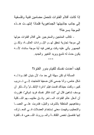 ‫ﺇﺫﺍ ﻜﺎﻨﺕ ﺃﻓﻼﻡ ﺍﻟﻔﺘﻭﺍﺕ ﺘﺘﺤﻤل ﻤﻀﺎﻤﻴﻥ ﻓﻨﻴﺔ ﻭﻓﻠﺴﻔﻴﺔ‬
‫ﺇﻟﻰ ﺠﺎﻨﺏ ﺠﺎﺫﺒﻴﺘﻬﺎ ﺍﻟﺠﻤﺎﻫﻴﺭﻴﺔ ﻓﻠﻤﺎﺫﺍ ﺇﻨﺘﻬـﺕ ﻫـﺫﻩ‬
                                      ‫ﺍﻟﻤﻭﺠﺔ ﺒﺴﺭﻋﺔ؟‬
‫- ﺘﻜﺎﻟﺏ ﺍﻟﻤﻨﺘﺠﻴﻥ ﻭﺍﻟﻤﺨﺭﺠﻴﻥ ﻋﻠﻲ ﺃﻓﻼﻡ ﺍﻟﻔﺘﻭﺍﺕ ﺤﻭﻟﻬﺎ‬
‫ﺇﻟﻲ ﻤﻭﺠﺔ ﺘﺠﺎﺭﻴﺔ ﺘﺤﻘﻕ ﻟﻬـﻡ ﺍﻹﻴـﺭﺍﺩﺍﺕ ﺍﻟﻌﺎﻟﻴـﺔ، ﻭﻟﻜـﻥ‬
‫ﺍﻟﺠﻤﻬﻭﺭ ﻴﺄﺘﻲ ﻋﻠﻴﻪ ﻭﻗﺕ ﻴﺭﻓﺽ ﻓﻴﻪ ﺃﻴﺔ ﻤﻭﺠﺔ ﺴﺎﺌﺩﺓ، ﻷﻨـﻪ‬
                ‫ﻴﻜﻭﻥ ﺤﺩﺙ ﻟﻪ ﺘﺸﺒﻊ ﻭﻴﺭﻴﺩ ﺍﻟﺘﻐﻴﻴﺭ ﻭﺍﻟﺠﺩﻴﺩ.‬
                            ‫***‬

               ‫ﻜﻴﻑ ﺃﻋﺩﺩﺕ ﻨﻔﺴﻙ ﻟﻠﻘﻴﺎﻡ ﺒﺩﻭﺭ ﺍﻟﻔﺘﻭﺓ؟‬
‫ﺍﻟﻤﺴﺄﻟﺔ ﻟﻡ ﺘﻜﻥ ﺴﻬﻠﺔ ﺇﻟﻲ ﺤﺩ ﻤﺎ، ﻷﻥ ﺒﻨﻴﺎﻥ ﺍﻟﻔﺘـﻭﺓ ﻟـﻪ‬
‫ﺸﻜل ﺨﺎﺹ، ﻭﺃﻨﺎ ﺠﺴﻤﻲ ﻜﺎﻥ ﻀﻌﻴﻔﺎ ﻓﺎﺤﺘﺠﺕ ﺇﻟـﻲ ﺘـﺩﺭﻴﺏ‬
‫ﻜﺒﻴﺭ، ﻭﻜﻨﺕ ﺤﻴﻨﺫﺍﻙ ﻗﺩﻤﺕ ﻓﻴﻠﻡ "ﺩﺍﺌﺭﺓ ﺍﻹﻨﺘﻘـﺎﻡ" ﻭﺃﺘـﺫﻜﺭ ﺃﻥ‬
‫ﻴﻭﺴﻑ ﺸﺎﻫﻴﻥ ﻗﺎل ﻟﻲ "ﺇﻨﺕ ﻓﺎﻜﺭ ﻨﻔﺴﻙ ﻓﺭﻴﺩ ﺸﻭﻗﻲ"، ﻓﻘﺭﺭﺕ‬
‫ﺃﻥ ﺃﺩﺨل ﻋﺎﻟﻡ ﺍﻟﻔﺘﻭﺍﺕ ﺍﻟﺴـﺎﺤﺭ ﻭﻓـﻕ ﻤﻘﺎﻴﻴﺴـﻬﻡ ﺍﻟﺸـﻜﻠﻴﺔ‬
‫ﻭﻤﻔﺎﻫﻴﻤﻬﻡ ﺍﻟﻤﺘﻌﻠﻘﺔ ﺒﺎﻟﺸﺭﻑ ﻭﺍﻟﻨﺒل، ﻓﺘﺩﺭﺒﺕ ﻋﻠـﻲ ﺍﻟﻌﺼـﺎ‬
‫ﻭﺍﻟﺘﺤﻁﻴﺏ.ﻭﻓﻬﻤﺕ ﻤﻌﻨﻲ ﺇﺴﺘﺨﺩﺍﻡ ﺍﻟﻌﻀﻼﺕ ﻓـﻲ ﺍﻟﻤﻌـﺎﺭﻙ،‬
‫ﺇﻨﻬﺎ ﺘﻔﺎﺼﻴل ﺘﺨﺹ ﺍﻟﺜﻘﺎﻓـﺔ ﻭﺍﻟﻤـﻭﺭﻭﺙ ﺍﻟﺸـﻌﺒﻲ، ﻓـﺎﻟﻔﺘﻭﺓ‬
 