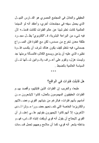 ‫ﺍﻟﺤﻘﻴﻘﻲ ﻭﺍﻟﻌﺎﺩل ﻓﻲ ﺍﻟﻤﺠﺘﻤﻊ ﺍﻟﻤﺼﺭﻱ ﻫﻭ ﺍﻟﻔـﺎﺭﺱ ﺍﻟﻨﺒﻴـل‬
‫ﺍﻟﺫﻱ ﻴﺤﻤل ﺴﻴﻔﻪ ﻓﻲ ﻤﺠﺘﻤﻌﺎﺕ ﺃﺨﺭﻱ، ﻭﺃﻋﺘﻘﺩ ﺃﻨﻪ ﻟﻭ ﺍﻟﺴﻴﻨﻤﺎ‬
‫ﺍﻟﻌﺎﻟﻤﻴﺔ ﻜﺎﻨﺕ ﺘﻌﻠﻡ ﺸﻴﺌﺎ ﻋﻥ ﻋﺎﻟﻡ ﺍﻟﻔﺘﻭﺍﺕ ﻟﻜﺎﻨﺕ ﻗﺩﻤﺘـﻪ ﻷﻥ‬
‫ﻓﻴﻪ ﺸﻲﺀ ﻤﻥ ﺍﻟﺒﺭﺍﻋﺔ ﺍﻟﺒﺸﺭﻴﺔ، ﻓـ"ﺍﻟﻜﺎﻭﺒﻭﻱ" ﻴﻅـل ﻤﺠـﺭﺩ‬
‫ﻁﻠﻘﺔ ﻤﻌﺩﻥ ﺘﺨﺭﺝ ﻤﻥ ﻤﺴﺩﺱ، ﻟﻜﻥ ﻤﻊ ﺍﻟﻔﺘﻭﺓ ﻓﺈﻥ ﺍﻟﺼـﺭﺍﻉ‬
‫ﺠﺴﻤﺎﻨﻲ، ﻓﻴﻪ ﻨﺘﻌﻠﻡ ﻜﻴﻑ ﻴﻜﻭﻥ ﻫﻨﺎﻙ ﺸﺭﻑ ﺃﻥ ﻴﻜﺴﺏ ﻓﺘـﻭﺓ‬
‫ﻨﻅﻴﺭﻩ ﺍﻟﺫﻱ ﻋﻠﻴﻪ ﺃﻥ ﻴﺫﻋﻥ ﻭﻴﺴﻤﻊ ﺍﻟﻜﻼﻡ، ﻓﺎﻟﻤﺴﺄﻟﺔ ﺒﺭﻤﺘﻬﺎ ﺠﺩ‬
‫ﻭﻟﻴﺴﺕ ﻫﺯل، ﻭﺘﻘﻭﻡ ﻋﻠﻲ ﺃﻋـﺭﺍﻑ ﻭﻗـﻭﺍﻨﻴﻥ ﺸـﺄﻨﻬﺎ ﺸـﺄﻥ‬
                               ‫ﺍﻟﺴﻴﺎﺴﺔ ﺍﻟﻌﺎﻟﻤﻴﺔ ﺒﺎﻟﻀﺒﻁ .‬
                            ‫***‬

                         ‫ﻫل ﻗﺎﺒﻠﺕ ﻓﺘﻭﺍﺕ ﻓﻲ ﺍﻟﻭﺍﻗﻊ؟‬
‫ﻁﺒﻌﺎ، ﻭﺍﻟﻐﺭﻴﺏ ﺇﻥ ﺍﻟﻔﺘﻭﺍﺕ ﺍﻟﺫﻴﻥ ﻗﺎﺒﻠﺘﻬﻡ، ﻭﺃﻗﺼﺩ ﺒﻬـﻡ‬
‫ﺍﻟﻔﺘﻭﺍﺕ ﺍﻟﺤﻘﻴﻘﻴﻭﻥ ﺍﻟﻤﻬﻤﻭﻤﻭﻥ ﺒﺎﻟﻌﺩل، ﻜﺎﻨﻭﺍ ﻻﻴﺸﻌﺭﻭﻥ ﻤـﻥ‬
‫ﺃﻤﺎﻤﻬﻡ ﺒﺄﻨﻬﻡ ﻓﺘﻭﺍﺕ، ﻓﺒﺎﻟﺭﻏﻡ ﻤﻥ ﺒﻨﻴﺎﻨﻬﻡ ﺍﻟﻘﻭﻱ ﻭﻋﻀـﻼﺘﻬﻡ‬
‫ﻭﺍﻟﻜﺎﺭﻴﺯﻤﺎ ﺍﻟﺨﺎﺼﺔ ﺍﻟﺘﻲ ﺘﺘﻤـﻨﺤﻬﻡ ﺤﻀـﻭﺭﺍ ﻤـﺅﺜﺭﺍ ﻟـﺩﻯ‬
‫ﺍﻵﺨﺭﻴﻥ، ﺇﻻ ﺃﻨﻬﻡ ﻜﺎﻨﻭﺍ ﻻﻴﺠﻬﺭﻭﻥ ﺒﻘﻭﺘﻬﻡ ﻋﻠـﻲ ﺇﻋﺘﺒـﺎﺭ ﺃﻥ‬
‫ﺍﻟﻘﻭﻱ ﻻﻴﺤﺘﺎﺝ ﺃﻥ ﻴﻘﻭل ﺃﻨﻪ ﻗﻭﻱ ﺃﻭﻴﻠﻔﺕ ﺇﻨﺘﺒﺎﻩ ﺍﻟﻨـﺎﺱ، ﻓﻬـﻭ‬
‫ﺒﺩﺍﺨﻠﻪ ﻴﺸﻌﺭ ﺃﻨﻪ ﻗﻭﻱ، ﻜﻤﺎ ﺃﻥ ﻤﻼﻤﺢ ﻭﺠﻬﻬﻡ ﺘﺤﻤل ﻗﺴـﻤﺎﺕ‬
 