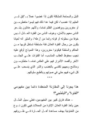 ‫ﺍﻟﻨﺒل ﻭﺍﻟﺴﻤﺎﺤﺔ.ﺍﻟﻤﺸﻜﻠﺔ ﺘﻜﻭﻥ ﺇﺫﺍ ﻏﻀﺒﻭﺍ ﻋﻤﻼ ﺒـ"ﺇﺘﻕ ﺸـﺭ‬
‫ﺍﻟﺤﻠﻴﻡ ﺇﺫﺍ ﻏﻀﺏ"، ﻟﻜﻥ ﻓﻴﻤﺎ ﻋﺩﺍ ﺫﻟﻙ ﻓﻬﻡ ﻟﻴﺴﻭﺍ ﻤﺘﻐﻁﺭﺴـﻴﻥ‬
‫ﺃﻭ ﻤﻐﺭﻭﺭﻴﻥ.ﻭﻴﺭﻓﻀﻭﻥ ﺍﻟﻅﻠﻡ ﺘﻤﺎﻤﺎ، ﻭﻷﻨﻬﻡ ﻋﺎﺩﻟﻭﻥ ﻴﺸـﻌﺭ‬
‫ﺍﻟﻨﺎﺱ ﻤﻌﻬﻡ ﺒﺎﻷﻤﺎﻥ، ﻭﺨﻭﻑ ﺍﻟﻨﺎﺱ ﻤﻥ ﺍﻟﻔﺘﻭﺓ ﺍﻟﻌـﺎﺩل ﻟـﻴﺱ‬
‫ﺨﻭﻓﺎ ﻤﻥ ﺴﻁﻭﺘﻪ ﺃﻭ ﻗﻭﺘﻪ ﻭﺇﻨﻤﺎ ﻤﻥ "ﺯﻋﻠﻪ"، ﻭﺍﻟﻤﺜﻴﺭ ﺃﻨﻪ ﺃﺤﻴﺎﻨﺎ‬
‫ﻴﻜﻭﻥ ﻤﻥ ﺭﺠﺎل ﺍﻟﻔﺘﻭﺓ ﺍﻟﻌﺎﺩل ﻓﺌﺔ ﻤﺘﺴﻠﻁﺔ ﺘﺴﺘﻐل ﻗﺭﺒﻬﺎ ﻤـﻥ‬
‫ﺍﻟﺤﺎﻜﻡ ﻭﺍﻟﺴﻠﻁﺔ ﻓﻴﻜﻭﻨﻭﺍ ﻤﻐﺭﻭﺭﻴﻥ، ﻭﻫﺫﺍ ﺍﻟﻨﻤﻭﺫﺝ ﺃﻭﻗﻊ ﻋﻠﻴﻪ‬
‫ﻨﺠﻴﺏ ﻤﺤﻔﻭﻅ ﺍﻟﻌﻘﺎﺏ ﺍﻟﻤﻨﺎﺴﺏ، ﺃﻤﺎ ﺍﻟﻔﺘﻭﺍﺕ ﻋﻠـﻲ ﺍﻟﺠﺎﻨـﺏ‬
‫ﺍﻵﺨﺭ ﻭﺃﻗﺼﺩ ﺍﻷﺸﺭﺍﺭ ﻓﻬﻡ ﻋﻠﻲ ﺍﻟﻌﻜﺱ ﺘﻤﺎﻤـﺎ ﻤﺘﻁﺎﻭﺴـﻭﻥ‬
‫ﻭﻤﻼﻤﺢ ﻭﺠﻬﻬﻡ ﺘﻜﺘﺴﻲ ﺒﺎﻟﻐﻀﺏ ﻭﺍﻟﺸﺭ ﺍﻟﺫﻱ ﻴﻨﺴﺤﺏ ﻋﻠـﻲ‬
           ‫ﻜل ﺸﻲﺀ ﻓﻴﻬﻡ ﺤﺘﻲ ﻓﻲ ﺼﻭﺘﻬﻡ ﻭﺒﺎﻟﻁﺒﻊ ﺴﻠﻭﻜﻬﻡ.‬
                             ‫***‬

‫ﻫﺫﺍ ﻴﺠﺭﻨﺎ ﺇﻟﻲ ﺍﻟﻤﻘﺎﺭﻨﺔ ﺍﻟﻤﻨﻌﻘﺩﺓ ﺩﺍﺌﻤﺎ ﺒﻴﻥ ﻤﻔﻬﻭﻤﻲ‬
                                   ‫"ﺍﻟﻔﺘﻭﺓ" ﻭ"ﺍﻟﺒﻠﻁﺠﻲ"؟‬
‫- ﻫﻨﺎﻙ ﻓﺎﺭﻕ ﻜﺒﻴﺭ ﺒﻴﻥ ﺍﻟﻤﻔﻬﻭﻤﻴﻥ، ﻓﻌﻠﻲ ﺴﺒﻴل ﺍﻟﻤﺜـﺎل‬
‫ﺤﻴﻥ ﻴﺄﺨﺫ ﺍﻟﻔﺘﻭﺓ ﺍﻟﻌﺎﺩل ﺍﻹﺘﺎﻭﺓ ﻤﻥ ﺍﻟﻤﺤﻼﺕ.ﻓﻬﻲ ﺘﻜﻭﻥ ﻨـﻭﻉ‬
‫ﻤﻥ ﺍﻟﺘﻌﺎﻭﻨﻴﺔ ﺒﻬﺩﻑ ﻤﺴﺎﻋﺩﺓ ﺃﻫـل ﺍﻟﺤـﺎﺭﺓ ﻓـﻲ ﻅـﺭﻭﻓﻬﻡ‬
 