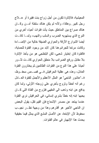 ‫ﺍﻟﻤﻌﻴﺸﻴﺔ، ﻓﺎﻹﺘﺎﻭﺓ ﺘﻜﻭﻥ ﻤﻥ ﺃﺠل ﺯﻭﺍﺝ ﺒﻨﺕ ﻓﻘﻴﺭﺓ ﺃﻭ ﻋـﻼﺝ‬
‫ﺭﺠل ﻜﺒﻴﺭ..ﻭﻫﻜﺫﺍ، ﻭﻷﻨﻪ ﻟﻡ ﻴﻜﻥ ﻫﻨﺎﻙ ﺴﻠﻁﺔ ﺃﻤـﻥ ﻭﻜـﺎﻥ‬
‫ﻫﻨﺎﻙ ﺼﺭﺍﻉ ﺒﻴﻥ ﺍﻟﻤﻨﺎﻁﻕ ﺤﻴﺙ ﻴﺄﺕ ﻓﺘﻭﺍﺕ ﺃﺤﻴﺎﺀ ﺃﺨﺭﻱ ﻤﻥ‬
‫ﺍﻟﻨﻭﻉ ﺍﻟﺫﻱ ﻴﺴﺘﻬﻭﻴﻪ ﺍﻟﻀﺭﺏ ﻭﺍﻟﺴﻠﺏ ﻭﺍﻟﻨﻬﺏ، ﻭﻟﻤـﺎ ﻜﺎﻨـﺕ‬
‫ﺃﻴﻀﺎ ﺍﻟﺸﻭﺍﺭﻉ ﺍﻷﺯﻗﺔ ﻭﺍﻟﺤﻭﺍﺭﻱ ﺍﻟﻀﻴﻘﺔ ﺨﺎﻟﻴﺔ ﻤﻥ ﺍﻹﻀـﺎﺀﺓ‬
‫ﻭﻜﺎﻨﺕ ﻤﺭﺘﻌﺎ ﻟﻠﺠﺭﺍﺌﻡ.ﻫﻨﺎ ﻜﺎﻥ ﻻﺒﺩ ﻤﻥ ﻭﺠﻭﺩ ﺍﻟﻔﺘﻭﺓ ﻟﻠﺤﻤﺎﻴﺔ،‬
‫ﻓﺎﻟﻔﺘﻭﺓ ﻜﺎﻥ ﺇﺨﺘﻴﺎﺭ ﺸﻌﺒﻲ، ﻟﻜﻥ ﺍﻟﺒﻠﻁﺠﻲ ﻫﻭ ﻤﻥ ﻴﺄﺨﺫ ﺍﻹﺘﺎﻭﺓ‬
‫ﺒﻼ ﻤﻘﺎﺒل ﻭﺭﻓﻊ ﺍﻟﻀﺭﺍﺌﺏ ﺒﻼ ﻤﻨﻁﻕ.ﺍﻟﺤﻭﺍﺭﻱ ﻜﺎﻨـﺕ ﺘﺜـﻭﺭ‬
‫ﺃﺤﻴﺎﻨﺎ ﻋﻠﻲ ﻫﺫﺍ ﺍﻟﻨﻭﻉ ﻤﻥ ﺍﻟﻔﺘﻭﺍﺕ ﺍﻟﻅﺎﻟﻤﻴﻥ.ﺜﻡ ﻴﺨﺘﺎﺭﻭﻥ ﺍﻟﻔﺘﻭﺓ‬
‫ﺍﻟﻌﺎﺩل، ﻭﻫﺫﻩ ﻫﻲ ﻋﻘﻠﻴﺔ ﺍﻟﺤﺭﺍﻓﻴﺵ ﻓـﻲ ﻗﺼـﺹ ﻤﺤﻔـﻭﻅ،‬
‫ﻓـ"ﻋﺎﺸﻭﺭ ﺍﻟﻨﺎﺠﻲ" ﻫﻭ ﺍﻟﻤﺜل ﺍﻷﻋﻅﻡ ﻭﺍﻷﺠﻤل ﻟﻠﻔﺘﻭﺓ ﺍﻟﻌـﺎﺩل‬
‫ﺭﻏﻡ ﺃﻨﻪ ﺃﺨﻁﺄ ﻭﺘﺯﻭﺝ ﺒﺄﺨﺭﻱ ﻋﻠﻲ ﺯﻭﺠﺘﻪ ﺍﻷﻭﻟﻲ، ﻭﻟﻤﺎ ﻜﺎﻥ‬
‫ﻴﺩﺍﻓﻊ ﻋﻥ ﺍﺒﻨﻪ ﻭﺫﻫﺏ ﺍﻟﻲ ﺍﻟﻤﻘﻬﻲ ﻓﺘﺯﻭﺝ ﻤﻥ ﺍﻟﻔﺘﺎﺓ ﺍﻟﺘﻲ ﻜـﺎﻥ‬
‫ﻴﺤﺒﻬﺎ ﺍﺒﻨﻪ.ﺇﻨﻪ ﺨﻁﺄ ﺒﺸﺭﻱ ﺇﻨﺴﺎﻨﻲ، ﻓﻲ ﺍﻟﺤﺭﺍﻓﻴﺵ ﻨﺭﻱ ﺍﻟﻔﺘﻭﺓ‬
‫ﻋﻨﺩﻤﺎ ﻴﺒﺘﻌﺩ ﻋﻥ ﻤﺼﺩﺭ ﺍﻹﺸﻌﺎﻉ ﻓﺈﻥ ﺍﻟﻘﻴﻡ ﺘﻘل، ﻴﻘﻭل ﺍﻟﺒﻌﺽ‬
‫ﺍﻥ ﺍﻟﻨﺎﺠﻲ ﺍﻷﺨﻴﺭ ﻫﻭ ﺃﻗﺫﺭﻫﻡ ﻭﻫﺫﺍ ﻤﻥ ﻭﺠﻬﺔ ﻨﻅـﺭ ﻨﺠﻴـﺏ‬
‫ﻤﺤﻔﻭﻅ ﻷﻥ ﺍﻹﺒﺘﻌﺎﺩ ﻋﻥ ﺍﻷﺼل ﺍﻟﻤﺸﻊ ﺍﻟﺫﻱ ﻴﻤﺜل ﻗﻴﻤﺎ ﺤﻘﻴﻘﻴﺔ‬
                       ‫ﻴﺤﺩﺙ ﻫﺫﺍ ﺍﻹﻨﻬﻴﺎﺭ ﻓﻲ ﻋﺎﻟﻡ ﺍﻟﻔﺘﻭﺍﺕ.‬
 