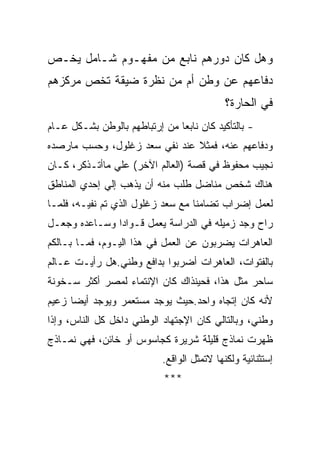 ‫ﻭﻫل ﻜﺎﻥ ﺩﻭﺭﻫﻡ ﻨﺎﺒﻊ ﻤﻥ ﻤﻔﻬـﻭﻡ ﺸـﺎﻤل ﻴﺨـﺹ‬
‫ﺩﻓﺎﻋﻬﻡ ﻋﻥ ﻭﻁﻥ ﺃﻡ ﻤﻥ ﻨﻅﺭﺓ ﻀﻴﻘﺔ ﺘﺨﺹ ﻤﺭﻜﺯﻫﻡ‬
                                            ‫ﻓﻲ ﺍﻟﺤﺎﺭﺓ؟‬
‫- ﺒﺎﻟﺘﺄﻜﻴﺩ ﻜﺎﻥ ﻨﺎﺒﻌﺎ ﻤﻥ ﺇﺭﺘﺒﺎﻁﻬﻡ ﺒﺎﻟﻭﻁﻥ ﺒﺸـﻜل ﻋـﺎﻡ‬
‫ﻭﺩﻓﺎﻋﻬﻡ ﻋﻨﻪ، ﻓﻤﺜﻼ ﻋﻨﺩ ﻨﻔﻲ ﺴﻌﺩ ﺯﻏﻠﻭل، ﻭﺤﺴﺏ ﻤﺎﺭﺼﺩﻩ‬
‫ﻨﺠﻴﺏ ﻤﺤﻔﻭﻅ ﻓﻲ ﻗﺼﺔ )ﺍﻟﻌﺎﻟﻡ ﺍﻵﺨﺭ( ﻋﻠﻲ ﻤﺎﺃﺘـﺫﻜﺭ، ﻜـﺎﻥ‬
‫ﻫﻨﺎﻙ ﺸﺨﺹ ﻤﻨﺎﻀل ﻁﻠﺏ ﻤﻨﻪ ﺃﻥ ﻴﺫﻫﺏ ﺇﻟﻲ ﺇﺤﺩﻱ ﺍﻟﻤﻨﺎﻁﻕ‬
‫ﻟﻌﻤل ﺇﻀﺭﺍﺏ ﺘﻀﺎﻤﻨﺎ ﻤﻊ ﺴﻌﺩ ﺯﻏﻠﻭل ﺍﻟﺫﻱ ﺘﻡ ﻨﻔﻴـﻪ، ﻓﻠﻤـﺎ‬
‫ﺭﺍﺡ ﻭﺠﺩ ﺯﻤﻴﻠﻪ ﻓﻲ ﺍﻟﺩﺭﺍﺴﺔ ﻴﻌﻤل ﻗـﻭﺍﺩﺍ ﻭﺴـﺎﻋﺩﻩ ﻭﺠﻌـل‬
‫ﺍﻟﻌﺎﻫﺭﺍﺕ ﻴﻀﺭﺒﻭﻥ ﻋﻥ ﺍﻟﻌﻤل ﻓﻲ ﻫﺫﺍ ﺍﻟﻴـﻭﻡ، ﻓﻤـﺎ ﺒـﺎﻟﻜﻡ‬
‫ﺒﺎﻟﻔﺘﻭﺍﺕ، ﺍﻟﻌﺎﻫﺭﺍﺕ ﺃﻀﺭﺒﻭﺍ ﺒﺩﺍﻓﻊ ﻭﻁﻨﻲ.ﻫل ﺭﺃﻴـﺕ ﻋـﺎﻟﻡ‬
‫ﺴﺎﺤﺭ ﻤﺜل ﻫﺫﺍ، ﻓﺤﻴﻨﺫﺍﻙ ﻜﺎﻥ ﺍﻹﻨﺘﻤﺎﺀ ﻟﻤﺼﺭ ﺃﻜﺜﺭ ﺴـﺨﻭﻨﺔ‬
‫ﻷﻨﻪ ﻜﺎﻥ ﺇﺘﺠﺎﻩ ﻭﺍﺤﺩ.ﺤﻴﺙ ﻴﻭﺠﺩ ﻤﺴﺘﻌﻤﺭ ﻭﻴﻭﺠﺩ ﺃﻴﻀﺎ ﺯﻋﻴﻡ‬
‫ﻭﻁﻨﻲ، ﻭﺒﺎﻟﺘﺎﻟﻲ ﻜﺎﻥ ﺍﻹﺠﺘﻬﺎﺩ ﺍﻟﻭﻁﻨﻲ ﺩﺍﺨل ﻜل ﺍﻟﻨﺎﺱ، ﻭﺇﺫﺍ‬
‫ﻅﻬﺭﺕ ﻨﻤﺎﺫﺝ ﻗﻠﻴﻠﺔ ﺸﺭﻴﺭﺓ ﻜﺠﺎﺴﻭﺱ ﺃﻭ ﺨﺎﺌﻥ، ﻓﻬﻲ ﻨﻤـﺎﺫﺝ‬
                           ‫ﺇﺴﺘﺜﻨﺎﺌﻴﺔ ﻭﻟﻜﻨﻬﺎ ﻻﺘﻤﺜل ﺍﻟﻭﺍﻗﻊ.‬
                            ‫***‬
 