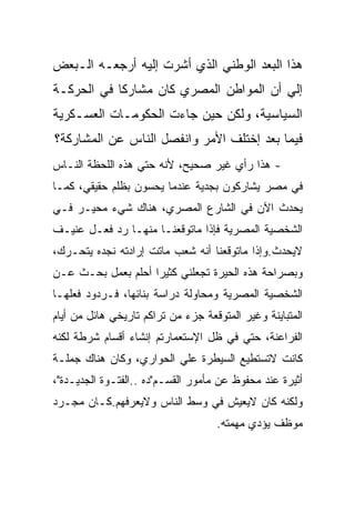 ‫ﻫﺫﺍ ﺍﻟﺒﻌﺩ ﺍﻟﻭﻁﻨﻲ ﺍﻟﺫﻱ ﺃﺸﺭﺕ ﺇﻟﻴﻪ ﺃﺭﺠﻌـﻪ ﺍﻟـﺒﻌﺽ‬
‫ﺇﻟﻲ ﺃﻥ ﺍﻟﻤﻭﺍﻁﻥ ﺍﻟﻤﺼﺭﻱ ﻜﺎﻥ ﻤﺸﺎﺭﻜﺎ ﻓﻲ ﺍﻟﺤﺭﻜـﺔ‬
‫ﺍﻟﺴﻴﺎﺴﻴﺔ، ﻭﻟﻜﻥ ﺤﻴﻥ ﺠﺎﺀﺕ ﺍﻟﺤﻜﻭﻤـﺎﺕ ﺍﻟﻌﺴـﻜﺭﻴﺔ‬
‫ﻓﻴﻤﺎ ﺒﻌﺩ ﺇﺨﺘﻠﻑ ﺍﻷﻤﺭ ﻭﺍﻨﻔﺼل ﺍﻟﻨﺎﺱ ﻋﻥ ﺍﻟﻤﺸﺎﺭﻜﺔ؟‬
‫- ﻫﺫﺍ ﺭﺃﻱ ﻏﻴﺭ ﺼﺤﻴﺢ، ﻷﻨﻪ ﺤﺘﻲ ﻫﺫﻩ ﺍﻟﻠﺤﻅﺔ ﺍﻟﻨـﺎﺱ‬
‫ﻓﻲ ﻤﺼﺭ ﻴﺸﺎﺭﻜﻭﻥ ﺒﺠﺩﻴﺔ ﻋﻨﺩﻤﺎ ﻴﺤﺴﻭﻥ ﺒﻅﻠﻡ ﺤﻘﻴﻘﻲ، ﻜﻤـﺎ‬
‫ﻴﺤﺩﺙ ﺍﻵﻥ ﻓﻲ ﺍﻟﺸﺎﺭﻉ ﺍﻟﻤﺼﺭﻱ، ﻫﻨﺎﻙ ﺸﻲﺀ ﻤﺤﻴـﺭ ﻓـﻲ‬
‫ﺍﻟﺸﺨﺼﻴﺔ ﺍﻟﻤﺼﺭﻴﺔ ﻓﺈﺫﺍ ﻤﺎﺘﻭﻗﻌﻨـﺎ ﻤﻨﻬـﺎ ﺭﺩ ﻓﻌـل ﻋﻨﻴـﻑ‬
‫ﻻﻴﺤﺩﺙ.ﻭﺇﺫﺍ ﻤﺎﺘﻭﻗﻌﻨﺎ ﺃﻨﻪ ﺸﻌﺏ ﻤﺎﺘﺕ ﺇﺭﺍﺩﺘﻪ ﻨﺠﺩﻩ ﻴﺘﺤـﺭﻙ،‬
‫ﻭﺒﺼﺭﺍﺤﺔ ﻫﺫﻩ ﺍﻟﺤﻴﺭﺓ ﺘﺠﻌﻠﻨﻲ ﻜﺜﻴﺭﺍ ﺃﺤﻠﻡ ﺒﻌﻤل ﺒﺤـﺙ ﻋـﻥ‬
‫ﺍﻟﺸﺨﺼﻴﺔ ﺍﻟﻤﺼﺭﻴﺔ ﻭﻤﺤﺎﻭﻟﺔ ﺩﺭﺍﺴﺔ ﺒﻨﺎﺌﻬﺎ، ﻓـﺭﺩﻭﺩ ﻓﻌﻠﻬـﺎ‬
‫ﺍﻟﻤﺘﺒﺎﻴﻨﺔ ﻭﻏﻴﺭ ﺍﻟﻤﺘﻭﻗﻌﺔ ﺠﺯﺀ ﻤﻥ ﺘﺭﺍﻜﻡ ﺘﺎﺭﻴﺨﻲ ﻫﺎﺌل ﻤﻥ ﺃﻴﺎﻡ‬
‫ﺍﻟﻔﺭﺍﻋﻨﺔ، ﺤﺘﻲ ﻓﻲ ﻅل ﺍﻹﺴﺘﻌﻤﺎﺭﺘﻡ ﺇﻨﺸﺎﺀ ﺃﻗﺴﺎﻡ ﺸﺭﻁﺔ ﻟﻜﻨﻪ‬
‫ﻜﺎﻨﺕ ﻻﺘﺴﺘﻁﻴﻊ ﺍﻟﺴﻴﻁﺭﺓ ﻋﻠﻲ ﺍﻟﺤﻭﺍﺭﻱ، ﻭﻜﺎﻥ ﻫﻨﺎﻙ ﺠﻤﻠـﺔ‬
‫ﺃﺜﻴﺭﺓ ﻋﻨﺩ ﻤﺤﻔﻭﻅ ﻋﻥ ﻤﺄﻤﻭﺭ ﺍﻟﻘﺴـﻡ"ﺩﻩ ..ﺍﻟﻔﺘـﻭﺓ ﺍﻟﺠﺩﻴـﺩﺓ"،‬
‫ﻭﻟﻜﻨﻪ ﻜﺎﻥ ﻻﻴﻌﻴﺵ ﻓﻲ ﻭﺴﻁ ﺍﻟﻨﺎﺱ ﻭﻻﻴﻌﺭﻓﻬﻡ.ﻜـﺎﻥ ﻤﺠـﺭﺩ‬
                                    ‫ﻤﻭﻅﻑ ﻴﺅﺩﻱ ﻤﻬﻤﺘﻪ.‬
 