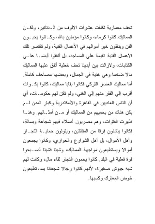 ‫ﺘﺤﻑ ﻤﻌﻤﺎﺭﻴﺔ ﺘﻜﻠﻔﺕ ﻋﺸﺭﺍﺕ ﺍﻷﻟﻭﻑ ﻤﻥ ﺍﻟـﺩﻨﺎﻨﻴﺭ، ﻭﻟﻜـﻥ‬
‫ﺍﻟﻤﻤﺎﻟﻴﻙ ﻜﺎﻨﻭﺍ ﻜﺭﻤﺎﺀ، ﻭﻜﺎﻨﻭﺍ ﻤﺅﻤﻨﻴﻥ ﺒﺎﷲ، ﻭﻜـﺎﻨﻭﺍ ﻴﺤﺒـﻭﻥ‬
‫ﺍﻟﻔﻥ ﻭﻴﻨﻔﻘﻭﻥ ﺨﻴﺭ ﺃﻤﻭﺍﻟﻬﻡ ﻓﻲ ﺍﻷﻋﻤﺎل ﺍﻟﻔﻨﻴﺔ، ﻭﻟﻡ ﺘﻘﺘﺼﺭ ﺘﻠﻙ‬
‫ﺍﻷﻋﻤﺎل ﺍﻟﻔﻨﻴﺔ ﺍﻟﻘﻴﻤﺔ ﻋﻠﻲ ﺍﻟﻤﺴﺎﺠﺩ، ﺒل ﺃﻨﻔﻘﻭﺍ ﺃﻴﻀـﺎ ﻋﻠـﻲ‬
‫ﺍﻟﻜﺘﺎﺒﺎﺕ، ﻭﻻﺯﺍﻟﺕ ﺒﻴﻥ ﺃﻴﺩﻴﻨﺎ ﺘﺤﻑ ﺨﻁﻴﺔ ﺃﻨﻔﻕ ﻋﻠﻴﻬﺎ ﺍﻟﻤﻤﺎﻟﻴﻙ‬
‫ﻤﺎﻻ ﻀﺨﻤﺎ ﻭﻫﻲ ﻏﺎﻴﺔ ﻓﻲ ﺍﻟﺠﻤﺎل، ﻭﺒﻌﻀﻬﺎ ﻤﺼﺎﺤﻑ ﻜﺎﻤﻠﺔ.‬
‫ﺃﻤﺎ ﻤﻤﺎﻟﻴﻙ ﺍﻟﻌﺼﺭ ﺍﻟﺘﺭﻜﻲ ﻓﻜﺎﻨﻭﺍ ﺒﻘﺎﻴﺎ ﻤﻤﺎﻟﻴﻙ، ﻜﺎﻨﻭﺍ ﺒﻜـﻭﺍﺕ‬
‫ﺃﻗﺭﺏ ﺇﻟﻲ ﺍﻟﻔﻘﺭ ﻤﻨﻬﻡ ﺇﻟﻲ ﺍﻟﻐﻨﻲ، ﻭﻟﻡ ﺘﻜﻥ ﻟﻬﻡ ﺤﻜﻭﻤـﺎﺕ، ﺃﻱ‬
‫ﺃﻥ ﺍﻟﻨﺎﺱ ﺍﻟﻌﺎﺩﻴﻴﻥ ﻓﻲ ﺍﻟﻘﺎﻫﺭﺓ ﻭﺍﻷﺴﻜﻨﺩﺭﻴﺔ ﻭﻜﺒﺎﺭ ﺍﻟﻤﺩﻥ ﻟـﻡ‬
‫ﻴﻜﻥ ﻫﻨﺎﻙ ﻤﻥ ﻴﺤﻤﻴﻬﻡ ﻤﻥ ﺍﻟﻤﻤﺎﻟﻴﻙ ﺃﻭ ﻤـﻥ ﺃﻤﺜـﺎﻟﻬﻡ. ﻭﻫﻨـﺎ‬
‫ﻅﻬﺭﺕ ﺍﻟﻔﺘﻭﺍﺕ، ﻭﻫﻡ ﻤﺼﺭﻴﻭﻥ ﺃﺼﻼﺀ ﻓﻴﻬﻡ ﺸﺠﺎﻋﺔ ﻭﺒﺴﺎﻟﺔ،‬
‫ﻓﻜﺎﻨﻭﺍ ﻴﻨﺸﺌﻭﻥ ﻓﺭﻗﺎ ﻤﻥ ﺍﻟﻤﻘﺎﺘﻠﻴﻥ، ﻭﻴﺘﻭﻟﻭﻥ ﺤﻤﺎﻴـﺔ ﺍﻟﺘﺠـﺎﺭ‬
‫ﻭﺃﻫل ﺍﻷﻤﻭﺍل، ﺒل ﺃﻫل ﺍﻟﺸﻭﺍﺭﻉ ﻭﺍﻟﺤﻭﺍﺭﻱ، ﻭﻜﺎﻨﻭﺍ ﻴﺠﻤﻌﻭﻥ‬
‫ﺃﻤﻭﺍﻻ ﻭﻴﺴﺘﻁﻴﻌﻭﻥ ﻤﻭﺍﺠﻬﺔ ﺍﻟﻤﻤﺎﻟﻴﻙ، ﻭﺸﻴﺌﺎ ﻓﺸﻴﺌﺎ ﺃﺼـﺒﺤﻭﺍ‬
‫ﻗﻭﺓ ﻓﻌﻠﻴﺔ ﻓﻲ ﺍﻟﺒﻠﺩ. ﻜﺎﻨﻭﺍ ﻴﺤﻤﻭﻥ ﺍﻟﺘﺠﺎﺭ ﻟﻘﺎﺀ ﻤﺎل، ﻭﻜﺎﻨﺕ ﻟﻬﻡ‬
‫ﺸﺒﻪ ﺠﻴﻭﺵ ﺼﻐﻴﺭﺓ، ﻷﻨﻬﻡ ﻜﺎﻨﻭﺍ ﺭﺠﺎﻻ ﺸﺠﻌﺎﻨﺎ ﻴﺴـﺘﻁﻴﻌﻭﻥ‬
                                  ‫ﺨﻭﺽ ﺍﻟﻤﻌﺎﺭﻙ ﻭﻜﺴﺒﻬﺎ.‬
 