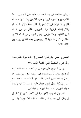 ‫ﻟﻡ ﻴﻜﻥ ﻤﺘﻨﺎﻏﻤﺎ ﻓﻬﻡ ﻟﻴﺴﻭﺍ ﻋﺎﺌﻠﺔ ﻭﺍﺤﺩﺓ، ﺒﺩﻟﻴل ﺃﻨﻪ ﻓﻲ ﻭﺴـﻁ‬
‫ﺍﻟﻘﺎﻫﺭﺓ ﻴﻭﺠﺩ ﺤﺎﺭﺓ ﻟﻠﻴﻬﻭﺩ ﻭﺤﺎﺭﺓ ﻟﻸﺭﻤﻥ ﻭﻫﻜﺫﺍ، ﻭﺃﻋﺘﻘﺩ ﺃﻨﻪ‬
‫ﻜﺎﻥ ﻴﻭﺠﺩ ﻓﺘﻭﺍﺕ ﻓﻲ ﺍﻷﺴﻜﻨﺩﺭﻴﺔ ﻭﻜﺎﻨﻭﺍ ﺃﻋﻨﻑ ﻷﻨﻬـﺎ ﻤﻴﻨـﺎﺀ‬
‫ﻭﺃﻜﺜﺭ ﺇﻨﻔﺘﺎﺤﺎ ﻓﻴﺄﺘﻴﻬﺎ ﺃﻏﺭﺍﺏ ﻜﺜﻴﺭﻭﻥ ، ﻓﻜﺎﻥ ﻻﺒﺩ ﻤﻥ ﻨﻅـﺎﻡ‬
‫ﻗﻭﻱ ﻜﺎﻟﻔﺘﻭﺓ، ﻭﻫﺫﺍ ﻁﺒﻴﻌﻲ ﻓﺠﻤﻴﻊ ﺍﻟﺴﻭﺍﺤل ﻓﻲ ﺍﻟﻌﺎﻟﻡ ﺃﻜﺜـﺭ‬
‫ﻋﻨﻔﺎ ﻤﻥ ﺍﻟﻤﺩﻥ ﺍﻟﺩﺍﺨﻠﻴﺔ ﻷﻨﻬﻡ ﻴﺸﻌﺭﻭﻥ ﺒﻌﺩﻡ ﺍﻷﻤﺎﻥ ﻭﻴﺒـﺩﺃﻭﻥ‬
                                           ‫ﺒﺎﻟﺸﻙ ﺩﺍﺌﻤﺎ.‬



‫ﺍﻟﻤﺨﺭﺝ ﻋﻠﻲ ﺒﺩﺭﺨﺎﻥ: ﺍﻟﺠـﻭﻉ.. ﺩﻋـﻭﺓ ﻟﻠﺤﺭﻴـﺔ‬
               ‫ﻭﺍﻟﻭﻋﻲ ﻭﺍﻟﺤﻔﺎﻅ ﻋﻠﻲ "ﻟﻘﻤﺔ ﺍﻟﻌﻴﺵ"!!‬
‫ﺘﺭﺒﻲ ﺍﻟﻤﺨﺭﺝ ﻋﻠﻲ ﺒﺩﺭﺨﺎﻥ ﻓﻲ ﻜﻨﻑ ﻭﺍﻟـﺩﻩ ﺍﻟﻤﺨـﺭﺝ‬
‫ﺃﺤﻤﺩ ﺒﺩﺭﺨﺎﻥ ﻭﺩﺭﺱ ﺍﻟﺴﻴﻨﻤﺎ ﻓﻲ ﻤﺭﺤﻠﺔ ﻤﺒﻜﺭﺓ ﻤﻥ ﺤﻴﺎﺘـﻪ،‬
‫ﻭﻋﻤل ﻤﺴﺎﻋﺩﺍ ﻤﻊ ﻭﺍﻟﺩﻩ ﻓﻲ ﻓﻴﻠﻡ "ﻨﺎﺩﻴـﺔ" ﺜـﻡ ﻤﺴـﺎﻋﺩﺍ ﻤـﻊ‬
‫ﻤﺨﺭﺠﻴﻥ ﻜﺒﺎﺭ ﻤﺜل ﻓﻁﻴﻥ ﻋﺒﺩﺍﻟﻭﻫﺎﺏ ﻭﻴﻭﺴﻑ ﺸﺎﻫﻴﻥ ﻭﺃﺤﻤﺩ‬
               ‫ﻀﻴﺎﺀ ﺍﻟﺩﻴﻥ ﻓﻲ ﻤﺠﻤﻭﻋﺔ ﻜﺒﻴﺭﺓ ﻤﻥ ﺍﻷﻓﻼﻡ..‬
‫ﻗﺩﻡ ﺃﻭل ﺘﺠﺎﺭﺒﻪ ﺍﻹﺨﺭﺍﺠﻴﺔ ﻓﻲ )ﺍﻟﺤﺏ ﺍﻟﺫﻱ ﻜﺎﻥ( ﻗﺒـل‬
‫ﺃﻥ ﻴﻨﺘﻘل ﺇﻟﻲ ﻤﺠﻤﻭﻋﺔ ﻤﻥ ﺍﻷﻓـﻼﻡ ﺫﺍﺕ ﺍﻟﻁـﺎﺒﻊ ﺍﻟﺴﻴﺎﺴـﻲ‬
 