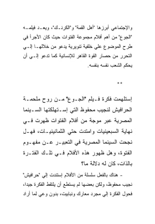 ‫ﻭﺍﻹﺠﺘﻤﺎﻋﻲ ﺃﺒﺭﺯﻫﺎ "ﺃﻫل ﺍﻟﻘﻤﺔ" ﻭ"ﺍﻟﻜﺭﻨـﻙ"، ﻭﻴﻌـﺩ ﻓﻴﻠﻤـﻪ‬
‫"ﺍﻟﺠﻭﻉ" ﻤﻥ ﺃﻫﻡ ﺃﻓﻼﻡ ﻤﺠﻤﻭﻋﺔ ﺍﻟﻔﺘﻭﺍﺕ ﺤﻴﺙ ﻜﺎﻥ ﺍﻷﺠﺭﺃ ﻓﻲ‬
‫ﻁﺭﺡ ﺍﻟﻤﻭﻀﻭﻉ ﻋﻠﻲ ﺨﻠﻔﻴﺔ ﺘﻨﻭﻴﺭﻴﺔ ﻴﺩﻋﻭ ﻤﻥ ﺨﻼﻟﻬـﺎ ﺇﻟـﻲ‬
‫ﺍﻟﺘﺤﺭﺭ ﻤﻥ ﺤﺼﺎﺭ ﺍﻟﻘﻭﺓ ﺍﻟﻘﺎﻫﺭ ﻟﻺﻨﺴﺎﻨﻴﺔ ﻜﻤﺎ ﺘﺩﻋﻭ ﺇﻟـﻲ ﺃﻥ‬
                               ‫ﻴﺤﻜﻡ ﺍﻟﺸﻌﺏ ﻨﻔﺴﻪ ﺒﻨﻔﺴﻪ.‬


                                             ‫**‬

‫ﺇﺴﺘﻠﻬﻤﺕ ﻓﻜﺭﺓ ﻓـﻴﻠﻡ "ﺍﻟﺠـﻭﻉ" ﻤـﻥ ﺭﻭﺡ ﻤﻠﺤﻤـﺔ‬
‫ﺍﻟﺤﺭﺍﻓﻴﺵ ﻟﻨﺠﻴﺏ ﻤﺤﻔﻭﻅ ﺍﻟﺘﻲ ﺇﺴـﺘﻬﻠﻜﺘﻬﺎ ﺍﻟﺴـﻴﻨﻤﺎ‬
‫ﺍﻟﻤﺼﺭﻴﺔ ﻋﺒﺭ ﻤﻭﺠﺔ ﻤﻥ ﺃﻓﻼﻡ ﺍﻟﻔﺘﻭﺍﺕ ﻅﻬﺭﺕ ﻓـﻲ‬
‫ﻨﻬﺎﻴﺔ ﺍﻟﺴﺒﻌﻴﻨﻴﺎﺕ ﻭﺍﻤﺘﺩﺕ ﺤﺘﻲ ﺍﻟﺜﻤﺎﻨﻴﻨﻴـﺎﺕ، ﻓﻬـل‬
‫ﻨﺠﺤﺕ ﺍﻟﺴﻴﻨﻤﺎ ﺍﻟﻤﺼﺭﻴﺔ ﻓﻲ ﺍﻟﺘﻌﺒﻴـﺭ ﻋـﻥ ﻤﻔﻬـﻭﻡ‬
‫ﺍﻟﻔﺘﻭﺓ، ﻭﻫل ﻅﻬﻭﺭ ﻫﺫﻩ ﺍﻷﻓﻼﻡ ﻓـﻲ ﺘﻠـﻙ ﺍﻟﻔﺘـﺭﺓ‬
                            ‫ﺒﺎﻟﺫﺍﺕ، ﻜﺎﻥ ﻟﻪ ﺩﻻﻟﺔ ﻤﺎ؟‬
‫- ﻫﻨﺎﻙ ﺒﺎﻟﻔﻌل ﺴﻠﺴﻠﺔ ﻤﻥ ﺍﻷﻓﻼﻡ ﺇﺴﺘﻨﺩﺕ ﺇﻟﻲ "ﺤﺭﺍﻓﻴﺵ"‬
‫ﻨﺠﻴﺏ ﻤﺤﻔﻭﻅ، ﻭﻟﻜﻥ ﺒﻌﻀﻬﺎ ﻟﻡ ﻴﺴﺘﻁﻊ ﺃﻥ ﻴﻠﺘﻘﻁ ﺍﻟﻔﻜﺭﺓ ﺠﻴﺩﺍ،‬
‫ﻓﺤﻭل ﺍﻟﻔﻜﺭﺓ ﺇﻟﻲ ﻤﺠﺭﺩ ﻤﻌﺎﺭﻙ ﻭﻨﺒﺎﺒﻴﺕ، ﺒﺩﻭﻥ ﻭﻋﻲ ﻟﻤﺎ ﺃﺭﺍﺩ‬
 