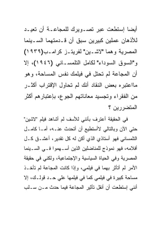 ‫ﺃﻴﻀﺎ ﺇﺴﺘﻁﻌﺕ ﻋﺒﺭ ﺘﺼـﻭﻴﺭﻙ ﻟﻠﻤﺠﺎﻋـﺔ ﺃﻥ ﺘﻌﻴـﺩ‬
‫ﻟﻸﺫﻫﺎﻥ ﻋﻤﻠﻴﻥ ﻜﺒﻴﺭﻴﻥ ﺴﺒﻕ ﺃﻥ ﻗـﺩﻤﺘﻬﻤﺎ ﺍﻟﺴـﻴﻨﻤﺎ‬
‫ﺍﻟﻤﺼﺭﻴﺔ ﻭﻫﻤﺎ "ﻻﺸـﻴﻥ" ﻟﻔﺭﻴﺘـﺯ ﻜﺭﺍﻤـﺏ)٩٣٩١(‬
‫ﻭ"ﺍﻟﺴﻭﻕ ﺍﻟﺴﻭﺩﺍﺀ" ﻟﻜﺎﻤل ﺍﻟﺘﻠﻤﺴـﺎﻨﻲ )٦٤٩١(، ﺇﻻ‬
‫ﺃﻥ ﺍﻟﻤﺠﺎﻋﺔ ﻟﻡ ﺘﺤﺘل ﻓﻲ ﻓﻴﻠﻤﻙ ﻨﻔﺱ ﺍﻟﻤﺴﺎﺤﺔ، ﻭﻫﻭ‬
‫ﻤﺎﺍﻋﺘﺒﺭﻩ ﺒﻌﺽ ﺍﻟﻨﻘﺎﺩ ﺃﻨﻙ ﻟﻡ ﺘﺤﺎﻭل ﺍﻹﻗﺘﺭﺍﺏ ﺃﻜﺜـﺭ‬
‫ﻤﻥ ﺍﻟﻔﻘﺭﺍﺀ ﻭﺘﺠﺴﻴﺩ ﻤﻌﺎﻨﺎﺘﻬﻡ ﺍﻟﺠﻭﻉ، ﺒﺈﻋﺘﺒﺎﺭﻫﻡ ﺃﻜﺜﺭ‬
                                         ‫ﺍﻟﻤﺘﻀﺭﺭﻴﻥ ؟‬
‫ﻓﻲ ﺍﻟﺤﻘﻴﻘﺔ ﺃﻋﺘﺭﻑ ﺒﺄﻨﻨﻲ ﻟﻸﺴﻑ ﻟﻡ ﺃﺸﺎﻫﺩ ﻓﻴﻠﻡ "ﻻﺸﻴﻥ"‬
‫ﺤﺘﻲ ﺍﻵﻥ ﻭﺒﺎﻟﺘﺎﻟﻲ ﻻﺃﺴﺘﻁﻴﻊ ﺃﻥ ﺃﺘﺤﺩﺙ ﻋﻨـﻪ، ﺃﻤـﺎ ﻜﺎﻤـل‬
‫ﺍﻟﺘﻠﻤﺴﺎﻨﻲ ﻓﻬﻭ ﺃﺴﺘﺎﺫﻱ ﺍﻟﺫﻱ ﺃﻜﻥ ﻟﻪ ﻜل ﺘﻘﺩﻴﺭ، ﺃﻋﺸـﻕ ﻜـل‬
‫ﺃﻓﻼﻤﻪ، ﻓﻬﻭ ﻨﻤﻭﺫﺝ ﻟﻠﻤﻨﺎﻀﻠﻴﻥ ﺍﻟﺫﻴﻥ ﺃﺴـﻬﻤﻭﺍ ﻓـﻲ ﺍﻟﺴـﻴﻨﻤﺎ‬
‫ﺍﻟﻤﺼﺭﻴﺔ ﻭﻓﻲ ﺍﻟﺤﻴﺎﺓ ﺍﻟﺴﻴﺎﺴﻴﺔ ﻭﺍﻹﺠﺘﻤﺎﻋﻴﺔ، ﻭﻟﻜﻨﻲ ﻓﻲ ﺤﻘﻴﻘﺔ‬
‫ﺍﻷﻤﺭ ﻟﻡ ﺃﺘﺄﺜﺭ ﺒﻬﻤﺎ ﻓﻲ ﻓﻴﻠﻤﻲ، ﻭﺇﺫﺍ ﻜﺎﻨﺕ ﺍﻟﻤﺠﺎﻋﺔ ﻟﻡ ﺘﺄﺨـﺫ‬
‫ﻤﺴﺎﺤﺔ ﻜﺒﻴﺭﺓ ﻓﻲ ﻓﻴﻠﻤﻲ ﻜﻤﺎ ﻓﻲ ﻓﻴﻠﻤﻬﺎ ﻋﻠﻲ ﺤـﺩ ﻗﻭﻟـﻙ، ﺇﻻ‬
‫ﺃﻨﻨﻲ ﺇﺴﺘﻁﻌﺕ ﺃﻥ ﺃﻨﻘل ﺘﺄﺜﻴﺭ ﺍﻟﻤﺠﺎﻋﺔ ﻓﻴﻤﺎ ﺤﺩﺙ ﻤـﻥ ﺴـﻠﺏ‬
 