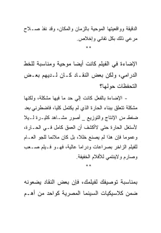 ‫ﺍﻟﺩﻗﻴﻘﺔ ﻭﻭﺍﻗﻌﻴﺘﻬﺎ ﺍﻟﻤﻭﺤﻴﺔ ﺒﺎﻟﺯﻤﺎﻥ ﻭﺍﻟﻤﻜﺎﻥ، ﻭﻗﺩ ﻨﻔﺫ ﺼـﻼﺡ‬
                          ‫ﻤﺭﻋﻲ ﺫﻟﻙ ﺒﻜل ﺘﻔﺎﻨﻲ ﻭﺇﺨﻼﺹ.‬
                              ‫**‬

‫ﺍﻹﻀﺎﺀﺓ ﻓﻲ ﺍﻟﻔﻴﻠﻡ ﻜﺎﻨﺕ ﺃﻴﻀﺎ ﻤﻭﺤﻴﺔ ﻭﻤﻨﺎﺴﺒﺔ ﻟﻠﺨﻁ‬
‫ﺍﻟﺩﺭﺍﻤﻲ، ﻭﻟﻜﻥ ﺒﻌﺽ ﺍﻟﻨﻘـﺎﺩ ﻜـﺎﻥ ﻟـﺩﻴﻬﻡ ﺒﻌـﺽ‬
                                     ‫ﺍﻟﺘﺤﻔﻅﺎﺕ ﺤﻭﻟﻬﺎ؟‬
‫- ﺍﻹﻀﺎﺀﺓ ﺒﺎﻟﻔﻌل ﻜﺎﻨﺕ ﺇﻟﻲ ﺤﺩ ﻤﺎ ﻓﻴﻬﺎ ﻤﺸﻜﻠﺔ، ﻭﻟﻜﻨﻬﺎ‬
‫ﻤﺸﻜﻠﺔ ﺘﺘﻌﻠﻕ ﺒﺒﻨﺎﺀ ﺍﻟﺤﺎﺭﺓ ﺍﻟﺫﻱ ﻟﻡ ﻴﻜﺘﻤل ﻜﻠﻴﺎ، ﻓﺎﻀﻁﺭﻨﻲ ﺒﻌﺩ‬
‫ﻀﻐﻁ ﻤﻥ ﺍﻹﻨﺘﺎﺝ ﻭﺍﻟﺘﻭﺯﻴﻊ _ ﺃﺼﻭﺭ ﻤﺸـﺎﻫﺩ ﻜﺜﻴـﺭﺓ ﻟـﻴﻼ‬
‫ﻷﺴﺘﻐل ﺍﻟﺤﺎﺭﺓ ﺤﺘﻲ ﻻﺃﻜﺸﻑ ﺃﻥ ﺍﻟﻌﻤﻕ ﻜﺎﻤل ﻓـﻲ ﺍﻟﺤـﺎﺭﺓ،‬
‫ﻭﻋﻤﻭﻤﺎ ﻓﺈﻥ ﻫﺫﺍ ﻟﻡ ﻴﺼﻨﻊ ﺨﻠﻼ، ﺒل ﻜﺎﻥ ﻤﻼﺌﻤﺎ ﻟﻠﺠﻭ ﺍﻟﻌـﺎﻡ‬
‫ﻟﻠﻔﻴﻠﻡ ﺍﻟﺯﺍﺨﺭ ﺒﺼﺭﺍﻋﺎﺕ ﻭﺩﺭﺍﻤﺎ ﻋﺎﻟﻴﺔ، ﻓﻬـﻭ ﻓـﻴﻠﻡ ﺼـﻌﺏ‬
                         ‫ﻭﺼﺎﺭﻡ ﻭﻻﻴﻨﺘﻤﻲ ﻟﻸﻓﻼﻡ ﺍﻟﺨﻔﻴﻔﺔ.‬
                              ‫**‬

‫ﺒﻤﻨﺎﺴﺒﺔ ﺘﻭﺼﻴﻔﻙ ﻟﻔﻴﻠﻤﻙ، ﻓﺈﻥ ﺒﻌﺽ ﺍﻟﻨﻘﺎﺩ ﻴﻀﻌﻭﻨﻪ‬
‫ﻀﻤﻥ ﻜﻼﺴﻴﻜﻴﺎﺕ ﺍﻟﺴﻴﻨﻤﺎ ﺍﻟﻤﺼﺭﻴﺔ ﻜﻭﺍﺤﺩ ﻤﻥ ﺃﻫـﻡ‬
 