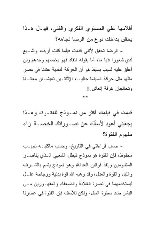 ‫ﺃﻓﻼﻤﻬﺎ ﻋﻠﻲ ﺍﻟﻤﺴﺘﻭﻱ ﺍﻟﻔﻜﺭﻱ ﻭﺍﻟﻔﻨﻲ، ﻓﻬـل ﻫـﺫﺍ‬
                ‫ﻴﺤﻘﻕ ﺒﺩﺍﺨﻠﻙ ﻨﻭﻉ ﻤﻥ ﺍﻟﺭﻀﺎ ﺘﺠﺎﻫﻪ؟‬
‫- ﺍﻟﺭﻀﺎ ﺘﺤﻘﻕ ﻷﻨﻨﻲ ﻗﺩﻤﺕ ﻓﻴﻠﻤﺎ ﻜﻨﺕ ﺃﺭﻴﺩﻩ، ﻭﺃﺸـﺒﻊ‬
‫ﻟﺩﻱ ﺸﻌﻭﺭﺍ ﻓﻨﻴﺎ ﻤﺎ، ﺃﻤﺎ ﻴﻘﻭﻟﻪ ﺍﻟﻨﻘﺎﺩ ﻓﻬﻭ ﻴﺨﺼﻬﻡ ﻭﺤﺩﻫﻡ ﻭﻟﻥ‬
‫ﺃﻋﻠﻕ ﻋﻠﻴﻪ ﻟﺴﺒﺏ ﺒﺴﻴﻁ ﻫﻭ ﺃﻥ ﺍﻟﺤﺭﻜﺔ ﺍﻟﻨﻘﺩﻴﺔ ﻋﻨﺩﻨﺎ ﻓﻲ ﻤﺼﺭ‬
‫ﻤﺜﻠﻬﺎ ﻤﺜل ﺤﺭﻜﺔ ﺍﻟﺴﻴﻨﻤﺎ ﺤﺎﻟﻴـﺎ، ﺍﻹﺜﻨﺘـﻴﻥ ﺘﻌﻴﺸـﺎﻥ ﻤﻌﺎﻨـﺎﺓ‬
                               ‫ﻭﺘﺤﺘﺎﺠﺎﻥ ﻏﺭﻓﺔ ﺇﻨﻌﺎﺵ.!!‬
                             ‫**‬

‫ﻗﺩﻤﺕ ﻓﻲ ﻓﻴﻠﻤﻙ ﺃﻜﺜﺭ ﻤﻥ ﻨﻤـﻭﺫﺝ ﻟﻠﻔﺘـﻭﺓ، ﻭﻫـﺫﺍ‬
‫ﻴﺠﻌﻠﻨﻲ ﺃﻋﻭﺩ ﻷﺴﺄﻟﻙ ﻋﻥ ﺘﺼـﻭﺭﺍﺘﻙ ﺍﻟﺨﺎﺼـﺔ ﺇﺯﺍﺀ‬
                                        ‫ﻤﻔﻬﻭﻡ ﺍﻟﻔﺘﻭﺓ؟‬
‫- ﺤﺴﺏ ﻗﺭﺍﺀﺍﺘﻲ ﻓﻲ ﺍﻟﺘﺎﺭﻴﺦ، ﻭﺤﺴﺏ ﻤﺎﻜﺘﺒـﻪ ﻨﺠﻴـﺏ‬
‫ﻤﺤﻔﻭﻅ، ﻓﺈﻥ ﺍﻟﻔﺘﻭﺓ ﻫﻭ ﻨﻤﻭﺫﺝ ﻟﻠﺒﻁل ﺍﻟﺸﻌﺒﻲ ﺍﻟـﺫﻱ ﻴﻨﺎﺼـﺭ‬
‫ﺍﻟﻤﻅﻠﻭﻤﻴﻥ ﻭﻴﻨﻔﺫ ﻗﻭﺍﻨﻴﻥ ﺍﻟﻌﺩﺍﻟﺔ، ﻭﻫﻭ ﻨﻤﻭﺫﺝ ﻴﺘﺴﻡ ﺒﺎﻟﺸـﺭﻑ‬
‫ﻭﺍﻟﻨﺒل ﻭﺍﻟﻘﻭﺓ ﻭﺍﻟﻌﺩل، ﻭﻗﺩ ﻭﻫﺒﻪ ﺍﷲ ﻗﻭﺓ ﺒﺩﻨﻴﺔ ﻭﺭﺠﺎﺤﺔ ﻋﻘـل‬
‫ﻟﻴﺴﺘﺨﺩﻤﻬﻤﺎ ﻓﻲ ﻨﺼﺭﺓ ﺍﻟﻐﻼﺒﺔ ﻭﺍﻟﻀﻌﻔﺎﺀ ﻭﺍﻟﻤﻘﻬـﻭﺭﻴﻥ ﻤـﻥ‬
‫ﺍﻟﺒﺸﺭ ﻀﺩ ﺴﻁﻭﺓ ﺍﻟﻤﺎل، ﻭﻟﻜﻥ ﻟﻸﺴﻑ ﻓﺈﻥ ﺍﻟﻔﺘﻭﺓ ﻓﻲ ﻋﺼﺭﻨﺎ‬
 