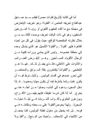 ‫ﺃﻤﺎ ﻓﻲ ﻜﺘﺎﺒﻪ )ﺘﺎﺭﻴﺦ ﻓﺘﻭﺍﺕ ﻤﺼﺭ( ﻓﻴﻘﺩﻡ ﺴـﻴﺩ ﺼـﺩﻴﻕ‬
‫ﻋﺒﺩﺍﻟﻔﺘﺎﺡ ﺘﻌﺭﻴﻔﻪ ﺍﻟﺨﺎﺹ ﻟـ"ﺍﻟﻔﺘﻭﺓ"، ﻭﻫﻭ ﺘﻌﺭﻴﻑ ﻻﻴﺘﻌﺎﺭﺽ‬
‫ﻓﻲ ﻤﺠﻤﻠﻪ ﻤﻊ ﻤﺎ ﺃﻜﺩﻩ ﺍﻟﻤﻔﻬﻭﻡ ﺍﻟﻠﻐﻭﻱ ﺃﻭ ﺭﺅﻴـﺔ ﺍﻟﻤـﺅﺭﺨﻴﻥ‬
‫ﺍﻟﺴﺎﺒﻘﻴﻥ، ﻭﻫﻭ ﻓﻲ ﺫﺍﺕ ﺍﻟﻭﻗﺕ ﺘﻌﺭﻴﻑ ﻴﺭﺼﺩﻩ ﺍﻟﻜﺎﺘـﺏ ﻤـﻥ‬
‫ﺨﻼل ﻨﻅﺭﺘﻪ ﺍﻟﻤﺘﻔﺤﺼﺔ ﻟﻠﻭﺍﻗﻊ، ﺤﻴﺙ ﻴﻘﻭل: ﻓﻲ ﻜل ﻤﻥ ﺃﺤﻴﺎﺀ‬
‫ﺍﻟﻘﺎﻫﺭﺓ ﻅﻬﺭ "ﻓﺘﻭﺓ".. ﻭ"ﺍﻟﻔﺘﻭﺓ" ﺍﻷﺼﻴل ﻫﻭ ﺍﻟﺫﻱ ﻴﺘﺴﻠل ﻭﺤﺩﻩ‬
‫ﺇﻟﻲ ﻤﻨﻁﻘﺔ ﺨﺼﻭﻤﻪ.. ﻭﻟﻴﺱ ﺍﻟﺫﻱ ﻴﻤﺸﻲ ﻭﻭﺭﺍﺀﻩ ﻜﺘﻴﺒﺔ ﻤـﻥ‬
‫ﺍﻟﺭﺠﺎل ﺍﻷﻗﻭﻴﺎﺀ ﺍﻟﻤﺴـﻠﺤﻴﻥ.. ﻭﻫـﻭ ﻻﻴﻔـﺭﺽ ﺍﻟﻀـﺭﺍﺌﺏ‬
‫ﻭﺍﻷﺘﺎﻭﺍﺕ ﻋﻠﻲ ﺍﻷﻫﺎﻟﻲ، ﻓﺎﻟـﺫﻱ ﻴﻔﻌـل ﺫﻟـﻙ.. ﻓﻬـﺫﺍ ﻫـﻭ‬
‫ﺍﻟﺒﻠﻁﺠﻲ.. ﻭ"ﺍﻟﻔﺘﻭﺍﺕ" ﻴﺘﻔﺎﺨﺭﻭﻥ ﺒﻘﻠﺔ ﺍﻟﺴـﻭﺍﺒﻕ ﻭﺍﻟﻤﺤﺎﻀـﺭ‬
‫ﺍﻟﺘﻲ ﺘﺤﺭﺭ ﻀﺩﻫﻡ ﻓﻲ ﺃﻗﺴﺎﻡ ﺍﻟﺒﻭﻟﻴﺱ.. ﻭﻻﻴﺸـﺘﺭﻁ ﻓﻴـﻪ ﺃﻥ‬
‫ﻴﻜﻭﻥ ﻏﻨﻴﺎ، ﻭﺇﻨﻤﺎ ﻴﺸﺘﺭﻁ ﻓﻴﻪ ﺃﻥ ﻴﻜﻭﻥ ﻤﻬﺎﺒﺎ ﻭﻤﺤﺒﻭﺒﺎ.. ﻓـﺈﺫﺍ‬
‫ﺩﺨل ﺍﻟﺴﺠﻥ، ﻭﺩﻋﻭﻩ ﺇﻟﻲ ﺍﻟﺒﺎﺏ، ﻭﺼﻠﻭﺍ ﻤـﻥ ﺃﺠﻠـﻪ ﺤﺘـﻲ‬
‫ﻴﺨﺭﺝ.. ﺃﻤﺎ ﺇﺫﺍ ﻜﺎﻥ ﺸﺭﺴﺎ ﻏﻠﻴﻅﺎ، ﻓﺈﻨﻬﻡ ﻴﻘﻴﻤـﻭﻥ ﺍﻷﻓـﺭﺍﺡ،‬
‫ﻭﻴﻭﺯﻋﻭﻥ ﺍﻟﺤﻠﻭﻱ ﻭﺃﻜـﻭﺍﺏ ﺍﻟﺸـﺭﺒﺎﺕ ﻓـﻲ ﻟﻴﻠـﺔ ﺩﺨﻭﻟـﻪ‬
‫ﺍﻟﺴﺠﻥ!.. ﻭﻟﻬﺫﺍ ﻴﺤﺭﺹ"ﺍﻟﻔﺘﻭﺓ" ﻋﻠﻲ ﺴـﻤﻌﺘﻪ ﻭﻤﻜﺎﻨﺘـﻪ ﻓـﻲ‬
‫ﻗﻭﻤﻪ.. ﺒل ﺇﻨﻪ ﻴﺨﺠل ﻤﻥ ﺩﺨﻭل ﻨﻘﻁﺔ ﺍﻟﺒﻭﻟﻴﺱ، ﻜﻤﺎ ﻴﺨﺠـل‬
‫ﻤﻥ ﺍﻹﻟﺘﺠﺎﺀ ﺇﻟﻲ ﺍﻹﺴﻌﺎﻑ.. ﻭﺃﺤﻴﺎﻨﺎ ﻤﻥ ﺍﻟﺒـﻨﺞ!.. ﻭ"ﺍﻟﻔﺘـﻭﺓ"‬
 