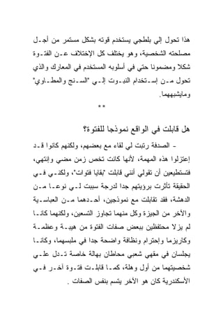 ‫ﻫﺫﺍ ﺘﺤﻭل ﺇﻟﻲ ﺒﻠﻁﺠﻲ ﻴﺴﺘﺨﺩﻡ ﻗﻭﺘﻪ ﺒﺸﻜل ﻤﺴﺘﻤﺭ ﻤﻥ ﺃﺠـل‬
‫ﻤﺼﻠﺤﺘﻪ ﺍﻟﺸﺨﺼﻴﺔ، ﻭﻫﻭ ﻴﺨﺘﻠﻑ ﻜل ﺍﻹﺨﺘﻼﻑ ﻋـﻥ ﺍﻟﻔﺘـﻭﺓ‬
‫ﺸﻜﻼ ﻭﻤﻀﻤﻭﻨﺎ ﺤﺘﻲ ﻓﻲ ﺃﺴﻠﻭﺒﻪ ﺍﻟﻤﺴﺘﺨﺩﻡ ﻓﻲ ﺍﻟﻤﻌﺎﺭﻙ ﻭﺍﻟﺫﻱ‬
‫ﺘﺤﻭل ﻤـﻥ ﺇﺴـﺘﺨﺩﺍﻡ ﺍﻟﻨﺒـﻭﺕ ﺇﻟـﻲ "ﺍﻟﺴـﻨﺞ ﻭﺍﻟﻤﻁـﺎﻭﻱ"‬
                                            ‫ﻭﻤﺎﻴﺸﺒﻬﻬﻤﺎ.‬
                      ‫**‬

                 ‫ﻫل ﻗﺎﺒﻠﺕ ﻓﻲ ﺍﻟﻭﺍﻗﻊ ﻨﻤﻭﺫﺠﺎ ﻟﻠﻔﺘﻭﺓ؟‬
‫- ﺍﻟﺼﺩﻓﺔ ﺭﺘﺒﺕ ﻟﻲ ﻟﻘﺎﺀ ﻤﻊ ﺒﻌﻀﻬﻡ، ﻭﻟﻜﻨﻬﻡ ﻜﺎﻨﻭﺍ ﻗـﺩ‬
‫ﺇﻋﺘﺯﻟﻭﺍ ﻫﺫﻩ ﺍﻟﻤﻬﻤﺔ، ﻷﻨﻬﺎ ﻜﺎﻨﺕ ﺘﺨﺹ ﺯﻤﻥ ﻤﻀﻲ ﻭﺇﻨﺘﻬﻲ،‬
‫ﻓﺘﺴﺘﻁﻴﻌﻴﻥ ﺃﻥ ﺘﻘﻭﻟﻲ ﺃﻨﻨﻲ ﻗﺎﺒﻠﺕ "ﺒﻘﺎﻴﺎ ﻓﺘﻭﺍﺕ"، ﻭﻟﻜﻨـﻲ ﻓـﻲ‬
‫ﺍﻟﺤﻘﻴﻘﺔ ﺘﺄﺜﺭﺕ ﺒﺭﺅﻴﺘﻬﻡ ﺠﺩﺍ ﻟﺩﺭﺠﺔ ﺴﺒﺒﺕ ﻟـﻲ ﻨﻭﻋـﺎ ﻤـﻥ‬
‫ﺍﻟﺩﻫﺸﺔ، ﻓﻘﺩ ﺘﻘﺎﺒﻠﺕ ﻤﻊ ﻨﻤﻭﺫﺠﻴﻥ، ﺃﺤـﺩﻫﻤﺎ ﻤـﻥ ﺍﻟﻌﺒﺎﺴـﻴﺔ‬
‫ﻭﺍﻵﺨﺭ ﻤﻥ ﺍﻟﺠﻴﺯﺓ ﻭﻜل ﻤﻨﻬﻤﺎ ﺘﺠﺎﻭﺯ ﺍﻟﺘﺴﻌﻴﻥ، ﻭﻟﻜﻨﻬﻤﺎ ﻜﺎﻨـﺎ‬
‫ﻟﻡ ﻴﺯﻻ ﻤﺤﺘﻔﻅﻴﻥ ﺒﺒﻌﺽ ﺼﻔﺎﺕ ﺍﻟﻔﺘﻭﺓ ﻤﻥ ﻫﻴﺒـﺔ ﻭﻋﻅﻤـﺔ‬
‫ﻭﻜﺎﺭﻴﺯﻤﺎ ﻭﺇﺤﺘﺭﺍﻡ ﻭﻨﻅﺎﻓﺔ ﻭﺍﻀﺤﺔ ﺠﺩﺍ ﻓﻲ ﻤﻠﺒﺴﻬﻤﺎ، ﻭﻜﺎﻨـﺎ‬
‫ﻴﺠﻠﺴﺎﻥ ﻓﻲ ﻤﻘﻬﻲ ﺸﻌﺒﻲ ﻤﺤﺎﻁﺎﻥ ﺒﻬﺎﻟﺔ ﺨﺎﺼﺔ ﺘـﺩل ﻋﻠـﻲ‬
‫ﺸﺨﺼﻴﺘﻬﻤﺎ ﻤﻥ ﺃﻭل ﻭﻫﻠﺔ، ﻜﻤـﺎ ﻗﺎﺒﻠـﺕ ﻓﺘـﻭﺓ ﺁﺨـﺭ ﻓـﻲ‬
           ‫ﺍﻷﺴﻜﻨﺩﺭﻴﺔ ﻜﺎﻥ ﻫﻭ ﺍﻵﺨﺭ ﻴﺘﺴﻡ ﺒﻨﻔﺱ ﺍﻟﺼﻔﺎﺕ .‬
 