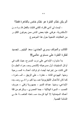 ‫**‬

  ‫ﺃﻟﻡ ﻴﻜﻥ ﻨﻅﺎﻡ ﺍﻟﻔﺘﻭﺓ ﻫﻭ ﻨﻅﺎﻡ ﺨﺎﺹ ﺒﺎﻟﻘﺎﻫﺭﺓ ﻓﻘﻁ؟‬
‫- ﻟﻴﺴﺕ ﻟﻲ ﺃﺩﻨﻲ ﻓﻜﺭﺓ، ﻟﻜﻨﻨﻲ ﻗﺎﺒﻠﺕ ﺒﺎﻟﻔﻌل ﻓﺘـﻭﺓ ﻤـﻥ‬
‫ﺍﻷﺴﻜﻨﺩﺭﻴﺔ، ﻋﺭﻓﻨﻲ ﻋﻠﻴﻪ ﺒﻌﺽ ﺍﻟﻨﺎﺱ ﻤﻤﻥ ﻴﻌﺭﻓﻭﻥ ﺍﻟﻜﺜﻴـﺭ‬
                 ‫ﻤﻥ ﺍﻟﺤﻜﺎﻴﺎﺕ ﺍﻟﺸﻌﺒﻴﺔ ﺤﻭل ﻫﺫﺍ ﺍﻟﻤﻭﻀﻭﻉ.‬



‫ﺍﻟﻜﺎﺘﺏ ﻭﺍﻟﻤﺅﻟﻑ ﻴﺴﺭﻱ ﺍﻟﺠﻨﺩﻱ: ﺴﻌﺩ ﺍﻟﻴﺘﻴﻡ.. ﺘﺠﺴﻴﺩ‬
                  ‫ﻟﻔﻜﺭﺓ ﺍﻟﻔﺘﻭﺓ ﻋﻠﻲ ﻤﺴﺘﻭﻱ ﻋﺎﻟﻤﻲ!!‬
‫ﺒﺩﺃ ﻤﺸﻭﺍﺭﻩ ﺍﻹﺒﺩﺍﻋﻲ ﻋﻠﻲ ﺩﺭﺏ ﺍﻟﻤﺴﺭﺡ، ﺤﻴﺙ ﻜﺘﺏ ﻓﻲ‬
‫ﺃﻭﺍﺌل ﺍﻟﺴﺘﻴﻨﻴﺎﺕ ﺃﻭل ﻤﺴﺭﺤﻴﺎﺘﻪ )ﺍﻟﺸﻤﺱ ﻭﺼـﺤﺭﺍﺀ ﺍﻟﺠﻠﻴـﺩ(‬
‫ﺍﻟﺘﻲ ﻜﺎﻨﺕ ﻤﻥ ﺇﺨﺭﺍﺠﻪ ﺃﻴﻀﺎ، ﺜﻡ ﺘﻭﺍﻟﺕ ﺃﻋﻤﺎﻟـﻪ ﺍﻟﻤﺴـﺭﺤﻴﺔ‬
‫ﻭﻤﻨﻬﺎ: ﺍﻟﻴﻬﻭﺩﻱ ﺍﻟﺘﺎﺌﻪ – ﻋﻨﺘﺭﺓ – ﻋﻠﻲ ﺍﻟﺯﻴﺒﻕ – ﺍﻟﺴـﺎﺤﺭﺓ ،‬
‫ﻜﻤﺎ ﻜﺎﻥ ﻟﻸﻋﻤﺎل ﺍﻟﺘﻠﻴﻔﺯﻴﻭﻨﻴﺔ ﻨﺼـﻴﺒﺎ ﻜﺒﻴـﺭﺍ ﻓـﻲ ﺭﺼـﻴﺩﻩ‬
‫ﺍﻹﺒﺩﺍﻋﻲ، ﻭﻤﻨﻬﺎ: ﻋﺒﺩﺍﷲ ﺍﻟﻨﺩﻴﻡ - ﺠﻤﻬﻭﺭﻴﺔ ﺯﻓﺘﻲ – ﺤﺭﻭﻑ‬
‫ﺍﻟﻨﺼﺏ – ﺍﻟﺴﻴﺭﺓ ﺍﻟﻬﻼﻟﻴﺔ – ﺠﺤﺎ ﺍﻟﻤﺼﺭﻱ ، ﻭﺒﺎﻟﺭﻏﻡ ﻤﻥ ﻗﻠﺔ‬
‫ﺃﻋﻤﺎﻟﻪ ﺍﻟﺴﻴﻨﻤﺎﺌﻴﺔ ﺇﻻ ﺃﻨﻬﺎ ﻜﺭﺴﺕ ﻤﺴـﺎﺤﺘﻪ ﺍﻟﺨﺎﺼـﺔ ﻋﻠـﻲ‬
                                         ‫ﺍﻟﺸﺎﺸﺔ ﺍﻟﻔﻀﻴﺔ.‬
 