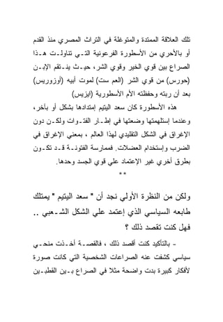 ‫ﺘﻠﻙ ﺍﻟﻌﻼﻗﺔ ﺍﻟﻤﻤﺘﺩﺓ ﻭﺍﻟﻤﺘﻭﻏﻠﺔ ﻓﻲ ﺍﻟﺘﺭﺍﺙ ﺍﻟﻤﺼﺭﻱ ﻤﻨﺫ ﺍﻟﻘﺩﻡ‬
‫ﺃﻭ ﺒﺎﻷﺤﺭﻱ ﻤﻥ ﺍﻷﺴﻁﻭﺭﺓ ﺍﻟﻔﺭﻋﻭﻨﻴﺔ ﺍﻟﺘـﻲ ﺘﻨﺎﻭﻟـﺕ ﻫـﺫﺍ‬
‫ﺍﻟﺼﺭﺍﻉ ﺒﻴﻥ ﻗﻭﻱ ﺍﻟﺨﻴﺭ ﻭﻗﻭﻱ ﺍﻟﺸﺭ، ﺤﻴـﺙ ﻴﻨـﺘﻘﻡ ﺍﻹﺒـﻥ‬
‫)ﺤﻭﺭﺱ( ﻤﻥ ﻗﻭﻱ ﺍﻟﺸﺭ )ﺍﻟﻌﻡ ﺴﺕ( ﻟﻤﻭﺕ ﺃﺒﻴﻪ )ﺃﻭﺯﻭﺭﻴﺱ(‬
             ‫ﺒﻌﺩ ﺃﻥ ﺭﺒﺘﻪ ﻭﺤﻔﻅﺘﻪ ﺍﻷﻡ ﺍﻷﺴﻁﻭﺭﻴﺔ )ﺍﻴﺯﻴﺱ(‬
‫ﻫﺫﻩ ﺍﻷﺴﻁﻭﺭﺓ ﻜﺎﻥ ﺴﻌﺩ ﺍﻟﻴﺘﻴﻡ ﺇﻤﺘﺩﺍﺩﻫﺎ ﺒﺸﻜل ﺃﻭ ﺒﺂﺨﺭ،‬
‫ﻭﻋﻨﺩﻤﺎ ﺇﺴﺘﻠﻬﻤﺘﻬﺎ ﻭﻀﻌﺘﻬﺎ ﻓﻲ ﺇﻁـﺎﺭ ﺍﻟﻔﺘـﻭﺍﺕ ﻭﻟﻜـﻥ ﺩﻭﻥ‬
‫ﺍﻹﻏﺭﺍﻕ ﻓﻲ ﺍﻟﺸﻜل ﺍﻟﺘﻘﻠﻴﺩﻱ ﻟﻬﺫﺍ ﺍﻟﻌﺎﻟﻡ ، ﺒﻤﻌﻨﻲ ﺍﻹﻏﺭﺍﻕ ﻓﻲ‬
‫ﺍﻟﻀﺭﺏ ﻭﺇﺴﺘﺨﺩﺍﻡ ﺍﻟﻌﻀﻼﺕ. ﻓﻤﻤﺎﺭﺴﺔ ﺍﻟﻔﺘﻭﻨـﺔ ﻗـﺩ ﺘﻜـﻭﻥ‬
       ‫ﺒﻁﺭﻕ ﺃﺨﺭﻱ ﻏﻴﺭ ﺍﻹﻋﺘﻤﺎﺩ ﻋﻠﻲ ﻗﻭﻱ ﺍﻟﺠﺴﺩ ﻭﺤﺩﻫﺎ.‬
                             ‫**‬

‫ﻭﻟﻜﻥ ﻤﻥ ﺍﻟﻨﻅﺭﺓ ﺍﻷﻭﻟﻲ ﻨﺠﺩ ﺃﻥ " ﺴﻌﺩ ﺍﻟﻴﺘﻴﻡ " ﻴﻤﺘﻠﻙ‬
‫ﻁﺎﺒﻌﻪ ﺍﻟﺴﻴﺎﺴﻲ ﺍﻟﺫﻱ ﺇﻋﺘﻤﺩ ﻋﻠﻲ ﺍﻟﺸﻜل ﺍﻟﺸـﻌﺒﻲ ..‬
                                ‫ﻓﻬل ﻜﻨﺕ ﺘﻘﺼﺩ ﺫﻟﻙ ؟‬
‫- ﺒﺎﻟﺘﺄﻜﻴﺩ ﻜﻨﺕ ﺃﻗﺼﺩ ﺫﻟﻙ ، ﻓﺎﻟﻘﺼـﺔ ﺃﺨـﺫﺕ ﻤﻨﺤـﻲ‬
‫ﺴﻴﺎﺴﻲ ﻜﺸﻔﺕ ﻋﻨﻪ ﺍﻟﺼﺭﺍﻋﺎﺕ ﺍﻟﺸﺨﺼﻴﺔ ﺍﻟﺘﻲ ﻜﺎﻨﺕ ﺼﻭﺭﺓ‬
‫ﻷﻓﻜﺎﺭ ﻜﺒﻴﺭﺓ ﺒﺩﺕ ﻭﺍﻀﺤﺔ ﻤﺜﻼ ﻓﻲ ﺍﻟﺼﺭﺍﻉ ﺒـﻴﻥ ﺍﻟﻘﻁﺒـﻴﻥ‬
 