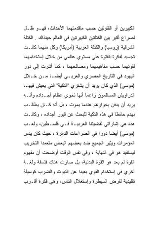 ‫ﺍﻟﻜﺒﻴﺭﻴﻥ ﺃﻭ ﺍﻟﻔﺘﻭﺘﻴﻥ ﺤﺴﺏ ﻤﺎﻗﺩﻤﺘﻬﻤﺎ ﺍﻷﺤﺩﺍﺙ، ﻓﻬـﻭ ﻅـل‬
‫ﻟﺼﺭﺍﻉ ﺃﻜﺒﺭ ﺒﻴﻥ ﺍﻟﻜﺘﻠﺘﻴﻥ ﺍﻟﻜﺒﻴﺭﺘﻴﻥ ﻓﻲ ﺍﻟﻌﺎﻟﻡ ﺤﻴﻨﺫﺍﻙ . ﺍﻟﻜﺘﻠﺔ‬
‫ﺍﻟﺸﺭﻗﻴﺔ )ﺭﻭﺴﻴﺎ( ﻭﺍﻟﻜﺘﻠﺔ ﺍﻟﻐﺭﺒﻴﺔ )ﺃﻤﺭﻴﻜﺎ( ﻭﻜل ﻤﻨﻬﻤﺎ ﻜﺎﻨـﺕ‬
‫ﺘﺠﺴﻴﺩ ﻟﻔﻜﺭﺓ ﺍﻟﻔﺘﻭﺓ ﻋﻠﻲ ﻤﺴﺘﻭﻱ ﻋﺎﻟﻤﻲ ﻤﻥ ﺨﻼل ﺇﺴﺘﺨﺩﺍﻤﻬﻤﺎ‬
‫ﻟﻘﻭﺘﻬﻤﺎ ﺤﺴﺏ ﻤﻔﺎﻫﻴﻤﻬﻤﺎ ﻭﻤﺼﺎﻟﺤﻬﻤﺎ ، ﻜﻤﺎ ﺃﺸﺭﺕ ﺇﻟﻲ ﺩﻭﺭ‬
‫ﺍﻟﻴﻬﻭﺩ ﻓﻲ ﺍﻟﺘﺎﺭﻴﺦ ﺍﻟﻤﺼﺭﻱ ﻭﺍﻟﻌﺭﺒـﻲ ﺃﻴﻀـﺎ ﻤـﻥ ﺨـﻼل‬
‫)ﻤﻭﺴﻲ( ﺍﻟﺫﻱ ﻜﺎﻥ ﻴﺭﻴﺩ ﺃﻥ ﻴﺸﺘﺭﻱ "ﺍﻟﺘﻜﻴﺔ" ﺍﻟﺘﻲ ﻴﻌﻴﺵ ﻓﻴﻬـﺎ‬
‫ﺍﻟﺩﺭﺍﻭﻴﺵ ﺍﻟﻤﺴﺎﻟﻤﻭﻥ ﺯﺍﻋﻤﺎ ﺃﻨﻬﺎ ﺘﺤﻭﻱ ﻋﻅﺎﻡ ﺃﺠـﺩﺍﺩﻩ ﻭﺃﻨـﻪ‬
‫ﻴﺭﻴﺩ ﺃﻥ ﻴﺩﻓﻥ ﺒﺠﻭﺍﺭﻫﻡ ﻋﻨﺩﻤﺎ ﻴﻤﻭﺕ ، ﺒل ﺃﻨﻪ ﻜـﺎﻥ ﻴﻁﺎﻟـﺏ‬
‫ﺒﻬﺩﻡ ﺤﺎﺌﻁﺎ ﻓﻲ ﻫﺫﻩ ﺍﻟﺘﻜﻴﺔ ﻟﻠﺒﺤﺙ ﻋﻥ ﻗﺒﻭﺭ ﺃﺠﺩﺍﺩﻩ ، ﻭﻜﺎﻨـﺕ‬
‫ﻫﺫﻩ ﻫﻲ ﺇﺸﺎﺭﺍﺘﻲ ﻟﻘﻀﻴﺘﻨﺎ ﺍﻟﻌﺭﺒﻴـﺔ ﻓـﻲ ﻓﻠﺴـﻁﻴﻥ، ﻭﻟﻌـﺏ‬
‫)ﻤﻭﺴﻲ( ﺃﻴﻀﺎ ﺩﻭﺭﺍ ﻓﻲ ﺍﻟﺼﺭﺍﻋﺎﺕ ﺍﻟﺩﺍﺌﺭﺓ ، ﺤﻴﺙ ﻜﺎﻥ ﻴﺩﺱ‬
‫ﺍﻟﻤﺅﻤﺭﺍﺕ ﻭﻴﺜﻴﺭ ﺍﻟﺠﻤﻴﻊ ﻀﺩ ﺒﻌﻀﻬﻡ ﺍﻟﺒﻌﺽ ﻤﺘﻌﻤﺩﺍ ﺍﻟﺘﺨﺭﻴﺏ‬
‫ﻟﻴﺴﺘﻔﻴﺩ ﻫﻭ ﻓﻲ ﺍﻟﻨﻬﺎﻴﺔ ، ﻭﻓﻲ ﻨﻔﺱ ﺍﻟﻭﻗﺕ ﺃﻭﻀﺤﺕ ﺃﻥ ﻤﻔﻬﻭﻡ‬
‫ﺍﻟﻘﻭﺓ ﻟﻡ ﻴﻌﺩ ﻫﻭ ﺍﻟﻘﻭﺓ ﺍﻟﺒﺩﻨﻴﺔ، ﺒل ﺼﺎﺭﺕ ﻫﻨﺎﻙ ﻓﻠﺴﻔﺔ ﻭﻟﻐـﺔ‬
‫ﺃﺨﺭﻱ ﻓﻲ ﺇﺴﺘﺨﺩﺍﻡ ﺍﻟﻘﻭﻱ ﺒﻌﻴﺩﺍ ﻋﻥ ﺍﻟﻨﺒﻭﺕ ﻭﺍﻟﻀﺭﺏ ﻜﻭﺴﻴﻠﺔ‬
‫ﺘﻘﻠﻴﺩﻴﺔ ﻟﻔﺭﺽ ﺍﻟﺴﻴﻁﺭﺓ ﻭﺇﺴﺘﻐﻼل ﺍﻟﻨﺎﺱ، ﻭﻫﻲ ﻓﻜﺭﺓ ﺃﻗـﺭﺏ‬
 