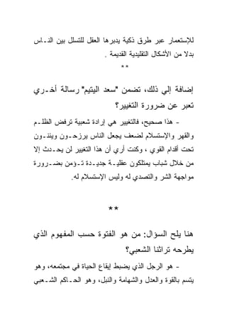 ‫ﻟﻺﺴﺘﻌﻤﺎﺭ ﻋﺒﺭ ﻁﺭﻕ ﺫﻜﻴﺔ ﻴﺩﺒﺭﻫﺎ ﺍﻟﻌﻘل ﻟﻠﺘﺴﻠل ﺒﻴﻥ ﺍﻟﻨـﺎﺱ‬
                        ‫ﺒﺩﻻ ﻤﻥ ﺍﻷﺸﻜﺎل ﺍﻟﺘﻘﻠﻴﺩﻴﺔ ﺍﻟﻘﺩﻴﻤﺔ .‬
                              ‫**‬

‫ﺇﻀﺎﻓﺔ ﺇﻟﻲ ﺫﻟﻙ، ﺘﻀﻤﻥ "ﺴﻌﺩ ﺍﻟﻴﺘﻴﻡ" ﺭﺴﺎﻟﺔ ﺃﺨـﺭﻱ‬
                            ‫ﺘﻌﺒﺭ ﻋﻥ ﻀﺭﻭﺭﺓ ﺍﻟﺘﻐﻴﻴﺭ؟‬
‫- ﻫﺫﺍ ﺼﺤﻴﺢ، ﻓﺎﻟﺘﻐﻴﻴﺭ ﻫﻲ ﺇﺭﺍﺩﺓ ﺸﻌﺒﻴﺔ ﺘﺭﻓﺽ ﺍﻟﻅﻠـﻡ‬
‫ﻭﺍﻟﻘﻬﺭ ﻭﺍﻹﺴﺘﺴﻼﻡ ﻟﻀﻌﻑ ﻴﺠﻌل ﺍﻟﻨﺎﺱ ﻴﺭﺯﺤـﻭﻥ ﻭﻴﺌﻨـﻭﻥ‬
‫ﺘﺤﺕ ﺃﻗﺩﺍﻡ ﺍﻟﻘﻭﻱ ، ﻭﻜﻨﺕ ﺃﺭﻱ ﺃﻥ ﻫﺫﺍ ﺍﻟﺘﻐﻴﻴﺭ ﻟﻥ ﻴﺤـﺩﺙ ﺇﻻ‬
‫ﻤﻥ ﺨﻼل ﺸﺒﺎﺏ ﻴﻤﺘﻠﻜﻭﻥ ﻋﻘﻠﻴـﺔ ﺠﺩﻴـﺩﺓ ﺘـﺅﻤﻥ ﺒﻀـﺭﻭﺭﺓ‬
            ‫ﻤﻭﺍﺠﻬﺔ ﺍﻟﺸﺭ ﻭﺍﻟﺘﺼﺩﻱ ﻟﻪ ﻭﻟﻴﺱ ﺍﻹﺴﺘﺴﻼﻡ ﻟﻪ.‬



                         ‫**‬

‫ﻫﻨﺎ ﻴﻠﺢ ﺍﻟﺴﺅﺍل: ﻤﻥ ﻫﻭ ﺍﻟﻔﺘﻭﺓ ﺤﺴﺏ ﺍﻟﻤﻔﻬﻭﻡ ﺍﻟﺫﻱ‬
                               ‫ﻴﻁﺭﺤﻪ ﺘﺭﺍﺜﻨﺎ ﺍﻟﺸﻌﺒﻲ؟‬
‫- ﻫﻭ ﺍﻟﺭﺠل ﺍﻟﺫﻱ ﻴﻀﺒﻁ ﺇﻴﻘﺎﻉ ﺍﻟﺤﻴﺎﺓ ﻓﻲ ﻤﺠﺘﻤﻌﻪ، ﻭﻫﻭ‬
‫ﻴﺘﺴﻡ ﺒﺎﻟﻘﻭﺓ ﻭﺍﻟﻌﺩل ﻭﺍﻟﺸﻬﺎﻤﺔ ﻭﺍﻟﻨﺒل، ﻭﻫﻭ ﺍﻟﺤـﺎﻜﻡ ﺍﻟﺸـﻌﺒﻲ‬
 