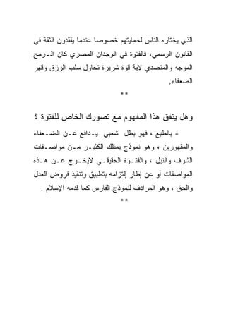 ‫ﺍﻟﺫﻱ ﻴﺨﺘﺎﺭﻩ ﺍﻟﻨﺎﺱ ﻟﺤﻤﺎﻴﺘﻬﻡ ﺨﺼﻭﺼﺎ ﻋﻨﺩﻤﺎ ﻴﻔﻘﺩﻭﻥ ﺍﻟﺜﻘﺔ ﻓﻲ‬
‫ﺍﻟﻘﺎﻨﻭﻥ ﺍﻟﺭﺴﻤﻲ، ﻓﺎﻟﻔﺘﻭﺓ ﻓﻲ ﺍﻟﻭﺠﺩﺍﻥ ﺍﻟﻤﺼﺭﻱ ﻜﺎﻥ ﺍﻟـﺭﻤﺢ‬
‫ﺍﻟﻤﻭﺠﻪ ﻭﺍﻟﻤﺘﺼﺩﻱ ﻷﻴﺔ ﻗﻭﺓ ﺸﺭﻴﺭﺓ ﺘﺤﺎﻭل ﺴﻠﺏ ﺍﻟﺭﺯﻕ ﻭﻗﻬﺭ‬
                                             ‫ﺍﻟﻀﻌﻔﺎﺀ.‬
                             ‫**‬

‫ﻭﻫل ﻴﺘﻔﻕ ﻫﺫﺍ ﺍﻟﻤﻔﻬﻭﻡ ﻤﻊ ﺘﺼﻭﺭﻙ ﺍﻟﺨﺎﺹ ﻟﻠﻔﺘﻭﺓ ؟‬
‫- ﺒﺎﻟﻁﺒﻊ ، ﻓﻬﻭ ﺒﻁل ﺸﻌﺒﻲ ﻴـﺩﺍﻓﻊ ﻋـﻥ ﺍﻟﻀـﻌﻔﺎﺀ‬
‫ﻭﺍﻟﻤﻘﻬﻭﺭﻴﻥ ، ﻭﻫﻭ ﻨﻤﻭﺫﺝ ﻴﻤﺘﻠﻙ ﺍﻟﻜﺜﻴـﺭ ﻤـﻥ ﻤﻭﺍﺼـﻔﺎﺕ‬
‫ﺍﻟﺸﺭﻑ ﻭﺍﻟﻨﺒل ، ﻭﺍﻟﻔﺘـﻭﺓ ﺍﻟﺤﻘﻴﻘـﻲ ﻻﻴﺨـﺭﺝ ﻋـﻥ ﻫـﺫﻩ‬
‫ﺍﻟﻤﻭﺍﺼﻔﺎﺕ ﺃﻭ ﻋﻥ ﺇﻁﺎﺭ ﺇﻟﺘﺯﺍﻤﻪ ﺒﺘﻁﺒﻴﻕ ﻭﺘﻨﻔﻴﺫ ﻓﺭﻭﺽ ﺍﻟﻌﺩل‬
  ‫ﻭﺍﻟﺤﻕ ، ﻭﻫﻭ ﺍﻟﻤﺭﺍﺩﻑ ﻟﻨﻤﻭﺫﺝ ﺍﻟﻔﺎﺭﺱ ﻜﻤﺎ ﻗﺩﻤﻪ ﺍﻹﺴﻼﻡ .‬
                             ‫**‬
 