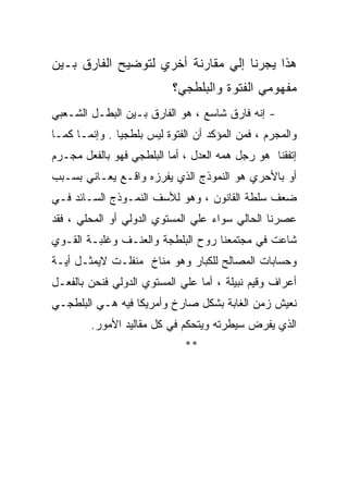 ‫ﻫﺫﺍ ﻴﺠﺭﻨﺎ ﺇﻟﻲ ﻤﻘﺎﺭﻨﺔ ﺃﺨﺭﻱ ﻟﺘﻭﻀﻴﺢ ﺍﻟﻔﺎﺭﻕ ﺒـﻴﻥ‬
                           ‫ﻤﻔﻬﻭﻤﻲ ﺍﻟﻔﺘﻭﺓ ﻭﺍﻟﺒﻠﻁﺠﻲ؟‬
‫- ﺇﻨﻪ ﻓﺎﺭﻕ ﺸﺎﺴﻊ ، ﻫﻭ ﺍﻟﻔﺎﺭﻕ ﺒـﻴﻥ ﺍﻟﺒﻁـل ﺍﻟﺸـﻌﺒﻲ‬
‫ﻭﺍﻟﻤﺠﺭﻡ ، ﻓﻤﻥ ﺍﻟﻤﺅﻜﺩ ﺃﻥ ﺍﻟﻔﺘﻭﺓ ﻟﻴﺱ ﺒﻠﻁﺠﻴﺎ . ﻭﺇﻨﻤـﺎ ﻜﻤـﺎ‬
‫ﺇﺘﻔﻘﻨﺎ ﻫﻭ ﺭﺠل ﻫﻤﻪ ﺍﻟﻌﺩل ، ﺃﻤﺎ ﺍﻟﺒﻠﻁﺠﻲ ﻓﻬﻭ ﺒﺎﻟﻔﻌل ﻤﺠـﺭﻡ‬
‫ﺃﻭ ﺒﺎﻷﺤﺭﻱ ﻫﻭ ﺍﻟﻨﻤﻭﺫﺝ ﺍﻟﺫﻱ ﻴﻔﺭﺯﻩ ﻭﺍﻗـﻊ ﻴﻌـﺎﻨﻲ ﺒﺴـﺒﺏ‬
‫ﻀﻌﻑ ﺴﻠﻁﺔ ﺍﻟﻘﺎﻨﻭﻥ ، ﻭﻫﻭ ﻟﻸﺴﻑ ﺍﻟﻨﻤـﻭﺫﺝ ﺍﻟﺴـﺎﺌﺩ ﻓـﻲ‬
‫ﻋﺼﺭﻨﺎ ﺍﻟﺤﺎﻟﻲ ﺴﻭﺍﺀ ﻋﻠﻲ ﺍﻟﻤﺴﺘﻭﻱ ﺍﻟﺩﻭﻟﻲ ﺃﻭ ﺍﻟﻤﺤﻠﻲ ، ﻓﻘﺩ‬
‫ﺸﺎﻋﺕ ﻓﻲ ﻤﺠﺘﻤﻌﻨﺎ ﺭﻭﺡ ﺍﻟﺒﻠﻁﺠﺔ ﻭﺍﻟﻌﻨـﻑ ﻭﻏﻠﺒـﺔ ﺍﻟﻘـﻭﻱ‬
‫ﻭﺤﺴﺎﺒﺎﺕ ﺍﻟﻤﺼﺎﻟﺢ ﻟﻠﻜﺒﺎﺭ ﻭﻫﻭ ﻤﻨﺎﺥ ﻤﻨﻔﻠـﺕ ﻻﻴﻤﺜـل ﺃﻴـﺔ‬
‫ﺃﻋﺭﺍﻑ ﻭﻗﻴﻡ ﻨﺒﻴﻠﺔ ، ﺃﻤﺎ ﻋﻠﻲ ﺍﻟﻤﺴﺘﻭﻱ ﺍﻟﺩﻭﻟﻲ ﻓﻨﺤﻥ ﺒﺎﻟﻔﻌـل‬
‫ﻨﻌﻴﺵ ﺯﻤﻥ ﺍﻟﻐﺎﺒﺔ ﺒﺸﻜل ﺼﺎﺭﺥ ﻭﺃﻤﺭﻴﻜﺎ ﻓﻴﻪ ﻫـﻲ ﺍﻟﺒﻠﻁﺠـﻲ‬
        ‫ﺍﻟﺫﻱ ﻴﻔﺭﺽ ﺴﻴﻁﺭﺘﻪ ﻭﻴﺘﺤﻜﻡ ﻓﻲ ﻜل ﻤﻘﺎﻟﻴﺩ ﺍﻷﻤﻭﺭ.‬
                             ‫**‬
 