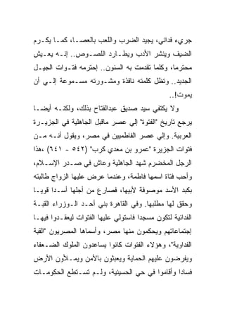 ‫ﺠﺭﻱﺀ ﻓﺩﺍﺌﻲ، ﻴﺠﻴﺩ ﺍﻟﻀﺭﺏ ﻭﺍﻟﻠﻌﺏ ﺒﺎﻟﻌﺼـﺎ، ﻜﻤـﺎ ﻴﻜـﺭﻡ‬
‫ﺍﻟﻀﻴﻑ ﻭﻴﻨﺸﺭ ﺍﻷﺩﺏ ﻭﻴﻁـﺎﺭﺩ ﺍﻟﻠﺼـﻭﺹ.. ﺇﻨـﻪ ﻴﻌـﻴﺵ‬
‫ﻤﺤﺘﺭﻤﺎ، ﻭﻜﻠﻤﺎ ﺘﻘﺩﻤﺕ ﺒﻪ ﺍﻟﺴﻨﻭﻥ.. ﺇﺤﺘﺭﻤﻪ ﻓﺘـﻭﺍﺕ ﺍﻟﺠﻴـل‬
‫ﺍﻟﺠﺩﻴﺩ.. ﻭﺘﻅل ﻜﻠﻤﺘﻪ ﻨﺎﻓﺫﺓ ﻭﻤﺸـﻭﺭﺘﻪ ﻤﺴـﻤﻭﻋﺔ ﺇﻟـﻲ ﺃﻥ‬
                                                ‫ﻴﻤﻭﺕ!..‬
‫ﻭﻻ ﻴﻜﺘﻔﻲ ﺴﻴﺩ ﺼﺩﻴﻕ ﻋﺒﺩﺍﻟﻔﺘﺎﺡ ﺒﺫﻟﻙ، ﻭﻟﻜﻨـﻪ ﺃﻴﻀـﺎ‬
‫ﻴﺭﺠﻊ ﺘﺎﺭﻴﺦ "ﺍﻟﻔﺘﻭﺓ" ﺇﻟﻲ ﻋﺼﺭ ﻤﺎﻗﺒل ﺍﻟﺠﺎﻫﻠﻴﺔ ﻓﻲ ﺍﻟﺠﺯﻴـﺭﺓ‬
‫ﺍﻟﻌﺭﺒﻴﺔ. ﻭﺇﻟﻲ ﻋﺼﺭ ﺍﻟﻔﺎﻁﻤﻴﻴﻥ ﻓﻲ ﻤﺼﺭ، ﻭﻴﻘﻭل ﺃﻨـﻪ ﻤـﻥ‬
‫ﻓﺘﻭﺍﺕ ﺍﻟﺠﺯﻴﺭﺓ "ﻋﻤﺭﻭ ﺒﻥ ﻤﻌﺩﻱ ﻜﺭﺏ" )٢٤٥ - ١٤٦( ،ﻫﺫﺍ‬
‫ﺍﻟﺭﺠل ﺍﻟﻤﺨﻀﺭﻡ ﺸﻬﺩ ﺍﻟﺠﺎﻫﻠﻴﺔ ﻭﻋﺎﺵ ﻓﻲ ﺼـﺩﺭ ﺍﻹﺴـﻼﻡ،‬
‫ﻭﺃﺤﺏ ﻓﺘﺎﺓ ﺍﺴﻤﻬﺎ ﻓﺎﻁﻤﺔ، ﻭﻋﻨﺩﻤﺎ ﻋﺭﺽ ﻋﻠﻴﻬﺎ ﺍﻟﺯﻭﺍﺝ ﻁﺎﻟﺒﺘﻪ‬
‫ﺒﻜﺒﺩ ﺍﻷﺴﺩ ﻤﻭﺼﻭﻓﺔ ﻷﺒﻴﻬﺎ، ﻓﺼﺎﺭﻉ ﻤﻥ ﺃﺠﻠﻬﺎ ﺃﺴـﺩﺍ ﻗﻭﻴـﺎ‬
‫ﻭﺤﻘﻕ ﻟﻬﺎ ﻤﻁﻠﺒﻬﺎ. ﻭﻓﻲ ﺍﻟﻘﺎﻫﺭﺓ ﺒﻨﻲ ﺃﺤـﺩ ﺍﻟـﻭﺯﺭﺍﺀ ﺍﻟﻘﺒـﺔ‬
‫ﺍﻟﻔﺩﺍﺌﻴﺔ ﻟﺘﻜﻭﻥ ﻤﺴﺠﺩﺍ ﻓﺎﺴﺘﻭﻟﻲ ﻋﻠﻴﻬﺎ ﺍﻟﻔﺘﻭﺍﺕ ﻟﻴﻌﻘـﺩﻭﺍ ﻓﻴﻬـﺎ‬
‫ﺇﺠﺘﻤﺎﻋﺎﺘﻬﻡ ﻭﻴﺤﻜﻤﻭﻥ ﻤﻨﻬﺎ ﻤﺼﺭ، ﻭﺃﺴﻤﺎﻫﺎ ﺍﻟﻤﺼﺭﻴﻭﻥ "ﺍﻟﻘﺒﺔ‬
‫ﺍﻟﻔﺩﺍﻭﻴﺔ"، ﻭﻫﺅﻻﺀ ﺍﻟﻔﺘﻭﺍﺕ ﻜﺎﻨﻭﺍ ﻴﺴﺎﻋﺩﻭﻥ ﺍﻟﻤﻠﻭﻙ ﺍﻟﻀـﻌﻔﺎﺀ‬
‫ﻭﻴﻔﺭﻀﻭﻥ ﻋﻠﻴﻬﻡ ﺍﻟﺤﻤﺎﻴﺔ ﻭﻴﻌﺒﺜﻭﻥ ﺒﺎﻷﻤﻥ ﻭﻴﻤـﻸﻭﻥ ﺍﻷﺭﺽ‬
‫ﻓﺴﺎﺩﺍ ﻭﺃﻗﺎﻤﻭﺍ ﻓﻲ ﺤﻲ ﺍﻟﺤﺴﻴﻨﻴﺔ، ﻭﻟـﻡ ﺘﺴـﺘﻁﻊ ﺍﻟﺤﻜﻭﻤـﺎﺕ‬
 