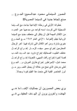 ‫ﺍﻟﻤﺼﻭﺭ ﺍﻟﺴﻴﻨﻤﺎﺌﻲ ﻤﺤﻤﻭﺩ ﻋﺒﺩﺍﻟﺴﻤﻴﻊ: ﺍﻟﺠـﻭﻉ ..‬
           ‫ﺼﻨﻊ ﺇﺘﺠﺎﻫﺎ ﺠﺩﻴﺩﺍ ﻓﻲ ﺍﻟﺴﻴﻨﻤﺎ ﺍﻟﻤﺼﺭﻴﺔ!!‬
‫ﺨﻁﻭﺍﺘﻪ ﺍﻷﻭﻟﻲ ﻓﻲ ﺭﺤﻠﺘﻪ ﺍﻹﺒﺩﺍﻋﻴﺔ ﺠﺎﺀﺕ ﻤﻊ ﺍﻟﺴـﻴﻨﻤﺎ‬
‫ﺍﻟﺘﺴﺠﻴﻠﻴﺔ ﺍﻟﺘﻲ ﻜﺭﺴﺕ ﺍﺴﻤﻪ ﻜﻭﺍﺤﺩ ﻤﻥ ﻤﺒﺩﻋﻴﻬﺎ ﻋﺒﺭ ﺍﻟﻌﺩﻴـﺩ‬
‫ﻤﻥ ﺍﻷﻓﻼﻡ ﺍﻟﻤﻬﻤﺔ ﻗﺒل ﺃﻥ ﻴﻨﺘﻘل ﺇﻟﻲ ﻤﻨﻌﻁﻑ ﺠﺩﻴﺩ ﻤﻊ ﺍﻟﺴﻴﻨﻤﺎ‬
‫ﺍﻟﺭﻭﺍﺌﻴﺔ ﺒﻔﻴﻠﻡ )ﺍﻟﻌﻭﺍﻤﺔ ٠٧( ﻓﻲ ﺍﻟﻌﺎﻡ ٢٨٩١ ﻤـﻊ ﺍﻟﻤﺨـﺭﺝ‬
‫ﺨﻴﺭﻱ ﺒﺸﺎﺭﺓ، ﻭﻤﻥ ﺃﻫﻡ ﺍﻷﻓﻼﻡ ﺍﻟﺘﻲ ﺸﺎﺭﻙ ﻓﻴﻬﺎ: ﺁﺨﺭ ﺍﻟﺭﺠﺎل‬
‫ﺍﻟﻤﺤﺘﺭﻤﻴﻥ ﺇﺨﺭﺍﺝ ﺴﻤﻴﺭ ﺴﻴﻑ، ﺍﻟﺯﻤـﺎﺭ ﺇﺨـﺭﺍﺝ ﺍﻟﺭﺍﺤـل‬
‫ﻋﺎﻁﻑ ﺍﻟﻁﻴﺏ، ﺍﻟﺼﻌﺎﻟﻴﻙ ﺇﺨﺭﺍﺝ ﺩﺍﻭﻭﺩ ﻋﺒﺩ ﺍﻟﺴـﻴﺩ، ﻟﻠﺤـﺏ‬
‫ﻗﺼﺔ ﺃﺨﻴﺭﺓ ﺇﺨﺭﺍﺝ ﺭﺃﻓﺕ ﺍﻟﻤﻴﻬﻲ، ﺍﻟﺘﻌﻭﻴﺫﺓ ﺇﺨـﺭﺍﺝ ﺍﻟﺭﺍﺤـل‬
‫ﻤﺤﻤﺩ ﺸﺒل، ﺍﻹﻤﺒﺭﺍﻁﻭﺭ ﺇﺨﺭﺍﺝ ﻁﺎﺭﻕ ﺍﻟﻌﺭﻴﺎﻥ، ﻭ.. ﺍﻟﺠـﻭﻉ‬
‫ﻟﻌﻠﻲ ﺒﺩﺭﺨﺎﻥ ﺍﻟﺫﻱ ﻨﺠﺢ ﻤﻥ ﺨﻼﻟﻪ ﺃﻥ ﻴﺠﻌل ﺍﻟﺘﺼـﻭﻴﺭ ﻤـﻥ‬
    ‫ﺃﺒﺭﺯ ﺍﻟﻌﻨﺎﺼﺭ ﺍﻟﻔﻨﻴﺔ ﺍﻟﺘﻲ ﻤﻨﺤﺕ ﻫﺫﺍ ﺍﻟﻔﻴﻠﻡ ﺘﻔﺭﺩﺍ ﻭﺠﻤﺎﻻ.‬


                                                ‫**‬

‫ﻴﺭﻱ ﺒﻌﺽ ﺍﻟﻤﺼﻭﺭﻴﻥ ﺃﻥ ﺠﻤﺎﻟﻴﺎﺕ ﺍﻹﻀـﺎﺀﺓ ﻫـﻲ‬
‫ﺍﻟﻬﺩﻑ، ﻭﺁﺨﺭﻭﻥ ﻴﺭﻭﻥ ﺃﻥ ﺍﻟﻬـﺩﻑ ﺍﻟﺤﻘﻴﻘـﻲ ﻓـﻲ‬
 