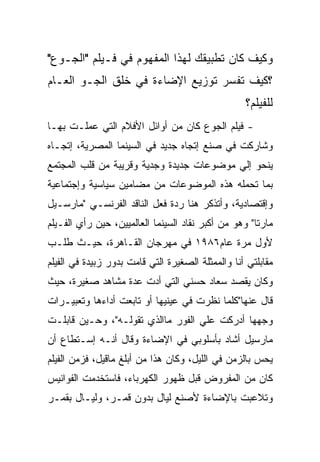 ‫ﻭﻜﻴﻑ ﻜﺎﻥ ﺘﻁﺒﻴﻘﻙ ﻟﻬﺫﺍ ﺍﻟﻤﻔﻬﻭﻡ ﻓﻲ ﻓـﻴﻠﻡ "ﺍﻟﺠـﻭﻉ"‬
‫؟ﻜﻴﻑ ﺘﻔﺴﺭ ﺘﻭﺯﻴﻊ ﺍﻹﻀﺎﺀﺓ ﻓﻲ ﺨﻠﻕ ﺍﻟﺠـﻭ ﺍﻟﻌـﺎﻡ‬
                                                   ‫ﻟﻠﻔﻴﻠﻡ؟‬
‫- ﻓﻴﻠﻡ ﺍﻟﺠﻭﻉ ﻜﺎﻥ ﻤﻥ ﺃﻭﺍﺌل ﺍﻷﻓﻼﻡ ﺍﻟﺘﻲ ﻋﻤﻠـﺕ ﺒﻬـﺎ‬
‫ﻭﺸﺎﺭﻜﺕ ﻓﻲ ﺼﻨﻊ ﺇﺘﺠﺎﻩ ﺠﺩﻴﺩ ﻓﻲ ﺍﻟﺴﻴﻨﻤﺎ ﺍﻟﻤﺼﺭﻴﺔ، ﺇﺘﺠـﺎﻩ‬
‫ﻴﻨﺤﻭ ﺇﻟﻲ ﻤﻭﻀﻭﻋﺎﺕ ﺠﺩﻴﺩﺓ ﻭﺠﺩﻴﺔ ﻭﻗﺭﻴﺒﺔ ﻤﻥ ﻗﻠﺏ ﺍﻟﻤﺠﺘﻤﻊ‬
‫ﺒﻤﺎ ﺘﺤﻤﻠﻪ ﻫﺫﻩ ﺍﻟﻤﻭﻀﻭﻋﺎﺕ ﻤﻥ ﻤﻀﺎﻤﻴﻥ ﺴﻴﺎﺴﻴﺔ ﻭﺇﺠﺘﻤﺎﻋﻴﺔ‬
‫ﻭﺇﻗﺘﺼﺎﺩﻴﺔ، ﻭﺃﺘﺫﻜﺭ ﻫﻨﺎ ﺭﺩﺓ ﻓﻌل ﺍﻟﻨﺎﻗﺩ ﺍﻟﻔﺭﻨﺴـﻲ "ﻤﺎﺭﺴـﻴل‬
‫ﻤﺎﺭﺘﺎ" ﻭﻫﻭ ﻤﻥ ﺃﻜﺒﺭ ﻨﻘﺎﺩ ﺍﻟﺴﻴﻨﻤﺎ ﺍﻟﻌﺎﻟﻤﻴﻴﻥ، ﺤﻴﻥ ﺭﺃﻱ ﺍﻟﻔـﻴﻠﻡ‬
‫ﻷﻭل ﻤﺭﺓ ﻋﺎﻡ٦٨٩١ ﻓﻲ ﻤﻬﺭﺠﺎﻥ ﺍﻟﻘـﺎﻫﺭﺓ، ﺤﻴـﺙ ﻁﻠـﺏ‬
‫ﻤﻘﺎﺒﻠﺘﻲ ﺃﻨﺎ ﻭﺍﻟﻤﻤﺜﻠﺔ ﺍﻟﺼﻐﻴﺭﺓ ﺍﻟﺘﻲ ﻗﺎﻤﺕ ﺒﺩﻭﺭ ﺯﺒﻴﺩﺓ ﻓﻲ ﺍﻟﻔﻴﻠﻡ‬
‫ﻭﻜﺎﻥ ﻴﻘﺼﺩ ﺴﻌﺎﺩ ﺤﺴﻨﻲ ﺍﻟﺘﻲ ﺃﺩﺕ ﻋﺩﺓ ﻤﺸﺎﻫﺩ ﺼﻐﻴﺭﺓ، ﺤﻴﺙ‬
‫ﻗﺎل ﻋﻨﻬﺎ"ﻜﻠﻤﺎ ﻨﻅﺭﺕ ﻓﻲ ﻋﻴﻨﻴﻬﺎ ﺃﻭ ﺘﺎﺒﻌﺕ ﺃﺩﺍﺀﻫﺎ ﻭﺘﻌﺒﻴـﺭﺍﺕ‬
‫ﻭﺠﻬﻬﺎ ﺃﺩﺭﻜﺕ ﻋﻠﻲ ﺍﻟﻔﻭﺭ ﻤﺎﺍﻟﺫﻱ ﺘﻘﻭﻟـﻪ"، ﻭﺤـﻴﻥ ﻗﺎﺒﻠـﺕ‬
‫ﻤﺎﺭﺴﻴل ﺃﺸﺎﺩ ﺒﺄﺴﻠﻭﺒﻲ ﻓﻲ ﺍﻹﻀﺎﺀﺓ ﻭﻗﺎل ﺃﻨـﻪ ﺇﺴـﺘﻁﺎﻉ ﺃﻥ‬
‫ﻴﺤﺱ ﺒﺎﻟﺯﻤﻥ ﻓﻲ ﺍﻟﻠﻴل، ﻭﻜﺎﻥ ﻫﺫﺍ ﻤﻥ ﺃﺒﻠﻎ ﻤﺎﻗﻴل، ﻓﺯﻤﻥ ﺍﻟﻔﻴﻠﻡ‬
‫ﻜﺎﻥ ﻤﻥ ﺍﻟﻤﻔﺭﻭﺽ ﻗﺒل ﻅﻬﻭﺭ ﺍﻟﻜﻬﺭﺒﺎﺀ، ﻓﺎﺴﺘﺨﺩﻤﺕ ﺍﻟﻔﻭﺍﻨﻴﺱ‬
‫ﻭﺘﻼﻋﺒﺕ ﺒﺎﻹﻀﺎﺀﺓ ﻷﺼﻨﻊ ﻟﻴﺎل ﺒﺩﻭﻥ ﻗﻤـﺭ، ﻭﻟﻴـﺎل ﺒﻘﻤـﺭ‬
 