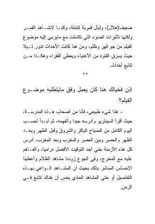 ‫ﻀﻌﻴﻑ)ﻫﻼل(، ﻭﻟﻴﺎل ﻗﻤﺭﻴﺔ ﻜﺎﻤﻠﺔ، ﻭﻜﻨـﺎ ﻻﻨﺸـﺎﻫﺩ ﺍﻟﻘﻤـﺭ‬
‫ﻭﻟﻜﻨﻬﺎ ﺘﺄﺜﻴﺭﺍﺕ ﺍﻟﻀﻭﺀ ﺍﻟﺘﻲ ﺘﻜﺎﻤﻠﺕ ﻤﻊ ﻤﺎﻴﺭﻤﻲ ﺇﻟﻴﻪ ﻤﻭﻀﻭﻉ‬
‫ﺍﻟﻔﻴﻠﻡ ﻤﻥ ﺠﻭ ﻗﻬﺭ ﻭﻅﻠﻡ، ﻭﻤﻥ ﻫﻨﺎ ﻜﺎﻨﺕ ﺍﻷﺤﺩﺍﺙ ﺘﺩﻭﺭ ﻟـﻴﻼ‬
‫ﺤﻴﺙ ﻴﺴﺭﻕ ﺍﻟﻔﺘﻭﺓ ﻤﻥ ﺍﻷﻏﻨﻴﺎﺀ ﻭﻴﻌﻁﻲ ﺍﻟﻔﻘﺭﺍﺀ ﻭﻫﻜـﺫﺍ ﻤـﻥ‬
                                          ‫ﺘﺘﺎﺒﻊ ﺃﺤﺩﺍﺙ.‬
                             ‫**‬

‫ﺇﺫﻥ ﻓﺨﻴﺎﻟﻙ ﻫﻨﺎ ﻜﺎﻥ ﻴﻌﻤل ﻭﻓﻕ ﻤﺎﻴﺘﻁﻠﺒﻪ ﻤﻭﻀـﻭﻉ‬
                                               ‫ﺍﻟﻔﻴﻠﻡ؟‬
‫- ﻫﺫﺍ ﺸﻲﺀ ﻁﺒﻴﻌﻲ، ﻓﺄﻨﺎ ﻤﻥ ﺃﺼﺤﺎﺏ ﻫـﺫﻩ ﺍﻟﻤﺩﺭﺴـﺔ،‬
‫ﺤﻴﺙ ﺃﻗﺭﺃ ﺍﻟﺴﻴﻨﺎﺭﻴﻭ ﻭﺃﺩﺭﺴﻪ ﺠﻴﺩﺍ ﻭﺃﺘﻔﻬﻤﻪ، ﺜﻡ ﺃﺒـﺩﺃ ﺃﺤﺴـﺏ‬
‫ﺍﻟﻴﻭﻡ ﺍﻟﻜﺎﻤل ﻤﻥ ﺍﻟﺼﺒﺎﺡ ﺍﻟﺒﺎﻜﺭ ﻭﺍﻟﺸﺭﻭﻕ ﻭﻗﺒل ﺍﻟﻅﻬﺭ ﻭﺒﻌـﺩ‬
‫ﺍﻟﻅﻬﺭ ﻭﺍﻟﻌﺼﺭ ﻭﺒﻴﻥ ﺍﻟﻌﺼﺭ ﻭﺍﻟﻤﻐﺭﺏ ﻭﺒﻌﺩ ﺍﻟﻤﻐﺭﺏ، ﺃﺩﺭﺱ‬
‫ﻜل ﻫﺫﻩ ﺍﻷﺯﻤﻨﺔ ﺤﻨﻲ ﺃﺠﺩ ﺍﻟﺘﻭﻗﻴﺕ ﺍﻷﻓﻀل ﺩﺭﺍﻤﻴﺎ، ﻭﺃﺘﻔـﺎﻫﻡ‬
‫ﻋﻠﻴﻪ ﻤﻊ ﺍﻟﻤﺨﺭﺝ، ﻭﻓﻲ ﺍﻟﺠﻭﻉ ﺯﻭﺩﻨﺎ ﻤﺸﺎﻫﺩ ﺍﻟﻅﻼﻡ ﻭﺃﻋﻁﻴﻨﺎ‬
‫ﺍﻹﺤﺴﺎﺱ ﺍﻟﻤﺒﺎﺸﺭ ﺒﺫﻟﻙ ﺒﺤﻴﺙ ﺃﻥ ﺍﻟﻤﺸـﺎﻫﺩ ﺍﻟـﻭﺍﻋﻲ ﺒﻬـﺫﻩ‬
‫ﺍﻟﺘﻔﺎﺼﻴل ﺃﻭ ﺤﺘﻲ ﺍﻟﻤﺸﺎﻫﺩ ﺍﻟﻌﺎﺩﻱ ﻴﺤﺱ ﺃﻥ ﻫﻨﺎﻙ ﺘﺘﺎﺒﻊ ﻓـﻲ‬
                                               ‫ﺍﻟﺯﻤﻥ.‬
 