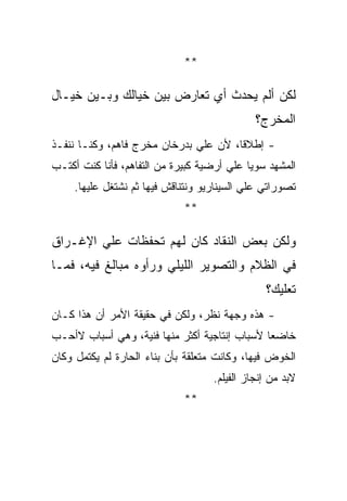 ‫**‬

‫ﻟﻜﻥ ﺃﻟﻡ ﻴﺤﺩﺙ ﺃﻱ ﺘﻌﺎﺭﺽ ﺒﻴﻥ ﺨﻴﺎﻟﻙ ﻭﺒـﻴﻥ ﺨﻴـﺎل‬
                                              ‫ﺍﻟﻤﺨﺭﺝ؟‬
‫- ﺇﻁﻼﻗﺎ، ﻷﻥ ﻋﻠﻲ ﺒﺩﺭﺨﺎﻥ ﻤﺨﺭﺝ ﻓﺎﻫﻡ، ﻭﻜﻨـﺎ ﻨﻨﻔـﺫ‬
‫ﺍﻟﻤﺸﻬﺩ ﺴﻭﻴﺎ ﻋﻠﻲ ﺃﺭﻀﻴﺔ ﻜﺒﻴﺭﺓ ﻤﻥ ﺍﻟﺘﻔﺎﻫﻡ، ﻓﺄﻨﺎ ﻜﻨﺕ ﺃﻜﺘـﺏ‬
     ‫ﺘﺼﻭﺭﺍﺘﻲ ﻋﻠﻲ ﺍﻟﺴﻴﻨﺎﺭﻴﻭ ﻭﻨﺘﻨﺎﻗﺵ ﻓﻴﻬﺎ ﺜﻡ ﻨﺸﺘﻐل ﻋﻠﻴﻬﺎ.‬
                             ‫**‬

‫ﻭﻟﻜﻥ ﺒﻌﺽ ﺍﻟﻨﻘﺎﺩ ﻜﺎﻥ ﻟﻬﻡ ﺘﺤﻔﻅﺎﺕ ﻋﻠﻲ ﺍﻹﻏـﺭﺍﻕ‬
‫ﻓﻲ ﺍﻟﻅﻼﻡ ﻭﺍﻟﺘﺼﻭﻴﺭ ﺍﻟﻠﻴﻠﻲ ﻭﺭﺃﻭﻩ ﻤﺒﺎﻟﻎ ﻓﻴﻪ، ﻓﻤـﺎ‬
                                                ‫ﺘﻌﻠﻴﻙ؟‬
‫- ﻫﺫﻩ ﻭﺠﻬﺔ ﻨﻅﺭ، ﻭﻟﻜﻥ ﻓﻲ ﺤﻘﻴﻘﺔ ﺍﻷﻤﺭ ﺃﻥ ﻫﺫﺍ ﻜـﺎﻥ‬
‫ﺨﺎﻀﻌﺎ ﻷﺴﺒﺎﺏ ﺇﻨﺘﺎﺠﻴﺔ ﺃﻜﺜﺭ ﻤﻨﻬﺎ ﻓﻨﻴﺔ، ﻭﻫﻲ ﺃﺴﺒﺎﺏ ﻻﺃﺤـﺏ‬
‫ﺍﻟﺨﻭﺽ ﻓﻴﻬﺎ، ﻭﻜﺎﻨﺕ ﻤﺘﻌﻠﻘﺔ ﺒﺄﻥ ﺒﻨﺎﺀ ﺍﻟﺤﺎﺭﺓ ﻟﻡ ﻴﻜﺘﻤل ﻭﻜﺎﻥ‬
                                    ‫ﻻﺒﺩ ﻤﻥ ﺇﻨﺠﺎﺯ ﺍﻟﻔﻴﻠﻡ.‬
                             ‫**‬
 