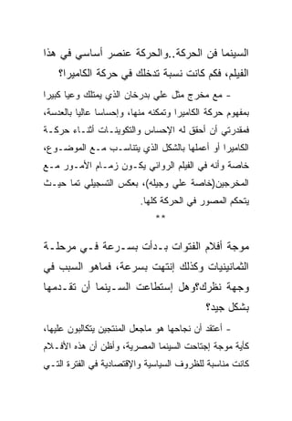 ‫ﺍﻟﺴﻴﻨﻤﺎ ﻓﻥ ﺍﻟﺤﺭﻜﺔ..ﻭﺍﻟﺤﺭﻜﺔ ﻋﻨﺼﺭ ﺃﺴﺎﺴﻲ ﻓﻲ ﻫﺫﺍ‬
    ‫ﺍﻟﻔﻴﻠﻡ، ﻓﻜﻡ ﻜﺎﻨﺕ ﻨﺴﺒﺔ ﺘﺩﺨﻠﻙ ﻓﻲ ﺤﺭﻜﺔ ﺍﻟﻜﺎﻤﻴﺭﺍ؟‬
‫- ﻤﻊ ﻤﺨﺭﺝ ﻤﺜل ﻋﻠﻲ ﺒﺩﺭﺨﺎﻥ ﺍﻟﺫﻱ ﻴﻤﺘﻠﻙ ﻭﻋﻴﺎ ﻜﺒﻴﺭﺍ‬
‫ﺒﻤﻔﻬﻭﻡ ﺤﺭﻜﺔ ﺍﻟﻜﺎﻤﻴﺭﺍ ﻭﺘﻤﻜﻨﻪ ﻤﻨﻬﺎ، ﻭﺇﺤﺴﺎﺴﺎ ﻋﺎﻟﻴﺎ ﺒﺎﻟﻌﺩﺴﺔ،‬
‫ﻓﻤﻘﺩﺭﺘﻲ ﺃﻥ ﺃﺤﻘﻕ ﻟﻪ ﺍﻹﺤﺴﺎﺱ ﻭﺍﻟﺘﻜﻭﻴﻨـﺎﺕ ﺃﺜﻨـﺎﺀ ﺤﺭﻜـﺔ‬
‫ﺍﻟﻜﺎﻤﻴﺭﺍ ﺃﻭ ﺃﻋﻤﻠﻬﺎ ﺒﺎﻟﺸﻜل ﺍﻟﺫﻱ ﻴﺘﻨﺎﺴـﺏ ﻤـﻊ ﺍﻟﻤﻭﻀـﻭﻉ،‬
‫ﺨﺎﺼﺔ ﻭﺃﻨﻪ ﻓﻲ ﺍﻟﻔﻴﻠﻡ ﺍﻟﺭﻭﺍﺌﻲ ﻴﻜـﻭﻥ ﺯﻤـﺎﻡ ﺍﻷﻤـﻭﺭ ﻤـﻊ‬
‫ﺍﻟﻤﺨﺭﺠﻴﻥ)ﺨﺎﺼﺔ ﻋﻠﻲ ﻭﺠﻴﻠﻪ(، ﺒﻌﻜﺱ ﺍﻟﺘﺴﺠﻴﻠﻲ ﺘﻤﺎ ﺤﻴـﺙ‬
                          ‫ﻴﺘﺤﻜﻡ ﺍﻟﻤﺼﻭﺭ ﻓﻲ ﺍﻟﺤﺭﻜﺔ ﻜﻠﻬﺎ.‬
                              ‫**‬

‫ﻤﻭﺠﺔ ﺃﻓﻼﻡ ﺍﻟﻔﺘﻭﺍﺕ ﺒـﺩﺃﺕ ﺒﺴـﺭﻋﺔ ﻓـﻲ ﻤﺭﺤﻠـﺔ‬
‫ﺍﻟﺜﻤﺎﻨﻴﻨﻴﺎﺕ ﻭﻜﺫﻟﻙ ﺇﻨﺘﻬﺕ ﺒﺴﺭﻋﺔ، ﻓﻤﺎﻫﻭ ﺍﻟﺴﺒﺏ ﻓﻲ‬
‫ﻭﺠﻬﺔ ﻨﻅﺭﻙ؟ﻭﻫل ﺇﺴﺘﻁﺎﻋﺕ ﺍﻟﺴـﻴﻨﻤﺎ ﺃﻥ ﺘﻘـﺩﻤﻬﺎ‬
                                            ‫ﺒﺸﻜل ﺠﻴﺩ؟‬
‫- ﺃﻋﺘﻘﺩ ﺃﻥ ﻨﺠﺎﺤﻬﺎ ﻫﻭ ﻤﺎﺠﻌل ﺍﻟﻤﻨﺘﺠﻴﻥ ﻴﺘﻜﺎﻟﺒﻭﻥ ﻋﻠﻴﻬﺎ،‬
‫ﻜﺄﻴﺔ ﻤﻭﺠﺔ ﺇﺠﺘﺎﺤﺕ ﺍﻟﺴﻴﻨﻤﺎ ﺍﻟﻤﺼﺭﻴﺔ، ﻭﺃﻅﻥ ﺃﻥ ﻫﺫﻩ ﺍﻷﻓـﻼﻡ‬
‫ﻜﺎﻨﺕ ﻤﻨﺎﺴﺒﺔ ﻟﻠﻅﺭﻭﻑ ﺍﻟﺴﻴﺎﺴﻴﺔ ﻭﺍﻹﻗﺘﺼﺎﺩﻴﺔ ﻓﻲ ﺍﻟﻔﺘﺭﺓ ﺍﻟﺘـﻲ‬
 