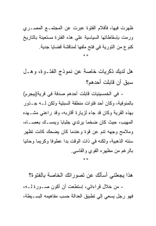 ‫ﻅﻬﺭﺕ ﻓﻴﻬﺎ، ﻓﺄﻓﻼﻡ ﺍﻟﻔﺘﻭﺓ ﻋﺒﺭﺕ ﻋﻥ ﺍﻟﻤﺠﺘﻤـﻊ ﺍﻟﻤﺼـﺭﻱ‬
‫ﻭﺭﻤﺕ ﺒﺈﺴﻘﺎﻁﺎﺘﻬﺎ ﺍﻟﺴﻴﺎﺴﻴﺔ ﻋﻠﻲ ﻫﺫﻩ ﺍﻟﻔﺘﺭﺓ ﻤﺴﺘﻌﻴﻨﺔ ﺒﺎﻟﺘﺎﺭﻴﺦ‬
       ‫ﻜﻨﻭﻉ ﻤﻥ ﺍﻟﺘﻭﺭﻴﺔ ﻓﻲ ﻓﺘﺢ ﻤﻠﻔﻬﺎ ﻟﻤﻨﺎﻗﺸﺔ ﻗﻀﺎﻴﺎ ﺠﺩﻴﺔ.‬
                              ‫**‬

‫ﻫل ﻟﺩﻴﻙ ﺫﻜﺭﻴﺎﺕ ﺨﺎﺼﺔ ﻋﻥ ﻨﻤﻭﺫﺝ ﺍﻟﻔﺘـﻭﺓ، ﻭﻫـل‬
                                ‫ﺴﺒﻕ ﺃﻥ ﻗﺎﺒﻠﺕ ﺃﺤﺩﻫﻡ؟‬
‫- ﻓﻲ ﺍﻟﺨﻤﺴﻴﻨﻴﺎﺕ ﻗﺎﺒﻠﺕ ﺃﺤﺩﻫﻡ ﺼﺩﻓﺔ ﻓﻲ ﻗﺭﻴﺔ)ﺒﻴﺠﺭﻡ(‬
‫ﺒﺎﻟﻤﻨﻭﻓﻴﺔ، ﻭﻜﺎﻥ ﺃﺤﺩ ﻓﺘﻭﺍﺕ ﻤﻨﻁﻘﺔ ﺍﻟﺴﺒﺘﻴﺔ ﻭﻟﻜﻥ ﻟـﻪ ﺠـﺫﻭﺭ‬
‫ﺒﻬﺫﻩ ﺍﻟﻘﺭﻴﺔ ﻭﻜﺎﻥ ﻗﺩ ﺠﺎﺀ ﻟﺯﻴﺎﺭﺓ ﺃﻗﺎﺭﺒﻪ، ﻭﻗﺩ ﺭﺍﻋﻨﻲ ﻤﺸـﻬﺩﻩ‬
‫ﺍﻟﻤﻬﻴﺏ، ﺤﻴﺙ ﻜﺎﻥ ﻀﺨﻤﺎ ﻴﺭﺘﺩﻱ ﺠﻠﺒﺎﺒﺎ ﻭﻴﻤﺴـﻙ ﺒﻌﺼـﺎﻩ،‬
‫ﻭﻤﻼﻤﺢ ﻭﺠﻬﻪ ﺘﻨﻡ ﻋﻥ ﻗﻭﺓ ﻭﻋﻨﺩﻤﺎ ﻜﺎﻥ ﻴﻀﺤﻙ ﻜﺎﻨﺕ ﺘﻅﻬﺭ‬
‫ﺴﻨﺘﻪ ﺍﻟﺫﻫﺒﻴﺔ، ﻭﻟﻜﻨﻪ ﻓﻲ ﺫﺍﺕ ﺍﻟﻭﻗﺕ ﺒﺩﺍ ﻋﻁﻭﻓﺎ ﻭﻜﺭﻴﻤﺎ ﻭﺤﺎﻨﻴﺎ‬
                        ‫ﺒﺎﻟﺭﻏﻡ ﻤﻥ ﻤﻅﻬﺭﻩ ﺍﻟﻘﻭﻱ ﻭﺍﻟﻘﺎﺴﻲ.‬
                              ‫**‬

  ‫ﻫﺫﺍ ﻴﺠﻌﻠﻨﻲ ﺃﺴﺄﻟﻙ ﻋﻥ ﺘﺼﻭﺭﺍﺘﻙ ﺍﻟﺨﺎﺼﺔ ﺒﺎﻟﻔﺘﻭﺓ؟‬
‫- ﻤﻥ ﺨﻼل ﻗﺭﺍﺀﺍﺘﻲ، ﺇﺴﺘﻁﻌﺕ ﺃﻥ ﺃﻜﻭﻥ ﺼـﻭﺭﺓ ﻟـﻪ،‬
‫ﻓﻬﻭ ﺭﺠل ﻴﺴﻌﻲ ﺇﻟﻲ ﺘﻁﺒﻴﻕ ﺍﻟﻌﺩﺍﻟﺔ ﺤﺴﺏ ﻤﻔﺎﻫﻴﻤﻪ ﺍﻟﺒﺴـﻴﻁﺔ،‬
 