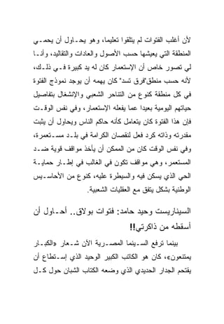 ‫ﻷﻥ ﺃﻏﻠﺏ ﺍﻟﻔﺘﻭﺍﺕ ﻟﻡ ﻴﺘﻠﻘﻭﺍ ﺘﻌﻠﻴﻤﺎ، ﻭﻫﻭ ﻴﺤـﺎﻭل ﺃﻥ ﻴﺤﻤـﻲ‬
‫ﺍﻟﻤﻨﻁﻘﺔ ﺍﻟﺘﻲ ﻴﻌﻴﺸﻬﺎ ﺤﺴﺏ ﺍﻷﺼﻭل ﻭﺍﻟﻌﺎﺩﺍﺕ ﻭﺍﻟﺘﻘﺎﻟﻴﺩ، ﻭﺃﻨـﺎ‬
‫ﻟﻲ ﺘﺼﻭﺭ ﺨﺎﺹ ﺃﻥ ﺍﻹﺴﺘﻌﻤﺎﺭ ﻜﺎﻥ ﻟﻪ ﻴﺩ ﻜﺒﻴﺭﺓ ﻓـﻲ ﺫﻟـﻙ،‬
‫ﻷﻨﻪ ﺤﺴﺏ ﻤﻨﻁﻕ"ﻓﺭﻕ ﺘﺴﺩ" ﻜﺎﻥ ﻴﻬﻤﻪ ﺃﻥ ﻴﻭﺠﺩ ﻨﻤﻭﺫﺝ ﺍﻟﻔﺘﻭﺓ‬
‫ﻓﻲ ﻜل ﻤﻨﻁﻘﺔ ﻜﻨﻭﻉ ﻤﻥ ﺍﻟﺘﻨﺎﺤﺭ ﺍﻟﺸﻌﺒﻲ ﻭﺍﻹﻨﺸﻐﺎل ﺒﺘﻔﺎﺼﻴل‬
‫ﺤﻴﺎﺘﻬﻡ ﺍﻟﻴﻭﻤﻴﺔ ﺒﻌﻴﺩﺍ ﻋﻤﺎ ﻴﻔﻌﻠﻪ ﺍﻹﺴﺘﻌﻤﺎﺭ، ﻭﻓﻲ ﻨﻔﺱ ﺍﻟﻭﻗـﺕ‬
‫ﻓﺈﻥ ﻫﺫﺍ ﺍﻟﻔﺘﻭﺓ ﻜﺎﻥ ﻴﺘﻌﺎﻤل ﻜﺄﻨﻪ ﺤﺎﻜﻡ ﺍﻟﻨﺎﺱ ﻭﻴﺤﺎﻭل ﺃﻥ ﻴﺜﺒﺕ‬
‫ﻤﻘﺩﺭﺘﻪ ﻭﺫﺍﺘﻪ ﻜﺭﺩ ﻓﻌل ﻟﻨﻘﺼﺎﻥ ﺍﻟﻜﺭﺍﻤﺔ ﻓﻲ ﺒﻠـﺩ ﻤﺴـﺘﻌﻤﺭﺓ،‬
‫ﻭﻓﻲ ﻨﻔﺱ ﺍﻟﻭﻗﺕ ﻜﺎﻥ ﻤﻥ ﺍﻟﻤﻤﻜﻥ ﺃﻥ ﻴﺄﺨﺫ ﻤﻭﺍﻗﻑ ﻗﻭﻴﺔ ﻀـﺩ‬
‫ﺍﻟﻤﺴﺘﻌﻤﺭ، ﻭﻫﻲ ﻤﻭﺍﻗﻑ ﺘﻜﻭﻥ ﻓﻲ ﺍﻟﻐﺎﻟﺏ ﻓﻲ ﺇﻁـﺎﺭ ﺤﻤﺎﻴـﺔ‬
‫ﺍﻟﺤﻲ ﺍﻟﺫﻱ ﻴﺴﻜﻥ ﻓﻴﻪ ﻭﺍﻟﺴﻴﻁﺭﺓ ﻋﻠﻴﻪ، ﻜﻨﻭﻉ ﻤﻥ ﺍﻷﺤﺎﺴـﻴﺱ‬
                   ‫ﺍﻟﻭﻁﻨﻴﺔ ﺒﺸﻜل ﻴﺘﻔﻕ ﻤﻊ ﺍﻟﻌﻘﻠﻴﺎﺕ ﺍﻟﺸﻌﺒﻴﺔ.‬

‫ﺍﻟﺴﻴﻨﺎﺭﻴﺴﺕ ﻭﺤﻴﺩ ﺤﺎﻤﺩ: ﻓﺘﻭﺍﺕ ﺒﻭﻻﻕ.. ﺃﺤـﺎﻭل ﺃﻥ‬
                                  ‫ﺃﺴﻘﻁﻪ ﻤﻥ ﺫﺍﻜﺭﺘﻲ!!‬
‫ﺒﻴﻨﻤﺎ ﺘﺭﻓﻊ ﺍﻟﺴـﻴﻨﻤﺎ ﺍﻟﻤﺼـﺭﻴﺔ ﺍﻵﻥ ﺸـﻌﺎﺭ »ﺍﻟﻜﺒـﺎﺭ‬
‫ﻴﻤﺘﻨﻌﻭﻥ«، ﻜﺎﻥ ﻫﻭ ﺍﻟﻜﺎﺘﺏ ﺍﻟﻜﺒﻴﺭ ﺍﻟﻭﺤﻴﺩ ﺍﻟﺫﻱ ﺇﺴـﺘﻁﺎﻉ ﺃﻥ‬
‫ﻴﻘﺘﺤﻡ ﺍﻟﺠﺩﺍﺭ ﺍﻟﺤﺩﻴﺩﻱ ﺍﻟﺫﻱ ﻭﻀﻌﻪ ﺍﻟﻜﺘﺎﺏ ﺍﻟﺸﺒﺎﻥ ﺤﻭل ﻜـل‬
 