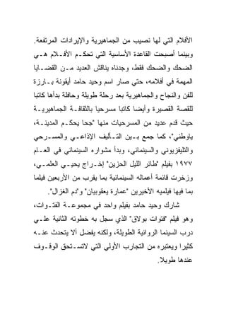 ‫ﺍﻷﻓﻼﻡ ﺍﻟﺘﻲ ﻟﻬﺎ ﻨﺼﻴﺏ ﻤﻥ ﺍﻟﺠﻤﺎﻫﻴﺭﻴﺔ ﻭﺍﻹﻴﺭﺍﺩﺍﺕ ﺍﻟﻤﺭﺘﻔﻌﺔ.‬
‫ﻭﺒﻴﻨﻤﺎ ﺃﺼﺒﺤﺕ ﺍﻟﻘﺎﻋﺩﺓ ﺍﻷﺴﺎﺴﻴﺔ ﺍﻟﺘﻲ ﺘﺤﻜـﻡ ﺍﻷﻓـﻼﻡ ﻫـﻲ‬
‫ﺍﻟﻀﺤﻙ ﻭﺍﻟﻀﺤﻙ ﻓﻘﻁ، ﻭﺠﺩﻨﺎﻩ ﻴﻨﺎﻗﺵ ﺍﻟﻌﺩﻴﺩ ﻤـﻥ ﺍﻟﻘﻀـﺎﻴﺎ‬
‫ﺍﻟﻤﻬﻤﺔ ﻓﻲ ﺃﻓﻼﻤﻪ، ﺤﺘﻲ ﺼﺎﺭ ﺍﺴﻡ ﻭﺤﻴﺩ ﺤﺎﻤﺩ ﺃﻴﻘﻭﻨﺔ ﺒـﺎﺭﺯﺓ‬
‫ﻟﻠﻔﻥ ﻭﺍﻟﻨﺠﺎﺡ ﻭﺍﻟﺠﻤﺎﻫﻴﺭﻴﺔ ﺒﻌﺩ ﺭﺤﻠﺔ ﻁﻭﻴﻠﺔ ﻭﺤﺎﻓﻠﺔ ﺒﺩﺃﻫﺎ ﻜﺎﺘﺒﺎ‬
‫ﻟﻠﻘﺼﺔ ﺍﻟﻘﺼﻴﺭﺓ ﻭﺃﻴﻀﺎ ﻜﺎﺘﺒﺎ ﻤﺴﺭﺤﻴﺎ ﺒﺎﻟﺜﻘﺎﻓـﺔ ﺍﻟﺠﻤﺎﻫﻴﺭﻴـﺔ‬
‫ﺤﻴﺙ ﻗﺩﻡ ﻋﺩﻴﺩ ﻤﻥ ﺍﻟﻤﺴﺭﺤﻴﺎﺕ ﻤﻨﻬﺎ "ﺠﺤﺎ ﻴﺤﻜـﻡ ﺍﻟﻤﺩﻴﻨـﺔ،‬
‫ﻴﺎﻭﻁﻨﻲ"، ﻜﻤﺎ ﺠﻤﻊ ﺒـﻴﻥ ﺍﻟﺘـﺄﻟﻴﻑ ﺍﻹﺫﺍﻋـﻲ ﻭﺍﻟﻤﺴـﺭﺤﻲ‬
‫ﻭﺍﻟﺘﻠﻴﻔﺯﻴﻭﻨﻲ ﻭﺍﻟﺴﻴﻨﻤﺎﺌﻲ، ﻭﺒﺩﺃ ﻤﺸﻭﺍﺭﻩ ﺍﻟﺴﻴﻨﻤﺎﺌﻲ ﻓﻲ ﺍﻟﻌـﺎﻡ‬
‫٧٧٩١ ﺒﻔﻴﻠﻡ "ﻁﺎﺌﺭ ﺍﻟﻠﻴل ﺍﻟﺤﺯﻴﻥ" ﺇﺨـﺭﺍﺝ ﻴﺤﻴـﻲ ﺍﻟﻌﻠﻤـﻲ،‬
‫ﻭﺯﺨﺭﺕ ﻗﺎﺌﻤﺔ ﺃﻋﻤﺎﻟﻪ ﺍﻟﺴﻴﻨﻤﺎﺌﻴﺔ ﺒﻤﺎ ﻴﻘﺭﺏ ﻤﻥ ﺍﻷﺭﺒﻌﻴﻥ ﻓﻴﻠﻤﺎ‬
     ‫ﺒﻤﺎ ﻓﻴﻬﺎ ﻓﻴﻠﻤﻴﻪ ﺍﻷﺨﻴﺭﻴﻥ "ﻋﻤﺎﺭﺓ ﻴﻌﻘﻭﺒﻴﺎﻥ" ﻭ"ﺩﻡ ﺍﻟﻐﺯﺍل".‬
‫ﺸﺎﺭﻙ ﻭﺤﻴﺩ ﺤﺎﻤﺩ ﺒﻔﻴﻠﻡ ﻭﺍﺤﺩ ﻓﻲ ﻤﺠﻤﻭﻋـﺔ ﺍﻟﻔﺘـﻭﺍﺕ،‬
‫ﻭﻫﻭ ﻓﻴﻠﻡ "ﻓﺘﻭﺍﺕ ﺒﻭﻻﻕ" ﺍﻟﺫﻱ ﺴﺠل ﺒﻪ ﺨﻁﻭﺘﻪ ﺍﻟﺜﺎﻨﻴﺔ ﻋﻠـﻲ‬
‫ﺩﺭﺏ ﺍﻟﺴﻴﻨﻤﺎ ﺍﻟﺭﻭﺍﺌﻴﺔ ﺍﻟﻁﻭﻴﻠﺔ، ﻭﻟﻜﻨﻪ ﻴﻔﻀل ﺃﻻ ﻴﺘﺤﺩﺙ ﻋﻨـﻪ‬
‫ﻜﺜﻴﺭﺍ ﻭﻴﻌﺘﺒﺭﻩ ﻤﻥ ﺍﻟﺘﺠﺎﺭﺏ ﺍﻷﻭﻟﻲ ﺍﻟﺘﻲ ﻻﺘﺴـﺘﺤﻕ ﺍﻟﻭﻗـﻭﻑ‬
                                             ‫ﻋﻨﺩﻫﺎ ﻁﻭﻴﻼ.‬
 