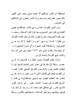 ‫ﺍﻟﻤﺘﻌﺎﻗﺒﺔ ﺃﻥ ﺘﻜﺴﺭ ﺸﻭﻜﺘﻬﻡ ﺇﻻ ﻋﻨﺩﻤﺎ ﺘﻭﻟﻲ ﻤﺤﻤﺩ ﻋﻠﻲ ﺍﻟﻜﺒﻴﺭ‬
‫ﻤﻠﻙ ﻤﺼﺭ ﻓﻁﺭﺩﻫﻡ ﻭﺸﺭﺩﻫﻡ ﻭﺒﺩﺃ ﺍﻟﻨﺎﺱ ﻴﻠﺠﺄﻭﻥ ﻓﻲ ﻤﺸﺎﻜﻠﻬﻡ‬
                                           ‫ﺇﻟﻲ ﺍﻟﺒﻭﻟﻴﺱ.‬
‫ﻭﻤﻥ ﺃﺸﻬﺭ ﺍﻟﻔﺘﻭﺍﺕ، ﻜﻤﺎ ﻭﺭﺩ ﻓﻲ ﻜﺘﺎﺏ ﻋﺒﺩﺍﻟﻔﺘﺎﺡ، ﻓﻬﻤﻲ‬
‫ﺍﻟﻔﻴﺸﺎﻭﻱ ﻓﺘﻭﺓ ﺤﻲ ﺍﻟﺤﺴﻴﻥ،ﻭﺴﻴﺩ ﻟﻴﺯﺓ ﻓﺘﻭﺓ ﺍﻟﺴﺒﺘﻴﺔ، ﻭﻤﺤﻤـﺩ‬
‫ﻋﺒﺩﻩ ﻓﺘﻭﺓ ﻜﺒﺎﺭﻴﻬﺎﺕ ﺸﺎﺭﻉ ﺍﻟﻬﺭﻡ، ﻜﻤﺎ ﻟﻡ ﺘﺨل ﻗﺎﺌﻤﺔ ﺍﻟﻔﺘﻭﺍﺕ‬
‫ﻤﻥ ﺍﻟﻔﺘﻭﺓ " ﺍﻟﺴﺕ" ﻭﻤـﻨﻬﻥ "ﻋﺯﻴـﺯﺓ ﺍﻟﻔﺤﻠـﺔ" ﻓﺘـﻭﺓ ﺤـﻲ‬
‫ﺍﻟﻤﻐﺭﺒﻠﻴﻥ، ﻭ"ﺴﻜﺴﻜﺔ" ﻓﺘﻭﺓ ﺍﻟﺠﻴﺯﺓ، ﻭ"ﺃﻡ ﺤﺴﻥ" ﺍﻟﻤﺸﻬﻭﺭﺓ ﺒـ‬
‫"ﺃﻡ ﺠﺎﻤﻭﺴﺔ" ﻭﻜﺎﻨﺕ ﺤﺘﻲ ﻋﺎﻡ ٢٥٩١ ﺘﻌﻴﺵ ﻓﻲ ﺤﻲ ﺍﻟﺴـﻴﺩﺓ‬
                        ‫ﻭﻜﺎﻨﺕ ﺘﺒﻴﻊ ﺍﻟﻜﺭﺸﺔ ﻭﻟﺤﻤﺔ ﺍﻟﺭﺍﺱ.‬
‫ﺇﺭﺘﺩﺍﺩ ﻨﻅﺎﻡ ﺍﻟﻔﺘﻭﻨﺔ، ﺤﺴﺏ ﺍﻟﻨﻅـﺭﺓ ﺍﻟﺘﺎﺭﻴﺨﻴـﺔ، ﺇﻟـﻲ‬
‫ﻋﺼﻭﺭ ﺴﺎﺒﻘﺔ ﻹﺯﺩﻫﺎﺭﻫﺎ ﻓﻲ ﻤﺼﺭ ﻟﻴﺱ ﺍﻟﻤﻠﻤﺢ ﺍﻟﻭﺤﻴﺩ ﻟﻬـﺫﺍ‬
‫ﺍﻟﻨﻅﺎﻡ، ﻓﺎﻟﻤﺅﺭﺨﻭﻥ ﻭﺍﻟﺩﺍﺭﺴﻭﻥ ﻟﻠﺘﺎﺭﻴﺦ ﺍﻟﺸﻌﺒﻲ ﺃﻜﺩﻭﺍ ﺃﻴﻀـﺎ‬
‫ﺃﻥ ﺍﻟﺘﻘﺴﻴﻡ ﺍﻟﺠﻐﺭﺍﻓﻲ ﻟﻠﻘﺎﻫﺭﺓ ﻜﺎﻥ ﻟﻪ ﺩﻭﺭ ﻜﺒﻴﺭ ﺴـﺎﻋﺩ ﻋﻠـﻲ‬
‫ﺇﻨﺘﺸﺎﺭ ﻫﺫﺍ ﺍﻟﻨﻅﺎﻡ، ﻓﻴﻘﻭل ﺴﻴﺩ ﺼﺩﻴﻕ ﻋﺒﺩﺍﻟﻔﺘﺎﺡ ﻓـﻲ ﻜﺘﺎﺒـﻪ‬
‫"ﺘﺎﺭﻴﺦ ﺍﻟﻔﺘﻭﺍﺕ ﻓﻲ ﻤﺼﺭ": ﻗﺴﻤﺕ ﻤﺼﺭ _ ﻓﻲ ﺁﻭﺍﺨﺭ ﺍﻟﻘﺭﻥ‬
‫ﺍﻟﺘﺎﺴﻊ ﻋﺸﺭ_ ﺇﻟﻲ ﻤﻨﺎﻁﻕ ﻨﻔﻭﺫ ﺘﺤﺕ ﺇﻤـﺭﺓ ﺭﺠـﺎل ﺇﺘﺨـﺫﻭﺍ‬
‫ﻗﻭﺘﻬﻡ ﻭﺒﻁﺸﻬﻡ ﻭﺠﺭﺃﺘﻬﻡ ﺍﻟﻤﺩﻫﺸﺔ ﻭﺇﺴﺘﻬﺎﻨﺘﻬﻡ ﺒﺎﻟﻘﺎﻨﻭﻥ ﻭﺴﻴﻠﺔ‬
 